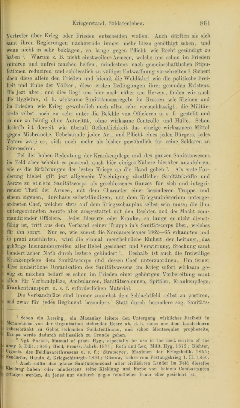 Vertreter über Krieg oder Frieden entscheiden wollen. Auch dürften sie sich samt ihren Regierungen nachgerade immer mehr hie/ai genöthigt sehen, und wenn nicht es sehr beklagen, so lange gegen Pflicht wie Recht gesündigt zu haben b Warum z. B. nicht einstweilen*-Armeen, welche uns schon im Frieden ruiniren und unfrei machen helfen , mindestens nach gemeinschaftlichen StijDU- lationen reduciren und schliesslich zu völliger Entwaffnung vorschreiten ? Sichert doch diese allein den Frieden und hiemit die Wohlfahrt wie die politische Frei- heit und Ruhe der Völker , diese ersten Bedingungen ihrer gesunden Existenz. Bis jezt aber, und dies liegt uns hier noch näher am Herzen, finden wir auch die Hygieine, d. h. wirksame Sanitätsmassregeln im Grossen wie Kleinen und iin Frieden wie Krieg gewöhnlich noch allzu sehr vernachlässigt, die Militär- ärzte selbst noch zu sehr unter die Befehle von Officieren u. s. f. gestellt und so nur zu häufig ohne Autorität, ohne wirksame Controlle und Hülfe. Schon deshalb ist derzeit wie überall'Oeffentlichkeit das einzige wirksamere Mittel gegen Misbräuche, Uebelstände jeder Art, und Pflicht eines jeden Bürgers, jedes Vaters wäre ea, sich noch mehr als bisher gewöhnlich für seine Soldaten zu interessiren. Bei der hohen Bedeutung der Krankenpflege und des ganzen Sanitätswesens im Feld aber scheint es passend, auch hier einiges Nähere hierüber anzuführen, wie es die Erfahrungen der lezten Kriege an die Hand geben -. Als erste For- derung hiebei gilt jezt allgemein Vereinigung sämtlicher Sanitätskräfte und Aerzte zu einem Sanitätscorps als geschlossenes Ganzes für sich und integri- render Theil der Armee, mit dem Character einer besonderen Truppe und einem eigenen, durchaus selbstständigen, nur dem Kriegsministerium unterge- ordneten Chef, welcher stets auf dem Kriegsschauplaz selbst sein muss; die ihm untergeordneten Aerzte aber ausgestattet mit den Rechten und der Macht com- mandirender Officiere. Jeder Blessirte oder Kranke, so lange er nicht dienst- fähig ist, tritt aus dem Verband seiner Truppe in’s Sanitätscorps über, welches für ihn sorgt. Nur so, wie zuerst die Nordamericaner 1862—65 erkannten und in praxi ausführten, wird die einmal unentbehrliche Einheit der Leitung,.das gehörige Inein andergreifen aller Hebel gesichert und Verwirrung, Stockung samt hundertfacher Noth durch leztere gehindert Deshalb ist auch die freiwillige Krankenpflege dem Sanitätscorps uhd dessen Chef unterzuordnen. LTm ferner diese einheitliche Organisation des Sanitätswesens im Kiüeg sofort wirksam ge- nug zu machen bedarf es schon im Frieden einer gehörigen Vorbereitung samt allem für V eihandpläze, Ambulancen, Sanitätscolonnen, Spitäler, Krankenpflege, Krankentransport u. s. f. erforderlichen Material. Die Verbandpläze sind immer zunächst dem Schlachtfeld selbst zu postiren, und zwar für jedes Regiment besondere. Statt durch besondere sog. Sanitäts- * Schon ein Lessing, ein Macaulay leitete den Untergang wirklicher Freiheit in Monarchieen von der Organisation stehender Heere ab, d. h. eines nur dem Landesherin unheschränkt zu Gebot stehenden Soldatenthums, und schon Montesquieu prophezeite, Furopa werde dadurch schliesslich zu Grunde gehen. ^ Vgl. Parkes, Manual of pract. Hyg., cspecially for use in the med. Service of tho aruiy 3, Edit. 1869 ; Held, Preuss. Jahrb. 1871 ; Roth und Lex, Milit. Ilyg. 1 872 ; Richter, drganis. des Feldlazarethwesens u. s. f.; Stromeyer, Maximen der Kriegsheilk. 1855; Neudörfer, Handb. d. Kriegschirurgie 1864; Riistow, Lehre vom Festungskrieg t. II. 1860. ^ Auch sollte das ganze Sanitätspersonal aller civilisirten Länder im Feld dieselbe Kleidung haben oder mindestens seine Kleidung und Farbe von keinem Combattanten getragen werden, da jenes nur dadurch gegen feindliches Feuer eher gesichert ist.
