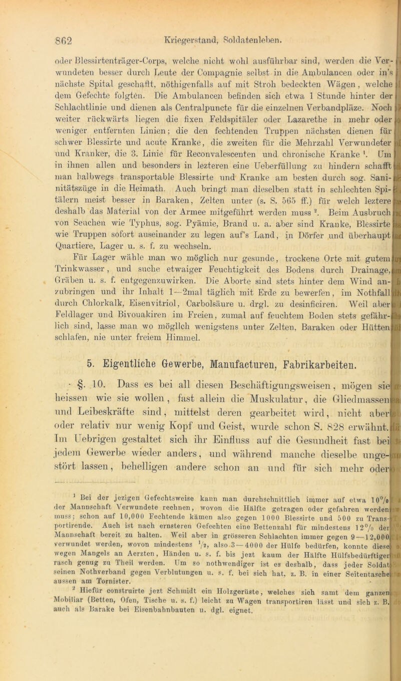oder Blessirtentiüger-Corps, welche nicht wohl ausführbar sind, werden die Ver- wundeten besser durch Leute der Compagnie selbst in die Anibulancen oder in’s nächste Spital geschaht, nöthigenfalls auf mit Stroh bedeckten Wägen, welche dem Gefechte folgten. Die Anibulancen befinden sich etwa 1 Stunde hinter der Schlachtlinie und dienen als Centralpuncte für die einzelnen Verbandpläze. Noch weiter rückwärts liegen die fixen Feldspitäler oder Lazarethe in mehr oder weniger entfernten Linien; die den fechtenden Truppen nächsten dienen für schwer Blessirte und acute Kranke, die zweiten für die Mehrzahl Verwundeter und Kranker, die 3. Linie für Reconvalescenten und chronische Kranke Dm in ihnen allen und besonders in lezteren eine Ueberfüllung zu hindern schafft man halbwegs transportable Blessirte und Kranke am besten durch sog. Sani- nitätszüge in die Heimath. Auch bringt man dieselben statt in schlechten Spi- tälern meist besser in Baraken, Zelten unter (s. S. 565 ff.) für welch leztere deshalb das Material von der Armee mitgeführt werden muss '■*. Beim Ausbruch von Seuchen wie Typhus, sog. Pyämie, Brand u. a. aber sind Kranke, Blessirte wie Truppen sofort auseinander zu legen auf’s Land, in Dörfer und überhaupt Quartiere, Lager u. s. f. zu wechseln. Für Lager wähle man wo möglich nur gesunde, trockene Orte mit gutem Trinkwasser, und suche etwaiger Feuchtigkeit des Bodens durch Drainage, Gräben u. s. f. entgegenzuwirken. Die Aborte sind stets hinter dem Wind an zubringen und ihr Inhalt 1—2mal täglich mit Erde zu bewerfen, im Nothfall durch Chlorkalk, Eisenvitriol, Carbolsäure u. drgl. zu desinficiren. Weil aber Feldlager und Bivouakiren im Freien, zumal auf feuchtem Boden stets gefähr-i lieh sind, lasse man wo möglich wenigstens unter Zelten, Baraken oder Hütten schlafen, nie unter freiem Himmel. 5. Eigentliclie Gewerbe, Manufactureh, Fabrikarbeiten. ■ ■§. 10. Dass es bei all diesen Bescbäftignngsweisen, mögen siel heissen wie sie wollen , fast allein die Musknlatnr, die Gliedmassenf nnd Leibeskräfte sind, mittelst deren gearbeitet wird, nicht aberj oder relativ nur wenig Kopf und Geist, wurde schon S. 828 erwähnt. Tm üebrigen gestaltet sich ihr Einfluss auf die Gesundheit fast heil jedem Gewerbe wieder anders, und während manche dieselbe unge- stört lassen, behelligen andere schon an nnd für sich mehr oder! * Bei der jezigen Gefechtsweise kann man durchschnittlich immer auf etwa 10®/o der Mannschaft Verwundete rechnen, wovon die Hälfte getragen oder gefahren werden mussj sehon auf 10,000 Fechtende kämen also gegen 1 000 Blessirte und 500 zu Trans- portirende. Aueh ist nach ernsteren Gefechten eine Bettenzahl für mindestens 12% der Mannschaft bereit zu halten. M eil aber in grösseren Schlachten immer gegen 9 —12,000| verwundet werden, wovon mindestens ’A) also 3 — 4000 der Hülfe bedürfen, konnte diese wegen Mangels an Aerzten, Händen u. s. f. bis jezt kaum der Hälfte Hülfsbedürftiger i rasch genug zu Theil werden. Um so nothwendiger ist es deshalb, dass jeder Soldat! seinen Nothverband gegen Verblutungen u. s. f. bei sich hat, z. B. in einer Seitentasche i aussen am Tornister. ^ Hiefür construirte jezt Schmidt ein Holzgerüste, welches sich samt dem ganzen Mobiliar (Betten, Ofen, Tische u, s. f.) leicht zu Wagen transportiren lässt und sich z. B. auch als Barake bei Eisenbahnbauten u. dgl. eignet.