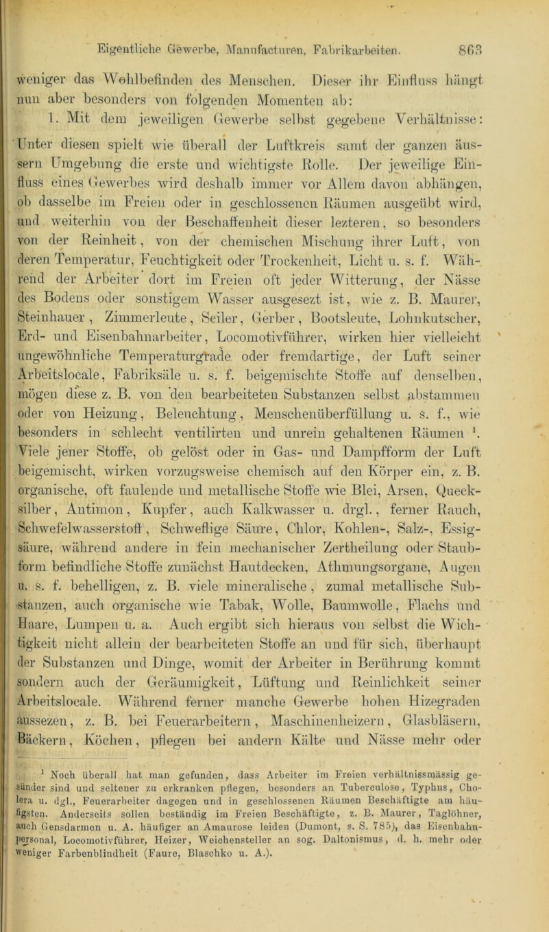 weniger das Wolilbefiiiden des Mensdieii. Dieser ihr Kiiidnss liiliigt nun aber besonders von folgenden Momenten ab: 1. Mit dem jeweiligen Gewerbe selbst gegebene Verhältnisse: Unter diesen spielt wie überall der Lnftkreis samt der ganzen äiis- sern Umgebung die ei’ste und wichtigste Rolle. Der jeweilige Ein- fluss eines Gewerbes wird deshalb immer vor Allem davon abhängen, ob dasselbe im Freien oder in geschlossenen Räumen ausgeübt wird, und weiterhin von der Beschaffenheit dieser lezteren, so besonders von der Reinheit, von der chemischen Mischung ihrer Luft, von deren Temperatur, Feuchtigkeit oder Trockenheit, Licht u. s. f. Wäh- rend der Arbeiter dort im Freien oft jeder Witterung, der Nässe des Bodens oder sonstigem Wasser ausgesezt ist, wie z. B. Maure)’, Steinhauer , Zimmerleute , Seiler, Gerber , Bootsleute, Lohnkutscher, Erd- und Eisenbahnarbeiter, Locomotivführer, wirken hier vielleicht ungewöhnliche Temperaturgfade oder fremdartige, der Luft seiner Arbeitslocale, Fabriksäle u. s. f. beigeniischte Stoffe auf denselben, mögen diese z. B. von den bearbeiteten Substanzen selbst abstammen oder von Heizung, Beleuchtung, Menschenüberfüllung u. s. f., wie besonders in schlecht ventilirten und unrein gehaltenen Räumen \ Viele jener Stoffe, ob gelöst oder in Gas- und Dampfform der Luft beigeinischt, wirken vorzugsweise chemisch auf den Körper ein, z. B. organische, oft faulende lind metallische Stoffe wie Blei, Arsen, Queck- silber, Antimon, Kupfer, auch Kalkwasser u. drgl., ferner Rauch, Schwefelwasserstoff', Schweflige SäuTe, Chlor, Kohlen-, Salz-, Essig- säure, während andere in fein mechanischer Zertheilung oder Staul)- form befindliche Stoffe zunächst Hautdecken, Athmungsorgane, Augen u. s, f. behelligen, z. B. viele mineralische , zumal metallische Sub- stanzen, auch organische wie Tabak, Wolle, Baumwolle, Flachs und Haare, Lumpen u. a. Auch ergibt sich hieraus von selbst die Wich- tigkeit nicht allein der bearbeiteten Stoffe an und für sich, überhaupt der Substanzen und Dinge, womit der Arbeiter in Berührung kommt sondern auch der Geräumigkeit, Lüftung und Reinlichkeit seiner Arbeitslocale. Während ferner manche Gewerbe hohen Hizegraden äussezen, z. B. bei Feuerarbeitern, Maschinenheizern, Glasbläsern, Bäckern, Köchen, pflegen bei andern Kälte und Nässe mehr oder ’ Noch überall hat man gefunden, dass Arbeiter im Freien verhältnissmässig ge- sünder sind und seltener zu erkranken pflegen, besonders an Tuberculose, Typhus, Cho- lera u. dgl., Feuerarbeiter dagegen und in geschlossenen Räumen Beschäftigte am häu- figsten. Anderseits sollen beständig im Freien Beschäftigte, z. B. Maurer, Taglöhner, auch Gensdarmen u. A. häufiger an Amaurose leiden (Dumont, s. S. VS.’i}, das Eisenbahn- pMsonal, Locomotivführer, Heizer, Weichensteller an sog. Daltonismus, d. h. mehr oder weniger Farbenblindheit (Faure, Blaschko u. A.).