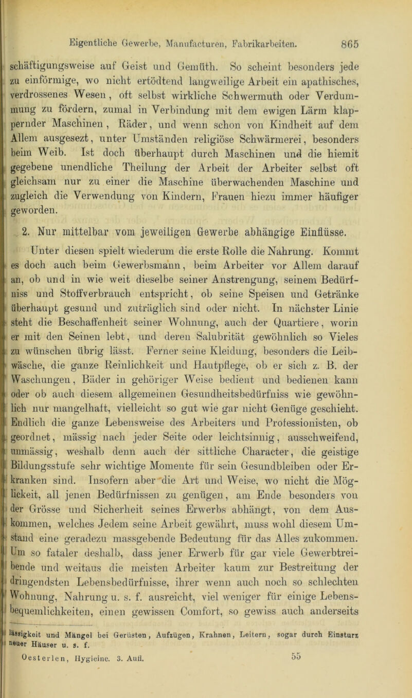 scliäftigungsweise auf Geist und Geinüth. So scheint besonders jede zu eintörmige, wo nicht ertödtend langweilige Arbeit ein apathisches, verdrossenes Wesen, oft selbst wirkliche Schwermuth oder Verdum- mung zu fni'dern, zumal in Verbindung mit dem ewigen Lärm klap- pernder Maschinen , Räder, und wenn schon von Kindheit auf dem Allem ausgesezt, unter Umständen religiöse Schwärmerei, besonders beim Weib. Ist doch überhaupt durch Maschinen und die hierait gegebene unendliche Theilung der Arbeit der Arbeiter selbst oft gleichsam nur zu einer die Maschine überwachenden Maschine und zugleich die Verwendung von Kindern, Frauen hiezu immer häufiger cre worden. o 2. Nur mittelbar vom jeweiligen Gewerbe abhängige Einflüsse. Unter diesen spielt wiederum die erste Rolle die Nahrung. Kommt es doch auch beim Gewerbsmann, beim Arbeiter vor Allem darauf an, ob und in wie weit dieselbe seiner Anstrengung, seinem Bedürf- uiss und Stoffverbrauch entspricht, ob seine Speisen und Getränke überhaupt gesund und zuträglich sind oder nicht. In nächster Linie steht die Beschaffenheit seiner Wohnung, auch der Quartiere, worin er mit den Seinen lebt, und deren Salubrität gewöhnlich so Vieles zu wünschen übrig lässt. Ferner seine Kleidung, besonders die Leib- wäsche, die ganze Reinlichkeit und Hautpflege, ob er sich z. B. der Waschungen, Bäder in gehöriger Weise bedient und bedienen kann oder ob auch diesem allgemeinen Gesuudheitsbedürfniss wie gewöhn- lich nur mangelhaft, vielleicht so gut wie gar nicht Genüge geschieht. Endlich die ganze Lebensweise des Arbeiters und Professiouisten, ob geordnet, mässig nach jeder Seite oder leichtsinnig, ausschweifend, uuniässig, weshalb denn auch der sittliche Character, die geistige Bildungsstufe sehr wichtige Momente für sein Gesundbleibeu oder Er- kranken sind. Insofern aber'die Art und Weise, wo nicht die Mög- lickeit, all jenen Bedürfnissen zu genügen, am Ende besonders von der Grösse und Sicherheit seines Erwerbs abhängt, von dem Aus- kommen, welches Jedem seine Arbeit gewährt, muss wohl diesem Um- stand eine geradezu massgebende Bedeutung für das Alles zukommen. Um so fataler deshalb, dass jener Erwerb für gar viele Gewerbtrei- beiide und weitaus die meisten Arbeiter kaum zur Bestreitung der dringendsten Lebensbedürfnisse, ihrer wenn auch noch so schlechten Wohnung, Nahrung u. s. f. ausreicht, viel weniger für einige Lebens- bequemlichkeiten, einen gewissen Comfort, so gewiss auch anderseits und Mängel bei Gerüsten, Aufzügen, Knahnen, Leitern, sogar durch Einsturz neuer Häuser u. s. f. Oesterlen, Ilygieine. 3. Aull. 55