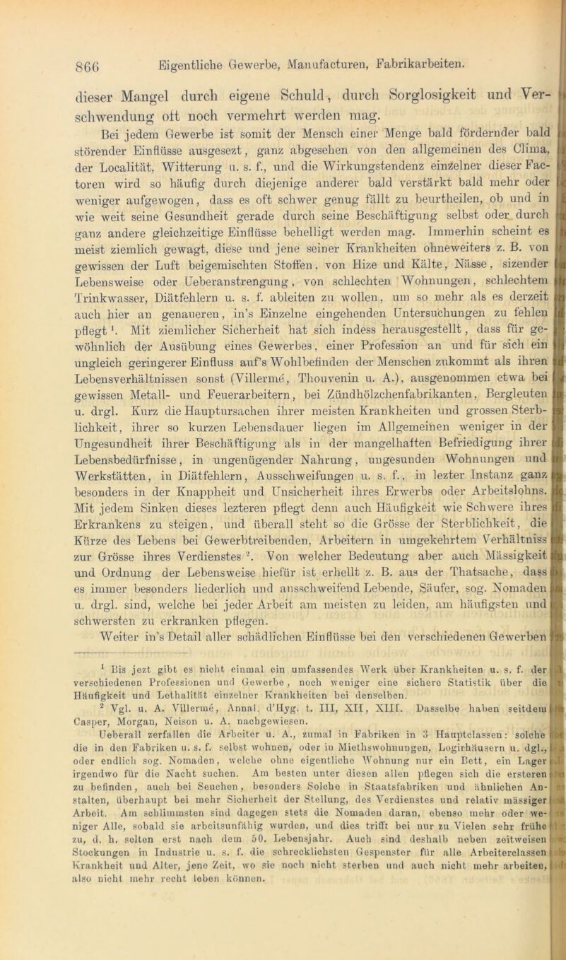 dieser Mangel durch eigene Schuld, durch Sorglosigkeit und Ver- schwendung oft noch vermehrt werden mag. Bei jedem Gewerbe ist somit der Mensch einer Menge bald fördernder bald störender Einflüsse ausgesezt, ganz abgesehen von den allgemeinen des Clima, der Localität, Witterung ii. s. f., und die Wirkungstendenz eim^elner dieser Fac- toren wird so häufig durch diejenige anderer bald verstärkt bald mehr oder weniger aufgewogen, dass es oft schwer genug fällt zu beurtheilen, ob und in wie weit seine Gesundheit gerade durch seine Beschäftigung selbst oder durch ganz andere gleichzeitige Einflüsse belielligt werden mag. Immerhin scheint es meist ziemlich gewagt, diese und jene seiner Krankheiten ohneweiters z. B. von gewissen der Luft beigemischten Stoften. von Hize und Kälte, Nässe, sizender Lebensweise oder üeberanstrengung, von schlechten Wohnungen, schlechtem Trinkwasser, Diätfehlern u. s. f. ableiten zu wollen, um so mehr als es derzeit auch hier an genaueren, in’s Einzelne eingehenden Dntersu'chungen zu fehlen pflegt'. Mit ziemlicher Sicherheit hat sich indess herausgestellt, dass für ge- wöhnlich der Ausübung eines Gewerbes, einer Profession an und für sich ein ungleich geringerer Einfluss auf’s Wohlbefinden der Menschen zukommt als ihren Lebensverhältnissen sonst (Villerme, Thonvenin u. A.), ansgenommen etwa bei gewissen Metall- und Feuerarbeitern, bei Zündhölzchenfabrikanten, Bergleuten u. drgl. Kurz die Hauptnrsachen ihrer meisten Krankheiten und grossen Sterb- lichkeit, ihrer so kurzen Lebensdauer liegen im Allgemeinen weniger in der Ungesundheit ihrer Beschäftigung als in der mangelhaften Befriedigung ihrer Lebensbedürfnisse, in ungenügender Nahrung, ungesunden Wohnungen und Werkstätten, in Diätfehlern, Ausschweifungen u. s, f., in lezter Instanz ganz besonders in der Knappheit und Unsicherheit ihres Erwerbs oder Arbeitslohns. Mit jedem Sinken dieses lezteren pflegt denn auch Häufigkeit wie Schwere ihres Erkrankens zu steigen, und überall steht so die Grösse der Sterblichkeit, die Kürze des Lebens bei Gewerbtreibenden, Arbeitern in umgekehrtem S^erhältniss I zur Grösse ihres Verdienstes '* **. Von welcher Bedeutung aber auch Mässigkeit und Ordnung der Lebensweise hiefür ist erhellt z. B. aus der Thatsache, dass! es immer besonders liederlich und ausschweifend Lebende, Säufer, sog. Nomaden u. drgl. sind, welche bei jeder Arbeit am meisten zu leiden, am häufig.=:ten und sch'wersten zu erkranken pflegen. Weiter in’s Detail aller schädlichen Einflüsse bei den verschiedenen Gewerben * liis jezt gibt es nicht einmal ein umfassendes Werk über Krankheiten u. s. f. der verschiedenen Professionen und Gewerbe, noch weniger eine sichere Statistik über die Häufigkeit und Lethalität einzelner Krankheiten bei denselben. ** Vgl. u. A. Villerme, Annal. dTIyg. t. III, XII, XIII. Dasselbe haben seitdem Casper, Morgan, Nelson u. A. nachgewiesen. Ueberall zerfallen die Arbeiter u. A., zumal in Fabriken in 3 Hauptclassen: solche die in den Fabriken u. s. f. selbst wohnen, oder in Miethswohnungen, Logirhäusern u. dgl., oder endlich sog. Nomaden, welche ohne eigentliche Wohnung nur ein Bett, ein Lager irgendwo für die Nacht suchen. Am besten unter diesen allen pflegen sich die ersteren zu befinden, auch bei Seuchen, besonders Solche in Staatsfabriken und ähnlichen An- stalten, überhaupt bei mehr Sicherheit der Stellung, des Verdienstes und relativ massiger Arbeit. Am schlimmsten sind dagegen stets die Nomaden daran, ebenso mehr oder we- niger Alle, sobald sie arbeitsunfähig wurden, und dies trifft bei nur zu Vielen sehr frühe zu, d. h. selten erst nach dem 50. Lebensjahr. Auch sind deshalb neben zeitweisen Stockungen in Industrie u. s. f. die schrecklichsten Gespenster für alle Arheiterclassen Krankheit und Alter, jene Zeit, wo sie noch nicht sterben und auch nicht mehr arbeiten, also nicht mehr recht leben können. II l| u { 4