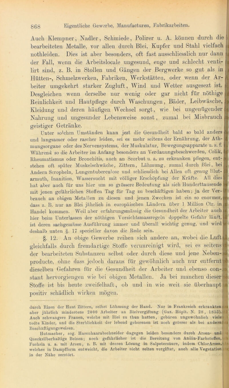 Auch Klempner, Nadler, Schmiede, Polirer u. A. können durch die bearbeiteten Metalle, vor allen durch Blei, Kupfer und Stahl vielfach nothleiden. Dies ist aber besonders, oft fast ausschliesslich nur dann der Fall, wenn die Arheitslocale ungesund, enge und schlecht venti- lirt sind, z. B. in Stollen und Gängen der Bergwerke so gut als in Hütten-, Schmelzwerken, Fabriken, Werkstätten, oder wenn der Ar- beiter umgekehrt starker Zugluft, Wind und Wetter ausgesezt ist. Desgleichen wenn derselbe nur wenig oder gar nicht für nöthige Reinlichkeit und Hautpflege durch Waschungen, Bäder, Leibwäsche, Kleidung und deren häuflgen Wechsel sorgt, wie bei ungenügender Nahrung und ungesunder Lebensweise sonst, zumal bei Misbrauch geistiger Getränke. Unter solchen Umständen kann jezt die Gesundheit bald so bald anders und langsamer oder rascher leiden, sei es mehr seitens der Ernährung, der Ath- mungsorgane oder des Nervensystems, der Muskulatur, Bewegungsapparate u. s. f. Während so die Arbeiter im Anfang besonders an Verdauungsbeschwerden, Colik, i Ilheumatismus oder Bronchitis, auch an Scorbut u. a. zu erkranken pflegen, ent-1 stehen oft später Muskelschwäche, Zittern, Lähmung, zumal durch Blei, beij Andern Scropheln, Lungentuberculose und schliesslich bei Allen oft genug Blut- armuth, Inanition, Wassersucht mit völliger Erschöpfung der Kräfte. All die.sj hat aber auch für uns hier um so giössere Bedeutung als sich Hunderttausende ^ mit jenen gefährlichen Stoffen Tag für Tag zu beschäftigen haben; ja der Ver-| brauch an obigen Metallen zu diesen und jenen Zwecken ist ein so enormer, i dass z. B. nur an Blei jährlich in europäischen Ländern über 1 Million Ctr. in Handel kommen. Weil aber erfahrungsmässig die Gesundheit der Arbeiter auch hier beim Unterlassen der nöthigen Vorsichtsmassregeln doppelte Gefahr läuft, ist deren sachgemässe Ausführung immer und überall wichtig genug, und wirdj deshalb unten §. 17 specieller davon die Rede sein. §. 12. An obige Gewerbe reihen sich andere an, wobei die Luft! gleichfalls durch fremdartige Stofte verunreinigt wird, sei es seitens der bearbeiteten Substanzen selbst oder durch diese und jene Neben- producte, ohne dass jedoch daraus für gewöhnlich auch nur entfernt dieselben Gefahren für die Gesundheit der Arbeiter und ebenso con-j staut hervorgiengen Avie bei obigen Metallen. Ja bei manchen dieser Stoffe ist bis heute zAveifelhaft, ob und in Avie AAmit sie überhaupt | positiv schädlich Avirken mögen. durch Rizen der Hiiut Zittern, selbst Lähmung der Hand. Nur in Frankreich erkrankten aber jährlich mindestens 2000 Arbeiter an Bleivergiftung (Gaz. llöpit. N. 28 , 1853). Auch schwangere Frauen, welche mit Blei zu thun hatten, gebären ungewöhnlich viele todte Kinder, und die Sterblichkeit der lebend geborenen ist noch grösser als bei andern Boschäftigungsweisen. llutmacher, sog. Ilasenhaarabschneider dagegen leiden besonders durch Arsen- und Quecksilberhaltige Beizen; noch gefährlicher ist die Bereitung von Anilin-Farbstoffen, Fuchsin u. a. mit Arsen, z. B. mit dessen Lösung in Salpetersäure, indem ChlorArsen, welches in Dampfform entweicht, die Arbeiter nicht selten vergiftet, auch .alle Vegetation in der Nähe zerstört.
