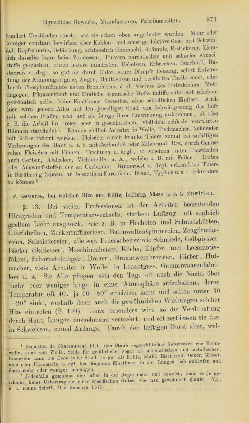 hundert Umständen sonst, wie sie schon oben angedeutet wurden. Mehr oder weniger constant bewirken aber Kohlen- und sonstige deletäre Gase erst Schwin del, Kopfschmerz, Betäubung, schliesslich Ohnmacht, Krampte, Erstickung. Ziem lieh dasselbe kann beim Zerstossen, Pulvern narcotischer und scharfer Arznei Stoffe geschehen, durcli leztere mindestens üebelsein, Erbrechen, Durchfall, Hu- stenreiz u. drgl., so gut als durch Chlor, saure Dämpfe Reizung, selbst Entzün- dung der Athmungsorgane, Augen, Hautdecken und berührten Theile sonst, oder durch Phosphordämpfe neben Bronchitis u. drgl. Necrose des Unterkiefers. Mehl dagegen, Pflanzenstaub und ähnliche organische Stoffe indifferenter Art scheinen gewöhnlich selbst beim Einathrnen derselben ohne schädlichen Einfluss. Auch hier wird jedoch Alles auf den jeweiligen Grad von Schwängerung der Luft mit solchen Stoffen und auf die Länge ihrer Einwirkung ankommen, ob also z. B. die Arbeit im Freien oder in geschlossenen, vielleicht schlecht ventilirten Räumen stattfindet b Können endlich Arbeiter in Wolle, 'luchmacher, Schneider mit Kräze inficirt werden , Fleischer durch kranke Thiere zumal bei zufälligen Verlezungen der Haut u. s. f. mit Carbunkel oder Milzbrand, Roz, durch Genuss rohen Fleisches mit Finnen, Trichinen u. drgl., so scheinen unter Umständen auch Gerber, Abdecker, Viehhändler u. A., welche z. B. mit Fellen, Häuten oder Auswurfsstoften der an Carbunkel, Rinderpest u. drgl. erkrankten Ihiere in Berühi’Ung kamen, an bösartigen Furunkeln, Brand, iyphus u. s. f. erkranken zu können ß. Gewerbe, bei welchen llize und Kälte, Luitzug, Nässe u. s. f. einwirken. §. 13. Bei vielen Professionen ist der Arbeiter l)edeutenden Hizegraden und Temperatur wechseln, starkem Luftzug, oft zugleich grellem Licht ausgesezt, wie z. B. in Hochöfen und Schmelzhütten, (Glasfabriken, Zuckerraffinerieeu, Baumwollenspinnereien, Zeugdrucke- reien, Salzsiedereien, alle sog. Feuerarbeiter wie Schmiede, Cxelbgiessei, Bäcker (Schiesser), Maschiuenheizer, Köche, Töpfer, auch Locomotiv- führer, Schornsteinfeger, Brauer, Branntweinbrenner, Fäibei, HuL macher, viele Arbeiter in Wolle, in Leuchtgas-, Gummiwaarenfabri- ken u. a. Sie Alle pflegen sich den Tag, oft auch die Nacht über mehr oder weniger lange in einer Atmosphäre aufzuhalten, deren Temperatur oft 40, ja 60—80° erreichen kann und selten unter 30 —20° sinkt, weshalb denn auch die gewöhnlichen Wirkungen solcher Hize eintreten (S. 109). Ganz besonders wird so die Verdünstung durch Haut, Lungen ausnehmend vermehrt, und oft zerfliessen sie fast in Schweissen, zumal Anfangs. Durch den heftigen Durst aber, wel- ’ Benoiston de Chateauueuf hielt den Staub vegetabilischer Substanzen wie Baum- wolle, auch von Wolle, Seide für gelährlicher sogar als mineralischen und metallischen. Immerhin kann am Ende jeder Staub so gut als Kohle, Stahl, Eisenoxyd Ocker, Kiesel- erde oder Ultramarin u. dgl. bei längerem Einathrnen in den Lungen sich anhaufen um diese mehr oder weniger behelligen. Jedenfalls geschieht dies aber in der Regel nicht und beweist, wenn es je ge- schieht, keine Uebertragung eines specifischen Giftes, wie man gewöhnlich glaubt. Vgl. u. a. meine Schrift über Seuchen 1873.