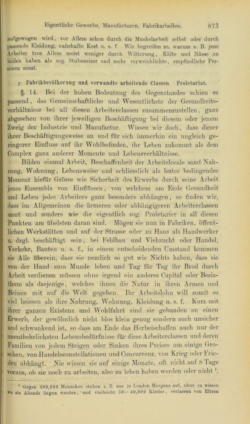 aufgewogen wird, vor Allem schon durch die Muskelarbeit selbst oder durch passende Kleidung, nahrhafte Kost u. s. f. Wir begreifen so, warum z. B. jene Arbeiter troz Allem meist weniger durch Witterung, Kälte und Nässe .z.u leiden haben als sog. Stubensizer und mehr verweichlichte, empfindliche Per- sonen sonst. y. Fabrikbevölkeruiig und verwandte arbeitende Classen. Proletariat. §. 14. Bei der liolien Bedeutung des Gegenstandes schien es passend, das Gemeinschaftliche und Wesentlichste der Gesundheits- verhältnisse bei all diesen Arbeiterclassen zusaminenzustellen, ganz abgesehen von ihrer jeweiligen Beschäftigung bei diesem oder jenem Zweig der Industrie und Manufactur. Wissen wir doch, dass dieser ihrer Beschäftigungsweise an und für sich immerhin ein ungleich ge- ringerer Einfluss auf ihr Wohlbefinden, ihr Leben zukommt als dem Complex ganz anderer Momente und Lebensverhältnisse. Bilden einmal Arbeit, Beschaffenheit der Arbeitslocale samt Nah- rung, Wohnung, Lebensweise und schliesslich als leztes bedingendes Moment hiefür Grösse wie Sicherheit des Erwerbs durch seine Arbeit jenes Ensemble von Einflüssen, von welchem am Ende Gesundheit und Leben jedes Arbeiters ganz besonders abhängen, so finden wir, dass im Allgemeinen die ärmeren oder abhängigeren Arbeiterclassen samt und sonders wie die eigentlich sog. ih'oletarier in all diesen Punkten am übelsten daran sind. Mögen sie nun in Fabriken, öftent- lichen Werkstätten und auf der Strasse oder zu Haus als Handwerker u. drgl. beschäftigt sein, bei Feldbau und Viehzucht oder Handel, Verkehr, Bauten u. s. f., in einem entscheidenden Umstand kommen sie Alle überein, dass sie nemlich so gut wie Nichts haben, dass sie von der Hand zum Munde leben und Tag für Tag ihr Brod durch Arbeit verdienen müssen ohne irgend ein anderes Capital oder Besiz- thmn als davsjenige, Avelches ihnen die Natur in ihren Armen und Beinen mit auf die Welt gegeben. Ihr Arbeitslohn will somit so viel lieissen als ihre Nahrung, Wohnung, Kleidung u. s. f. Kurz mit ihrer ganzen Existenz und Wohlfahrt sind sie gebunden an einen Erwerb, der gewöhnlich nicht blos klein genug sondern auch unsicher und schwankend ist, so dass am Ende das Herbeischaffen auch nur der unentbehrlichsten Lebensbedürfnisse für diese Arbeiterclassen und deren Familien von jedem Steigen oder Sinken ihres Preises um einige Gro- schen, von Handelsconstellationen und Concurrenz, von Krieg oder Frie- den abhäugt. Nie wissen sie auf einige Monate, oft nicht auf 8 4 age voraus, ob sie noch zu arbeiten, also zu leben hal>en werden oder nicht '. ^ Gegen 400,000 Menschen stehen z. B. nur in Tjondon Morgens auf, ohne /.u wissen ^0 sie Abends hegen werden, und vielleicht 30— 40,000 Kinder, verlassen von Eltern