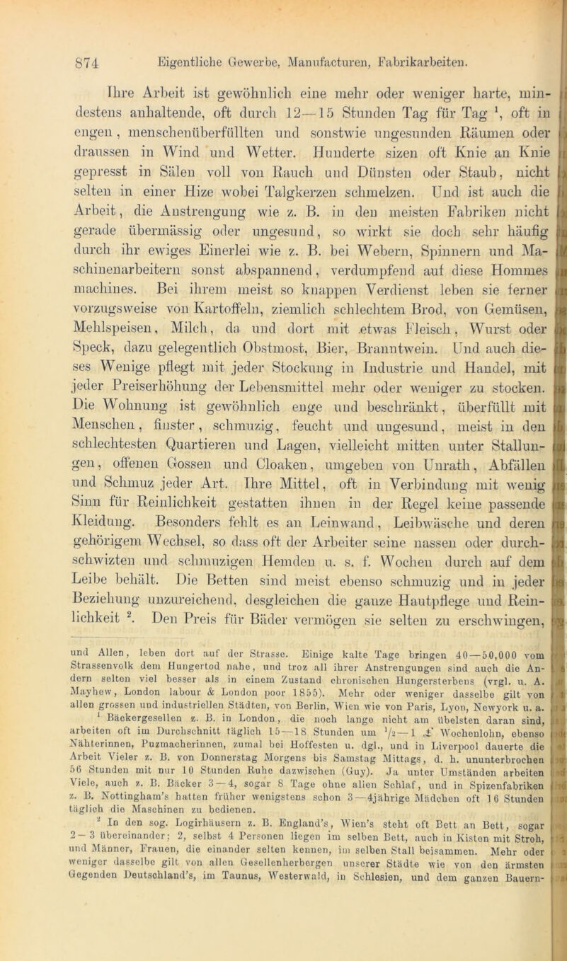 Ihre Arbeit ist gewöhnlich eine mehr oder weniger harte, min- destens anhaltende, oft durch 12—lö Stunden Tag für Tag \ oft in engen, menschenüberfüllten und sonstwie ungesunden Räumen oder draussen in Wind und Wetter. Hunderte sizen oft Knie an Knie gepresst in Sälen voll von Rauch und Dünsten oder Staub, nicht selten in einer Hize wobei Talgkerzen schmelzen. Und ist auch die Arbeit, die Anstrengung wie z. B. in den meisten Fabriken nicht gerade übermässig oder ungesund, so wirkt sie doch sehr häufig durch ihr ewiges Einerlei wie z. B. bei Webern, Spinnern und Ma- schiuenarbeitern sonst abspannend, verdumpfend aut diese Homines machines. Bei ihrem meist so knappen Verdienst leben sie ferner vorzugsweise von Kartofi'eln, ziemlich schlechtem Brod, von Gemüsen, Mehlspeisen, Milch, da und dort mit .ehvas Fleisch, Wurst oder Speck, dazu gelegentlich Obstmost, Bier, Branntwein, lind auch die- ses Wenige pflegt mit jeder Stockung in Industrie und Handel, mit jeder Preiserhöhung der Lebensmittel mehr oder weniger zu stocken. Die Wohnung ist gewöhnlich enge und beschränkt, überfüllt mit Menschen , finster , schmuzig, feucht und ungesund, meist in den schlechtesten Quartieren und Lagen, vielleicht mitten unter Stallun- gen , offenen Gossen und Cloaken, umgeben von ünrath, Abfällen und Schmuz jeder Art. Ihre Mittel, oft in Verbindung mit wenig Sinn für Reinlichkeit gestatten ihnen in der Regel keine passende Kleidung. Besonders fehlt es an Leinwand, Leibwäsche und deren gehörigem Wechsel, so dass oft der Arbeiter seine nassen oder durch- schwizten und schmuzigen Hemden u. s. f. Wochen durch auf dem Leibe behält. Die Betten sind meist ebenso schmuzig und in jeder Beziehung unzureichend, desgleichen die ganze Hautpflege und Rein- lichkeit Den Preis für Bäder vermögen sie selten zu erschwingen, und Allen, leben dort, auf der Strasse. Einige kalte Tage bringen 40 — 50,000 vom Strassenvolk dem Hungertod nahe, und troz all ihrer Anstrengungen sind auch die An- dern selten viel besser als in einem Zustand chronischen Hungersterbeus (vrgl. u. A. Mayhew, London labour & London poor 1855). Mehr oder weniger dasselbe gilt von allen grossen und industriellen Städten, von Berlin, Wien wie von Paris, Lyon, Newyork u. a. Bäckergesellen z. B. in London, die noch lange nicht am übelsten daran sind, arbeiten oft im Durchschnitt täglich 15 —18 Stunden um '/2-—I £ Wochenlohn, ebenso Nähterinnen, Puzmacherinnen, zumal bei Hoffesten u. dgl., und in Liverpool dauerte die Arbeit Vieler z. B. von Donnerstag Morgens bis Samstag Mittags, d. h. ununterbrochen 56 Stunden mit nur 10 Stunden Ruhe dazwischen (Guy). Ja unter Umständen arbeiten Viele, auch z. B. Bäcker 3 4, sogar 8 Tage ohne allen Schlaf, und in Spizenfabriken z. B. Nottingham’s hatten früher wenigstens schon 3 —4jährige Mädchen oft 16 Stunden täglich die Maschinen zu bedienen. In den sog. Logirhäusern z. B. England’s, Wien’s steht oft Bett an Bett, sogar 2-3 übereinander; 2, selbst 4 Personen liegen im selben Bett, auch in Kisten mit Stroh, und Männer, Frauen, die einander selten kennen, iin selben Stall beisammen. Mehr oder weniger dasselbe gilt von allen Gesellenherborgen unserer Städte wie von den ärmsten Gegenden Deutschland’s, im Taunus, Westerwald, in Schlesien, und dom ganzen Bauern-