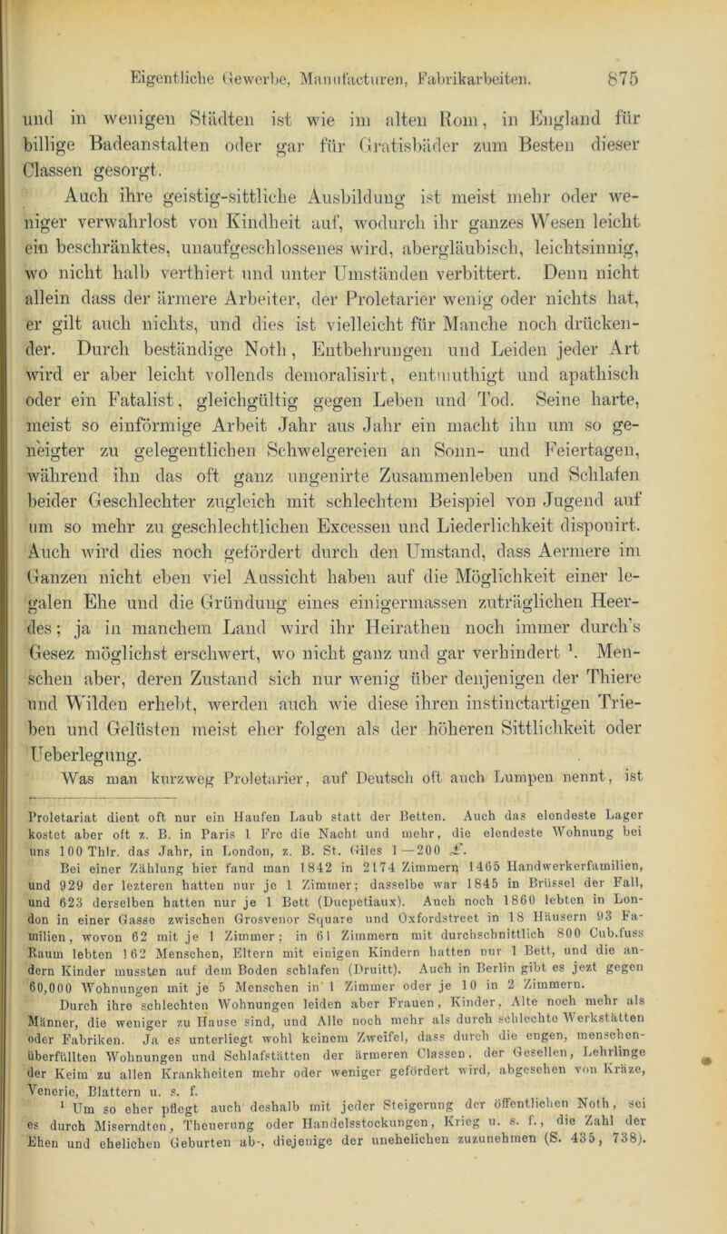 mul in wenigen Städten ist wie iin alten Rom, in England für billige Badeanstalten oder gar für Gi-atisbäder zmn Besten dieser Classen gesorgt. Auch ihre geistig-sittliche Ausbildung ist meist mehr oder we- niger verwahrlost von Kindheit auf, wodurch ihr ganzes Wesen leicht ein beschränktes, unaufgeschlossenes wird, abergläubisch, leichtsinnig, wo nicht halb verthiert und unter Umständen verbittert. Denn nicht allein dass der ärmere Arbeiter, der Proletarier wenig oder nichts hat, er gilt auch nichts, und dies ist vielleicht für Manche noch drücken- der. Durch beständige Noth, Entbehrungen und Leiden jeder Art wird er aber leicht vollends denioralisirt, entujuthigt und apathisch oder ein Fatalist, gleichgültig gegen Leben und Tod. Seine harte, meist so einförmige Arbeit Jahr aus Jahr ein macht ihn um so ge- neigter zu gelegentlichen Schwelgereien an Sonn- und Feiertagen, während ihn das oft ganz ungenirte Zusammenleben und Schlafen beider Geschlechter zugleich mit schlechtem Beispiel von Jugend auf um so mehr zu geschlechtlichen Excessen und Liederlichkeit dispouirt. Auch wird dies noch gefördert durch den Umstand, dass Aermere im Ganzen nicht eben viel Aussicht haben auf die Möglichkeit einer le- galen Ehe und die Gründung eines einigermassen zuträglichen Heer- des ; ja in manchem Land wird ihr Heirathen noch immer durch’s Gesez möglichst erschwert, wo nicht ganz und gar verhindert ’. Men- schen aber, deren Zustand sich nur wenig über denjenigen der Thiere und Wilden erhebt, werden auch Avie diese ihren instinctartigen Trie- ben und Gelüsten meist eher folgen als der höheren Sittlichkeit oder Ueberlegung. Was man kurzweg Proletarier, auf Deutsch oft auch Lumpen nennt, ist Proletariat dient oft nur ein Haufen Laub statt der Betten. Auch das elendeste Lager kostet aber oft z. B, in Paris l Frc die Nacht und mehr, die elendeste Wohnung bei uns lOOThlr. das .fahr, in London, z. B. St. Oiles 1 —200 J:. Bei einer Zählung hier fand man 1 842 in 2174 Zimmern 1465 Handwerkerfamilien, und 929 der lezteren hatten nur je 1 Zimmer; dasselbe war 1845 in Brüssel der I'all, und 623 derselben hatten nur je 1 Bett (Duepetiaux). Auch noch 1860 lebten in Lon- don in einer Gasse zwischen Grosvenor Square und Oxfordstreet in 18 Häusern 93 Fa- milien, wovon 62 mit je 1 Zimmer; in 61 Zimmern mit durchschnittlich 800 Cub.fuss Raum lebten 162 Menschen, Eltern mit einigen Kindern hatten nur 1 Bett, und die an- dern Kinder mussten auf dom Boden schlafen (Druitt). Auch in Berlin gibt es jezt gegen 60,000 AVohnungen mit je 5 Menschen in' 1 Zimmer oder je 10 in 2 Zimmern. Durch ihre schlechten AVohnungen leiden aber Frauen, Kinder, Alte noch mehr als Männer, die weniger zu Hause sind, und Alle noch mehr als durch schlechte AA erkstätten oder Fabriken. Ja es unterliegt wohl keinem Zweifel, dass durch die engen, menschen- überfüllten AA^ohnungen und Schl.afstätten der ärmeren Classen. der (Tcsellen, Lehrlinge der Keim zu allen Krankheiten mehr oder weniger gefördert wird, abgesehen von Kräze, Vencric, Blattern u. s. f. ^ Um so eher pflegt auch deshalb mit jeder Steigerung der öffentlichen Noth , sei es durch Miserndten, Theuerung oder Handelsstockungen, Krieg u. s. f., die Zahl der Ehen und ehelichen Geburten ab-, diejenige der unehelichen zuzunehinen (S. 435, 738).