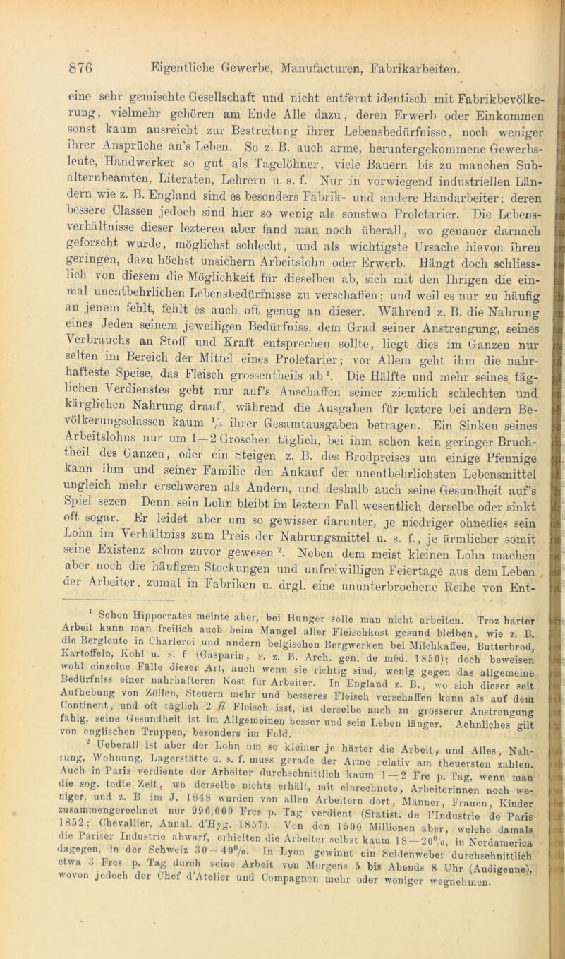 eine sehr gemischte Gesellschaft und nicht entfernt identisch mit Fabrikbevölke- rung, vielmehr gehören am Ende Alle dazu, deren Erwei'b oder Einkommen sonst kaum ausreicht zur Bestreitung ihrer Lebensbedürfnisse, noch weniger ihrer Ansprüche au’s Leben. So z. B. auch arme, heruntergekommene Gewerbs- leute, Handwei'ker so gut als 'J'agelöhner, viele Bauern bis zu manchen Sub- alternbeamten, Literaten, Lehrern u. s. f. Nur in vorwiegend industriellen Län- dern wie z. B. England sind es besonders Fabrik- und anclei’e Handarbeiter; deren bessere Classeu jedoch .sind hier so wenig als sonstwo Proletarier. Die Lebens- veihältnisse dieser lezteren aber fand man noch überall, wo genauer darnach geforscht wurde, möglich.st schlecht, und als wichtigste Ursache hievon ihren gelingen, dazu höchst nnsichern Arbeitslohn oder Erwerb. Hängt doch schliess- lich von diesem die Möglichkeit für dieselben ab, sich mit den Ihrigen die ein- mal unentbehrlichen Lebensbedürfnisse zu verschaffen; und weil es nur zu häufig an jenem fehlt, fehlt es aucli oft genug an dieser. Während z. B. die Nahrung eines Jeden seinem jeweiligen Bedürfniss, dem Grad seiner Anstrengung, seines Verbiauchs an Stoff und Kraft entsprechen sollte, liegt dies im Ganzen nur selten im Bereich der Mittel eines Proletarier; vor Allem geht ihm die nahr- hafteste Speise, das Fleisch grossentheils ab '. Die Hälfte und mehr seines täg- lichen Verdienstes geht nur auf’s Anschaffen seiner ziemlich schlechten und käiglichen Nahrung drauf, während die Ausgaben für leztere bei andern Be- völkeinngsclassen kaum ’/i ilirer Gesamtausgaben betragen. Ein Sinken seines Arbeitslohns nur um 1 2 Groschen täglich, bei ihm schon kein geringer Bruch- theil des Ganzen, oder ein Steigen z. B. des Brodpreises um einige Pfennige kann ihm und seiner Familie den Ankauf der unentbehrlichsten Lebensmittel ungleich mehr erschweren als Andern, und deshalb auch seine Gesundheit auf’s Spiel sezen Denn sein Lohn bleibt im leztern Fall wesentlich derselbe oder sinkt oft sogai. Er leidet aber um so gewisser darunter, je niedriger ohnedies sein Lohn im Verhältniss zum Preis der Nahrungsmittel u. s. f., je ärmlicher somit seine Existenz schon zuvor gewesen Neben dem meist kleinen Lohn machen aber noch die häufigen Stockungen und unfreiwilligen Feiertage aus dem Leben . dei Arbeiter, zumal in Fabriken u. drgl. eine ununterbrochene Eeihe von Ent- Schon Hippocrates meinte aber, bei Hunger .»olle man nicht arbeiten. Troz harter Arbeit kann man freilich auch beim Mangel aller Fleischkost gesund bleiben, wie z. 15. r Charleroi und andern belgischen Bergwerken bei Milchkaffee, Butterbrod, Kartoffeln, Hohl u. s. f (Gasparin, s. z. B. Arch. gen. de m6d. 1 850); doch beweisen wohl einzelne lalle dieser Art, auch wenn sie richtig sind, wenig gegen das allgemeine Bedürfniss einer nahrhafteren Kost für Arbeiter. In England z. B., wo sich dieser seit Aufhebung von Zöllen, Steuern mehr und besseres Fleisch verschaffen kann als auf dem Continent, und oft täglich 2 Tl Fleisch isst, ist derselbe auch zu grösserer Anstrengung fähig, seine Gesundheit ist im Allgemeinen besser und sein Leben länger. Aehnliches gilt von englischen Truppen, besonders im Feld. Ueberall ist aber der Lohn um so kleiner je härter die Arbeit, und Alles, Nah- rung, AVohnung, Lagerstätte u. s. f. muss gerade der Arme relativ am theuersten zahlen Auch in Fans verdiente der Arbeiter durchschnittlich kaum 1 — 2 Frc p Tag wenn man die sog. todte Zeit, wo derselbe nichts erhält, mit einrechnete, Arbeiterinnen noch we- niger, und z. B. 1111 J. 1848 wurden von allen Arbeitern dort, Männer, Frauen Kinder zusammengerechnet nur 996,000 Frcs p. Tag verdient (Statist, de l’Industrie de Faris 1852; Chevallier, Annal. d’Ilyg. 1857). Von den 1 500 Millionen aber, welche damals die lariser Industrie abwarf, erhielten die Arbeiter selbst kaum 18-20% in Nordamerica dagegen, in der Schweiz .lO- IOO/o. In Lyon gewinnt ein Scidenweber durchschnittlich etwa o Ircs p. Tag durch seine Arbeit von Morgens 5 bis Abends 8 Uhr (Audigenne), wovon jedoch der Chef d’Atelier und Compagnon mehr oder weniger wegnehinen.