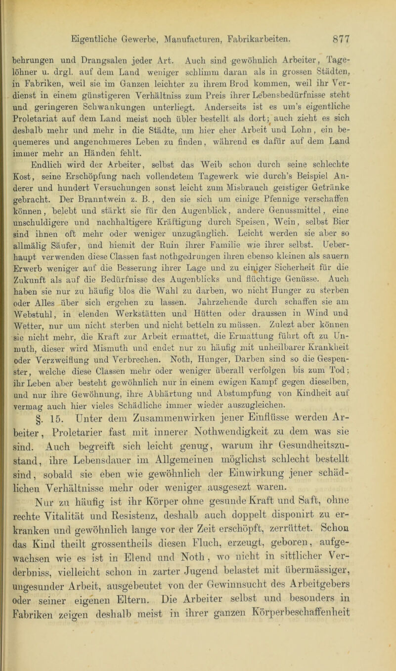 behrungen und Drangsalen jeder Art. Auch sind gewöhnlich Arbeiter, Tage- löhner u. drgl. auf dem Land weniger schlimm daran als in grossen Städten, in Fabriken, weil sie im Ganzen leichter zu ihrem ßrod kommen, weil ihr Ver- dienst in einem günstigeren Verhältniss zum Preis ihrer Lebensbedürfnisse steht und geringeren Schwankungen unterliegt. Anderseits ist es um’s eigentliche Proletariat auf dem Land meist noch übler bestellt als dort;^ auch zieht es sich deshalb mehr und mehr in die Städte, um hier eher Arbeit und Lohn, ein be- quemeres und angenehmeres Leben zu finden, während es dafür auf dem Land immer mehr an Händen fehlt. Endlich wird der Arbeiter, selbst das Weib schon durch seine schlechte Kost, seine Erschöpfung nach vollendetem Tagewerk wie durch’s Beispiel An- derer und hundert Versuchungen sonst leicht zum Misbrauch geistiger Getränke gebracht. Der Branntwein z. B., den sie sich um einige Pfennige verschaffen können, belebt und stärkt sie für den Augenblick, andere Genussmittel, eine unschuldigere und nachhaltigere Kräftigung durch Speisen, Wein, selbst Bier sind ihnen oft mehr oder weniger unzugänglich. Leicht werden sie aber so allmälig Säufer, und hiemit der Ruin ihrer Familie wie ihrer selbst. Ueber- haupt verwenden diese Classen fast nothgedruugen ihren ebenso kleinen als säuern Erwerb weniger auf die Besserung ihrer Lage und zu eiipger Sicherheit für die Zukunft als auf die Bedürfnisse des Augenblicks und flüchtige Genüsse. Auch haben sie nur zu häufig blos die Wahl zu darben, wo nicht Hunger zu sterben oder Alles über sich ergehen zu lassen. Jahrzehende durch schaffen sie am Webstuhl, in elenden Werkstätten und Hütten oder draussen in Wind und Wetter, nur um nicht sterben und nicht betteln zu müssen. Zulezt aber können sie nicht mehr, die Kraft zur Arbeit ermattet, die Ermattung führt oft zu Un- niuth, dieser wird Mismuth und endet nur zu häufig mit unheilbarer Krankheit oder Verzweiflung und Verbrechen. Noth, Hunger, Darben sind so die Gespen- ster, welche diese Classen mehr oder weniger überall verfolgen bis zum Tod; ihr Leben aber besteht gewöhnlich nur in einem ewigen Kampf gegen dieselben, und nur ihre Gewöhnung, ihre Abhärtung und Abstumpfung von Kindheit auf vermag auch hier vieles Schädliche immer wieder auszugleichen. §. 15. Unter dem Zusammenwirken jener Einflüsse werden Ar- beiter, Proletarier fast mit innerer Nothwendigkeit zu dem was sie sind. Auch begreift sich leicht genug, warum ihr Gesundheitszu- stand, ihre Lebensdauer im Allgemeinen möglichst schlecht bestellt sind, sobald sie eben wie gewöhnlich der Einwirkung jener schäd- lichen Verhältnisse mehr oder weniger ausgesezt waren. Nur zu häufig ist ihr Körper ohne gesunde Kraft und Saft, ohne rechte Vitalität und Resistenz, deshalb auch doppelt dispouirt zu er- kranken und gewöhnlich lange vor der Zeit erschöpft, zerrüttet. Schon das Kind theilt grossentheils diesen Fluch, erzeugt, geboren, aufge- wachsen wie es ist in Elend und Noth , wo nicht in sittlicher Ver- derbniss, vielleicht schon in zarter Jugend belastet mit übermässiger, ungesunder Arbeit, ausgebeutet von der Gewinnsucht des Arbeitgebers oder seiner eigenen Eltern. Die Arbeiter selbst und besonders in Fabriken zeigen deshalb meist in ihrer ganzen Körperbeschaffenheit