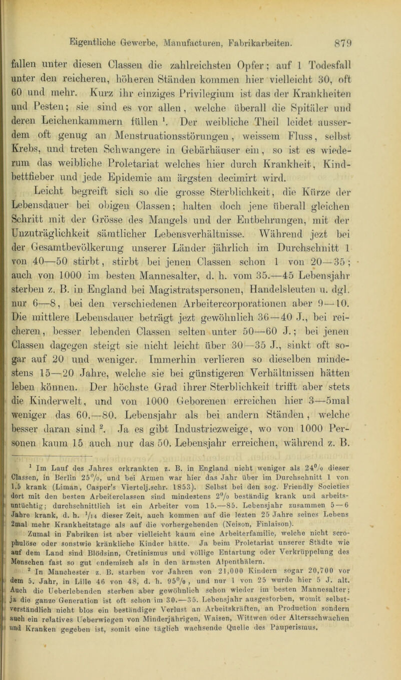 fallen unter diesen Classen die zahlreichsten 0})fer; auf 1 Todesfall unter den reicheren, höheren Ständen kommen hier vielleicht 30, oft GO und mehr. Kurz ihr einziges Privilegium ist das der Krankheiten und Festen; sie sind es vor allen , welche überall die Spitäler und deren Leichenkammern füllen '. Der weibliche Theil leidet ausser- dem oft genug an Menstruationsstörungen, weivssem Fluss, selbst Krebs, und treten Schwangere in Gebärhäuser ein, so ist es wiede- rum das weibliche Proletariat welches hier durch Krankheit, Kind- bettfieber und jede Epidemie am ärgsten decimirt wird. Leicht begreift sich so die grosse Sterblichkeit, die Kürze der Lebensdauer bei obigen Classen; halten doch jene überall gleichen Schritt mit der Grösse des Mangels und der Entbehrungen, mit der Unzuträglichkeit sämtlicher Lebensverhältnisse. Während jezt bei der Gesamtbevölkerung unserer Länder jährlich im Durchschnitt 1 von 40—50 stirbt, stirbt bei jenen Classen schon 1 von 20—35; • auch von 1000 im besten Mannesalter, d. h. vom 35.—45 Lebensjahr sterben z. B. in England bei Magistratspersoneu, Handelsleuten u. dgl. mir 6—8, bei den verschiedenen Arbeitercorporationen aber 9—10. Die mittlere Lebensdauer beträgt jezt gewöhnlich 3G—40 J,, bei rei- cheren , besser lebenden Classen selten unter 50—60 J.; bei jenen Classen dagegen steigt sie nicht leicht über 30 — 35 J., sinkt oft so- gar auf 20 und weniger. Immerhin verlieren so dieselben minde- stens 15—20 Jahre, welche sie bei günstigeren Verhältnissen hätten leben können. Der höchste Grad ihrer Sterblichkeit trifft aber stets die Kinderwelt, und von 1000 Geborenen erreichen hier 3—5mal weniger das 60.—80. Lebensjahr als bei andern Ständen, welche besser daran sind Ja es gibt Industriezweige, wo von 1000 Per- sonen kaum 15 auch nur das 50. Lebensjahr erreichen, während z. B. * Im Lauf des Jahres erkrankten z. B. in England nicht weniger als 24‘*/o dieser Classen, in Berlin 2b^/o, und bei Armen war hier das Jahr über im Durchschnitt 1 von 1.5 krank (Liman, Casper’s Viertelj.schr. 1853). Selbst bei den sog. Friendly Societies dort mit den besten Arbeiterclassen sind mindestens 2'^/a beständig krank und arbeits- untüchtig; durchschnittlich ist ein Arbeiter vom 15.—85. Lebensjahr zusammen 5—6 Jahre krank, d. h. dieser Zeit, auch kommen auf die lezten 25 Jahre seines Lebens 2mal mehr Krankheitstage als auf die vorhergehenden (Neison, Finlaison). Zumal in Fabriken ist aber vielleicht kaum eine Arbeiterfamilie, welche nicht scro- phulöse oder sonstwie kränkliche Kinder hätte. Ja beim Proletariat unserer Städte wie auf dem Land sind Blödsinn, Cretinismus und völlige Entartung oder Verkrüppelung des Menschen fast so gut endemisch als in den ärmsten Alpenthälern. '■* In Manchester z. B. starben vor Jahren von 21,000 Kindern sogar 20,700 vor dem 5. Jahr, in Lille 40 von 48, d. h. 95% , und nur 1 von 25 wurde hier 5 J. alt. Auch die Ueberlebendcn sterben aber gewöhnlich schon wieder im besten Mannesaltor; ja die ganze Generation ist oft schon im 30.—35. Lebensjahr ausgestorben, womit selbst- verständlich nicht blos ein beständiger Verlust an Arbeitskräften, an Production sondern auch ein relatives Ueberwiegen von Minderjährigen, Waisen, Wittwen oder Altersschwachen und Kranken gegeben ist, somit eine täglich wachsende Quelle des Pauperismus,