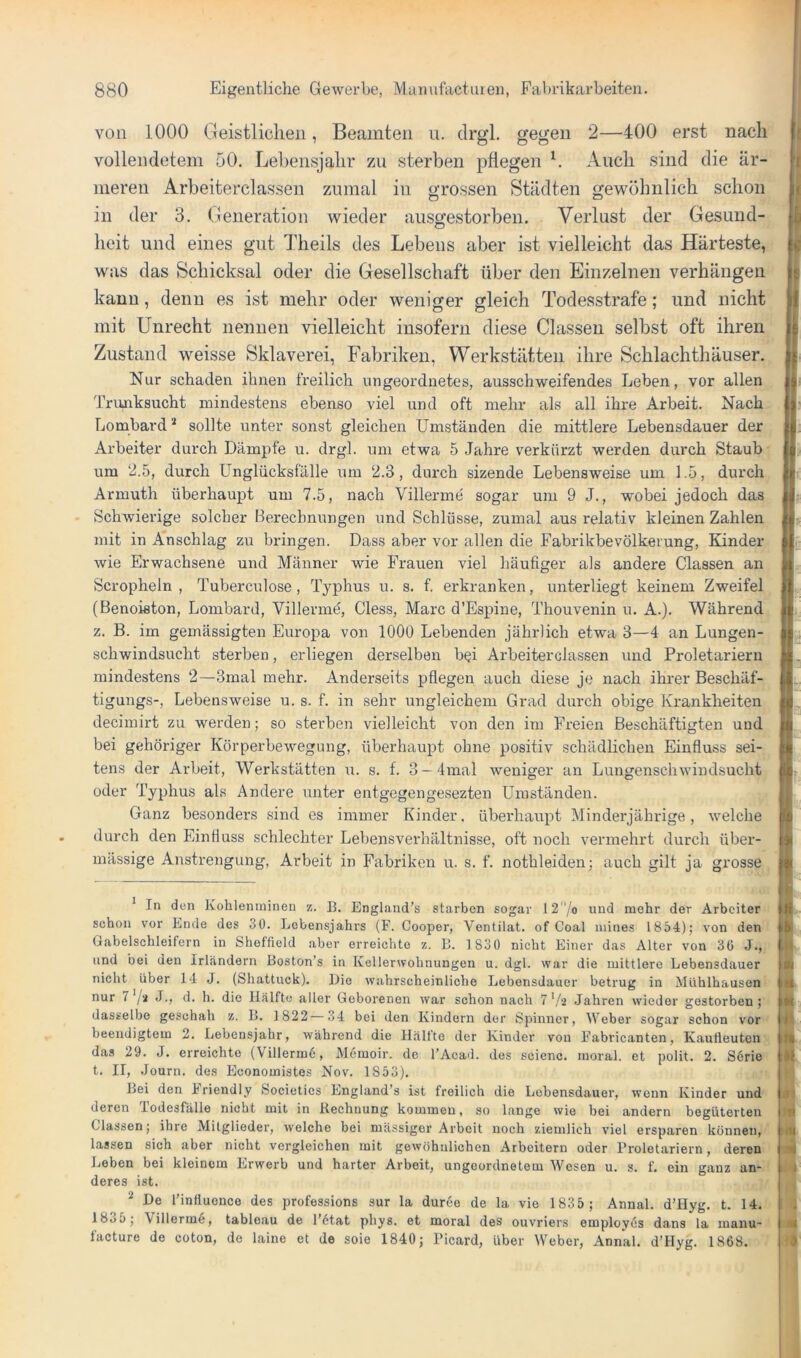 von 1000 Geistlichen, Beamten u. drgl. gegen 2—400 erst nach | vollendetem 50. Lebensjahr zu sterben pflegen h Auch sind die är- j liieren Arbeiterclassen zumal in grossen Städten gewöhnlich schon i in der 3. Generation wieder aiisgestorben. Verlust der Gesund- I heit und eines gut ddieils des Lebens aber ist vielleicht das Härteste, i was das Schicksal oder die Gesellschaft über den Einzelnen verhängen kann, denn es ist mehr oder weniger gleich Todesstrafe; und nicht mit Unrecht nennen vielleicht insofern diese Classeii selbst oft ihren Zustand weisse Sklaverei, Fabriken, Werkstätten ihre Schlachthäuser. Nur schaden ihnen freilich ungeordnetes, ausschweifendes Leben, vor allen Trunksucht mindestens ebenso viel und oft mehr als all ihre Arbeit. Nach Lombard * sollte unter sonst gleichen Umständen die mittlere Lebensdauer der Arbeiter durch Dämpfe u. drgl. um etwa 5 Jahre verkürzt werden durch Staub um 2.5, durch ünglücksfälle um 2.3, durch sizende Lebensweise um 1.5, durch Armuth überhaupt um 7.5, nach Villerme sogar um 9 J., wobei jedoch das Schwierige solcher Berechnungen und Schlüsse, zumal aus relativ kleinen Zahlen mit in Anschlag zu bringen. Dass aber vor allen die Fabrikbevölkerung, Kinder wie Erwachsene und Männer wie Frauen viel häufiger als andere Classen an Scropheln , Tuberculose, Typhus u. s. f. erkranken, unterliegt keinem Zweifel (Benoieton, Lombard, Villerme, Giess, Marc d’Espine, Thouvenin u. A.). Während z. B. im gemässigten Europa von 1000 Lebenden jährlich etwa 3—4 an Lungen- schwindsucht sterben, erliegen derselben bei Arbeiterclassen und Proletariern mindestens 2—3mal mehr. Anderseits pflegen auch diese je nach ihrer Beschäf- tigungs-, Lebensweise u. s. f. in sehr ungleichem Grad durch obige Krankheiten decimirt zu werden; so sterben vielleicht von den im Freien Beschäftigten und bei gehöriger Körperbewegung, überhaupt ohne positiv schädlichen Einfluss sei- tens der Arbeit, Werkstätten u. s. f. 3—4mal weniger an Lungenschwindsucht oder Typhus als Andere unter entgegengesezten Umständen. Ganz besonders sind es immer Kinder, überhaupt Minderjährige, welche durch den Einfluss schlechter Lebensverhältnisse, oft noch vermehrt durch über- mässige Anstrengung, Arbeit in Fabriken u. s. f. nothleiden; auch gilt ja grosse ^ In den Kohlenininen z. B. England’s starben sogar 12/o und mehr der Arbeiter sehon vor Ende des 30. Lebensjahrs (F. Cooper, Ventilat, of Coal niines 1854); von den Gabelsohleifern in Sheffield aber erreichte z. B. 1 830 nicht Einer das Alter von 30 J., und bei uen Irländern Boston’s in Keller\rohnungen u. dgl. war die mittlere Lebensdauer nicht über 14 J. (Shattuck). Die wahrscheinliche Lebensdauer betrug in iSIühlhausen nur 7 /‘i J., d. h. die Hälfte aller Geborenen war schon nach 7*/2 Jahren wieder gestorben; dasselbe geschah z. B. 1822—34 bei den Kindern der Spinner, Weber sogar schon vor beendigtem 2. Lebensjahr, während die Hälfte der Kinder von Fabricanten, Kaulieuten das 29. J. erreichte (VillermO, Memoir. de l’Acad. des seienc. moral, et polit. 2. S6rie t. II, Journ. des Economistos Nov. 1853). Bei den iriendly Societics England’s ist freilich die Lebensdauer, wenn Kinder und deren lodesfälle nicht mit in Rechnung kommen, so lange wie bei andern begüterten Classen; ihre Mitglieder, welche bei massiger Arbeit noch ziemlich viel ersparen können, lassen sich aber nicht vergleichen mit gewöhnlichen Arbeitern oder Proletariern, deren Leben bei kleinem Erwerb und harter Arbeit, ungeordnetem Wesen u. s. f. ein ganz an- deres ist. * De l’intluonce des professions sur la dur6e de la vie 1835; Annal. d’Hyg. t. 14. 1835; Villerme, tableau de l’6tat phys. et moral des ouvriers employes dans la manu- l'acture de coton, de laine et de soie 1840; Picard, über Weber, Annal. d’Hyg. 1868. ! lii ik >tl t 01 m