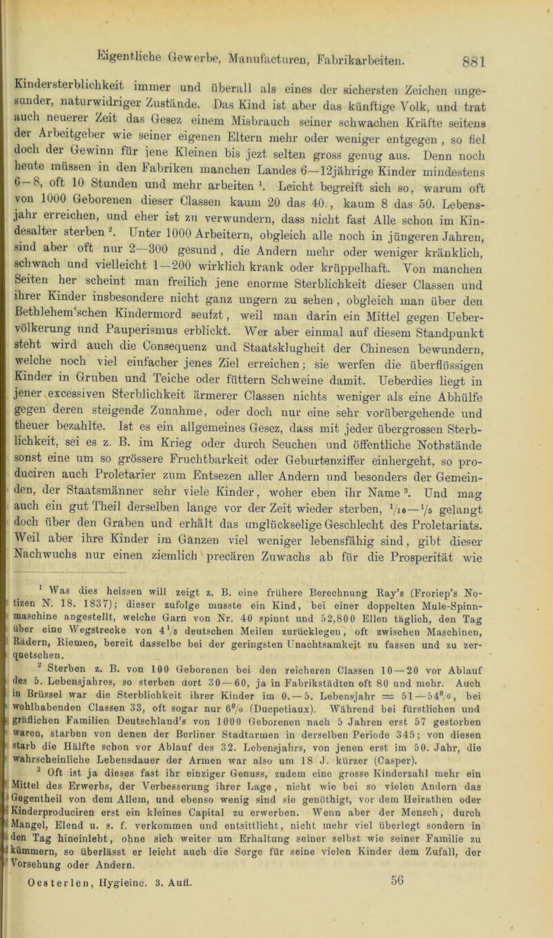 KindeiSterblichkeit immer und überall als eines der sichersten Zeichen unge- sunder, naturwidriger Zustände. Das Kind ist aber das künftige Volk, und trat auch neuerer Zeit das Gesez einem Misbrauch seiner schwachen Kräfte seitens der Arbeitgeber wie seiner eigenen Eltern mehr oder weniger entgegen , so fiel doch der Gewinn für iene Kleinen bis jezt selten gross genug aus. Denn noch heute müssen in den Fabriken manchen Landes 6-12jährige Kinder mindestens 6-8, oft 10 Stunden und mehr arbeiten Leicht begreift sich so, warum oft von 1000 Geborenen dieser Classen kaum 20 das 40., kaum 8 das 50. Lebens- jahr erreichen, und eher ist zu verwundern, dass nicht fast Alle schon im Kin- desaltei sterben '■*. Unter 1000 Arbeitern, obgleich alle noch in jüngeren Jahren, sind aber oft nur 2 300 gesund , die Andern mehr oder weniger kränklich, schwach und vielleicht 1—200 wirklich krank oder krüppelhaft. Von manchen Seiten her scheint man freilich jene enorme Sterblichkeit dieser Classen und ihrer Kinder insbesondere nicht ganz ungern zu sehen , obgleich man über den ßethlehem’schen Kindermord seufzt, weil man darin ein Mittel gegen Ueber- völkerung und Pauperismus erblickt. Wer aber einmal auf diesem Standpunkt steht wird auch die Consequenz und Staatsklugheit der Chinesen bewundern, welche noch viel einfacher jenes Ziel erreichen; sie werfen die überflüssigen Kinder in Gruben und Teiche oder füttern Schweine damit. Ueberdies liegt in jener excessiven Sterblichkeit ärmerer Classen nichts weniger als eine Abhülfe gegen deren steigende Zunahme, oder doch nur eine sehr vorübergehende und theuer bezahlte. Ist es ein allgemeines Gesez, dass mit jeder übergrossen Sterb- lichkeit, sei es z. B. im Kideg oder durch Seuchen und öffentliche Nothstände sonst eine um so grössere Fruchtbai’keit oder Geburtenziffer einhergeht, so pro- duciren auch Proletarier zum Entsezen aller Andern und besonders der Gemein- den, der Staatsmänner sehr viele Kinder, woher eben ihr Name Und mag auch ein gut Theil derselben lange vor der Zeit wieder sterben, bio—V® gelangt doch über den Graben und erhält das unglückselige Geschlecht des Proletariats. Weil aber ihre Kinder im Ganzen viel weniger lebensfähig sind, gibt dieser Nachwuchs nur einen ziemlich preeären Zuwachs ab für die Prosperität wie * Was dies heissen vyill zeigt z. B. eine frühere Berechnung Ray’s (Froriep’s No- tizen N. 18. 1837)j dieser zufolge musste ein Kind, bei einer doppelten Mule-Spinn- maschine angestellt, welche Garn von Nr. 40 spinnt und 52,80 0 Ellen täglich, den Tag über eine Wegstrecke von 4'/s deutschen Meilen zurücklegen, oft zwischen Maschinen, Rädern, Riemen, bereit dasselbe bei der geringsten Unachtsamkeit zu fassen und zu zer- quetschen. ^ Sterben z. B. von 100 Geborenen bei den reicheren Classen 10 — 20 vor Ablauf des 5. Lebensjahres, so sterben dort 30—60, ja in Fabrikstädten oft 80 und mehr. Auch in Brüssel war die Sterblichkeit ihrer Kinder im 0. — 5. Lebensjahr = 51 — 54® o, bei ‘ wohlhabenden Classen 33, oft sogar nur 6®, o (Duepetiaux). Während bei fürstlichen und 1 gräflichen Familien Deutschland’s von 1000 Geborenen nach 5 Jahren erst 57 gestorben waren, starben von denen der Berliner Stadtarmen in derselben Periode 345; von diesen ' starb die Hälfte schon vor Ablauf des 32. Lebensjahrs, von jenen erst im 50. J.ahr, die wahrscheinliche Lebensdauer der Armen war also um 18 J. kürzer (Casper). ^ Oft ist ja dieses fast ihr einziger Genuss, zudem eine grosse Kinderzahl mehr ein Mittel des Erwerbs, der Verbesserung ihrer Lage, nicht wie bei so vielen Andern das • Gegentheil von dem Allem, und ebenso wenig sind sie genöthigt, vor dem Ileirathen oder iKinderproduciren erst ein kleines Capital zu erwerben. Wenn aber der Mensch, durch Mangel, Elend u. s. f. verkommen und entsittlicht, nicht mehr viel überlegt sondern in ■ den Tag hineinlebt, ohne sich weiter um Erhaltung seiner selbst wie seiner Familie zu I kümmern, so überlässt er leicht auch die Sorge für seine vielen Kinder dem Zufall, der 'Vorsehung oder Andern. Oester len, Hygieine. 3. Autl. 56