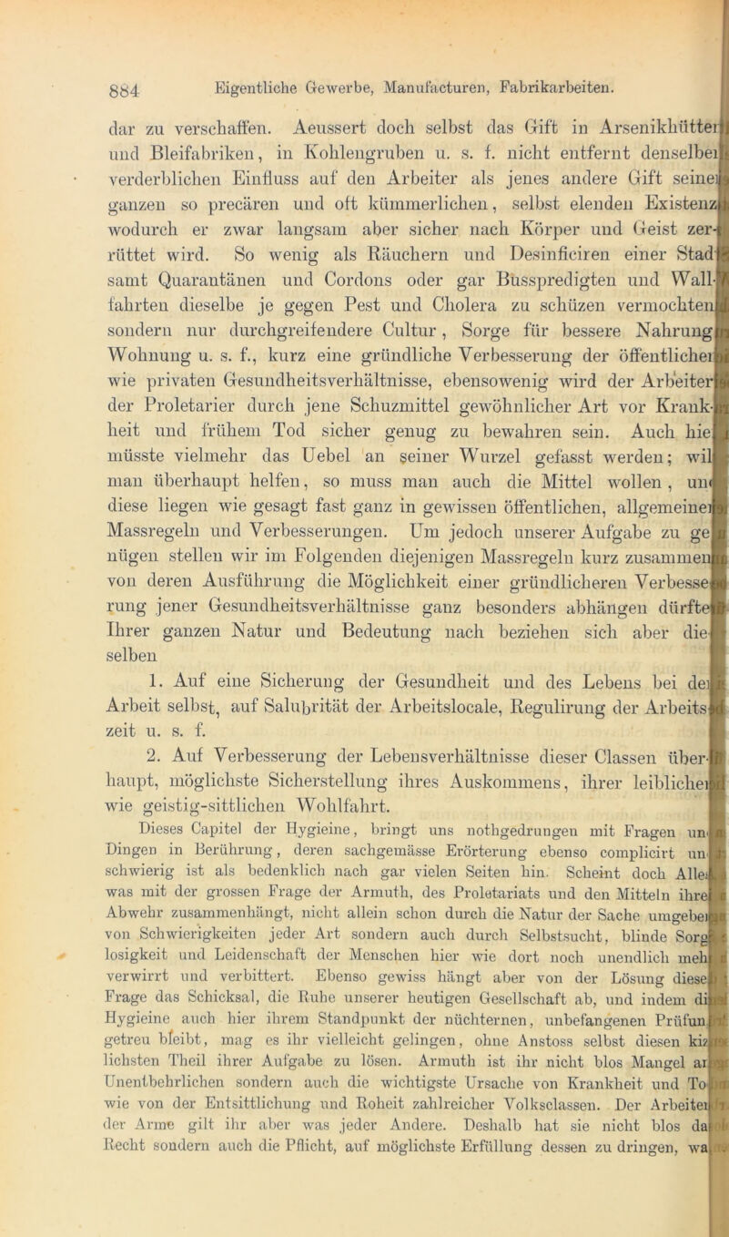 dar zu verschatten. Aeussert doch selbst das Gift in Arsenikhüttei und Bleifabriken, in Kolileiigruben u, s. f. nicht entfernt denselbei verderblichen EinÜuss auf den Arbeiter als jenes andere Gift seinei ganzen so precären und oft kümmerlichen, selbst elenden Existenz, wodurch er zwar langsam aber sicher nach Körper und (4eist zer rüttet wird. So wenig als Räuchern und Desinficiren einer Stad samt Quarantänen und Cordons oder gar Busspredigten und Wall fahrten dieselbe je gegen Pest und Cholera zu schüzen vermochten sondern nur durchgreifendere Cultur, Sorge für bessere Nahrung Wohnung u. s. f., kurz eine gründliche Verbesserung der öffentlicher wie privaten Gesundheitsverhältnisse, ebensowenig wird der Arbeite der Proletarier durch jene Schuzmittel gewöhnlicher Art vor Krank heit und frühem Tod sicher genug zu bewahren sein. Auch hie müsste vielmehr das üebel an seiner Wurzel gefasst werden; will mau überhaupt helfen, so muss mau auch die Mittel wollen , uu diese liegen wie gesagt fast ganz in gewissen öffentlichen, allgemeine Massregeln und Verbesserungen. Um jedoch unserer Aufgabe zu ge nügen stellen wir im Folgenden diejenigen Massregeln kurz zusamme von deren Ausführung die Möglichkeit einer gründlicheren Verbesse rung jener Gesundheitsverhältnisse ganz besonders abhängen dürfte Ihrer ganzen Natur und Bedeutung nach beziehen sich aber die selben 1. Auf eine Sicherung der Gesundheit und des Lebens bei deil Arbeit selbst, auf Salubrität der Arbeitslocale, Regulirung der Arbeits zeit u. s. f. 2. Auf Verbesserung der Lebensverhältnisse dieser Classen über- haupt, möglichste Sicherstellung ihres Auskommens, ihrer leiblichei! wie geistig-sittlichen Wohlfahrt. Dieses Capitel der Hygieine, bringt uns nothgedrungeu mit Fragen unij Dingen in Berührung, deren sachgemässe Erörterung ebenso complicirt un schwierig ist als bedenklich nach gar vielen Seiten hin. Scheint doch Alle; was mit der grossen Frage der Armuth, des Proletariats und den Mitteln ihre, Abwehr zusammenhängt, nicht allein schon durch die Natur der Sache umgebe) von Schwierigkeiten jeder Art sondern auch durch Selbst.sucht, blinde SorgB losigkeit und Leidenschaft der Menschen hier wie dort noch unendlich meh: verwirrt und verbittert. Ebenso gewiss hängt aber von der Lösung diese Frage das Schicksal, die Ruhe unserer heutigen Gesellschaft ab, und indem di] Hygieine auch hier ihrem Standpunkt der nüchternen, unbefangenen Prüfun.| getreu bfeibt, mag es ihr vielleicht gelingen, ohne Anstoss selbst diesen kiz liebsten Theil ihrer Aufgabe zu lösen. Armuth ist ihr nicht blos Mangel ar Unentbehrlichen sondern auch die wichtigste Ursache von Krankheit und To- wie von der Entsittlichung und Roheit zahlreicher Volksclassen. Der ArbeiteijJT der Arme gilt ihr aber was jeder Andere. Deshalb hat sie nicht blos da loli Recht sondern auch die Pflicht, auf möglichste Erfüllung dessen zu dringen, wa ft»