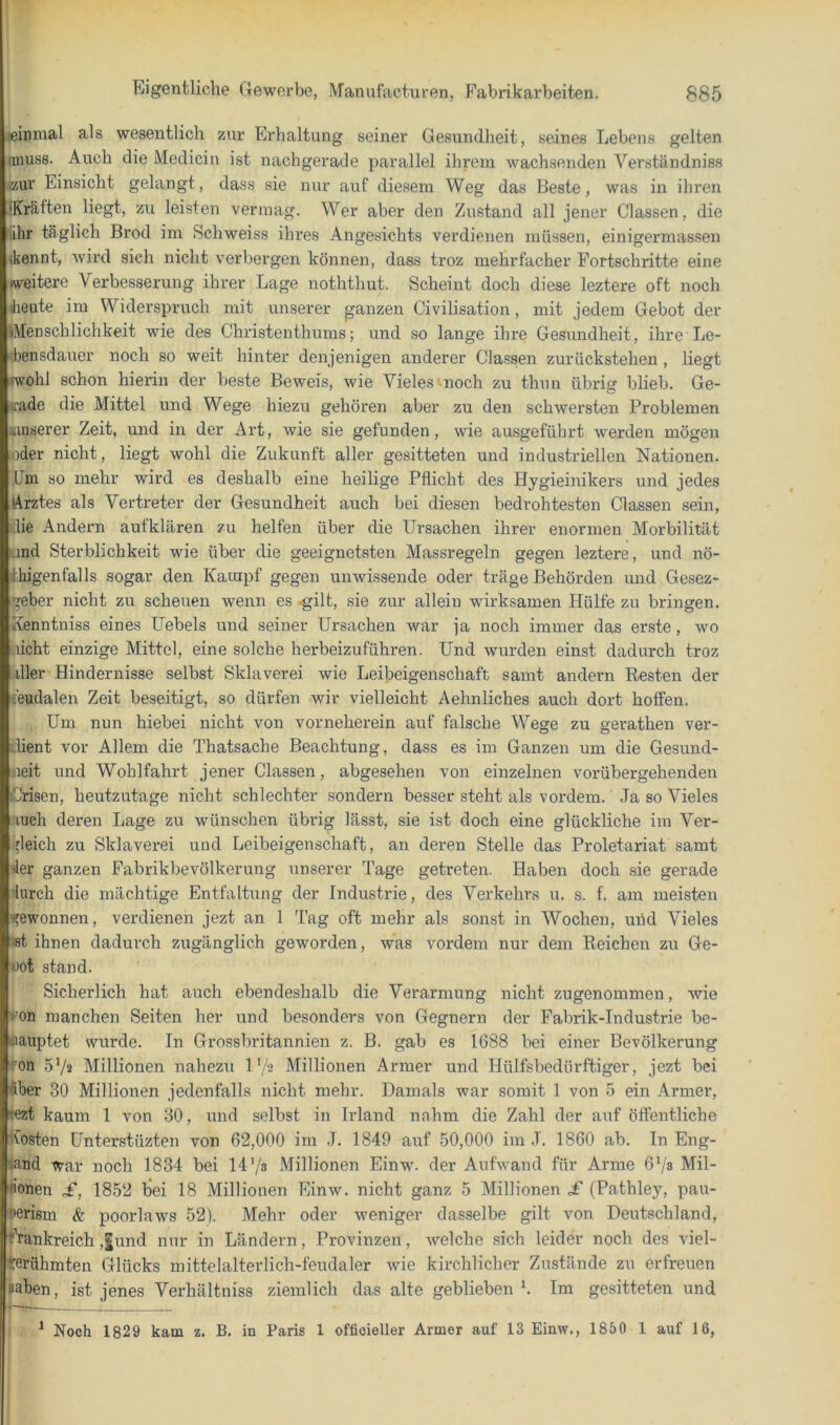 «inmal als wesentlich zur Erhaltung seiner Gesundheit, seines Lebens gelten miuss. Auch die Medicin ist nachgerade parallel ihrem wachsenden Verständniss cur Einsicht gelangt, dass sie nur auf diesem Weg das Beste, was in ihren iKrälten liegt, zu leisten vermag. Wer aber den Zustand all jener Classen, die ihr täglich Brod im Schweiss ihres Angesichts verdienen müssen, einigermassen ikennt, wird sich nicht verbergen können, dass troz mehrfacher Fortschritte eine weitere Verbesserung ihrer Lage noththut. Scheint doch diese leztere oft noch diente im Widerspruch mit unserer ganzen Civilisation, mit jedem Gebot der »Menschlichkeit wie des Christenthums; und so lange ihre Gesundheit, ihre Le- bensdauer noch so weit hinter denjenigen anderer Classen zurückstehen , liegt iwohJ schon hierin der beste Beweis, wie Vieles' noch zu thnn übrig blieb. Ge- rade die Mittel und Wege hiezu gehören aber zu den schwersten Problemen «luserer Zeit, und in der Art, wie sie gefunden, wie ausgeführt werden mögen oder nicht, liegt wohl die Zukunft aller gesitteten und industriellen Nationen. Um so mehr wird es deshalb eine heilige Pflicht des Hygieinikers und jedes (Arztes als Vertreter der Gesundheit auch bei diesen bedrohtesten Classen sein, „lie Andern aufklären zu helfen über die Ursachen ihrer enormen Morbilität and Sterblichkeit wie über die geeignetsten Massregeln gegen leztere, und nö- Ihigenfalls sogar den Kampf gegen unwissende oder träge Behörden und Gesez- geber nicht zu scheuen wenn es .gilt, sie zur allein wirksamen Hülfe zu bringen. Kenntniss eines Uebels und seiner Ursachen war ja noch immer das erste, wo .licht einzige Mittel, eine solche herbeizuführen. Und wurden einst dadurch troz liier Hindernisse selbst Sklaverei wie Leibeigenschaft samt andern Resten der budalen Zeit beseitigt, so dürfen wir vielleicht Aehnliches auch dort hoffen. Um nun hiebei nicht von vorneherein auf falsche Wege zu gerathen ver- dient vor Allem die Thatsache Beachtung, dass es im Ganzen um die Gesund- heit und Wohlfahrt jener Classen, abgesehen von einzelnen vorübergehenden Crisen, heutzutage nicht schlechter sondern besser steht als vordem. Ja so Vieles auch deren Lage zu wünschen übrig lässt, sie ist doch eine glückliche im Ver- ■'leich zu Sklaverei und Leibeigenschaft, an deren Stelle das Proletariat samt «1er ganzen Fabrikbevölkerung unserer Tage getreten. Haben doch sie gerade ’lurch die mächtige Entfaltung der Industrie, des Verkehrs u. s. f. am meisten gewonnen, verdienen jezt an 1 Tag oft mehr als sonst in Wochen, mfd Vieles ihnen dadurch zugänglich geworden, was vordem nur dem Reichen zu Ge- oot stand. I Sicherlich hat auch ebendeshalb die Verarmung nicht zugenommen, wie on manchen Seiten her i.ind besonders von Gegnern der Fabrik-Industrie be- ■lauptet wurde. In Grossbritannien z. B. gab es 1688 bei einer Bevölkerung 'on 5‘/2 Millionen nahezu l'/2 Millionen Armer und Hülfsbedürftiger, jezt bei <ber 30 Millionen jedenfalls nicht mehr. Damals war somit 1 von 5 ein Armer, <ezt kaum 1 von 30, und selbst in Irland nahm die Zahl der auf öffentliche Kosten Ünterstüzten von 62,000 im J. 1849 auf 50,000 ira J. 1860 ab. In Eng- land war noch 1834 bei 14'/s Millionen Einw. der Aufwand für Arme 6Vs Mil- 'ionen £, 1852 loei 18 Millionen Einw. nicht ganz 5 Millionen £ (Pathley, pau- Perism & poorlaws 52). Mehr oder weniger dasselbe gilt von Deutschland, fVankreich ,|und nur in Ländern, Provinzen, welche sich leider noch des viel- gerühmten Glücks mittelalterlich-feudaler wie kirchlicher Zustände zu erfreuen sahen, ist jenes Verhältniss ziemlich das alte geblieben b Im gesitteten und * Noch 1829 kam z. B. in Paris 1 offioieller Armer auf 13 Einw., 1850 1 auf 16,