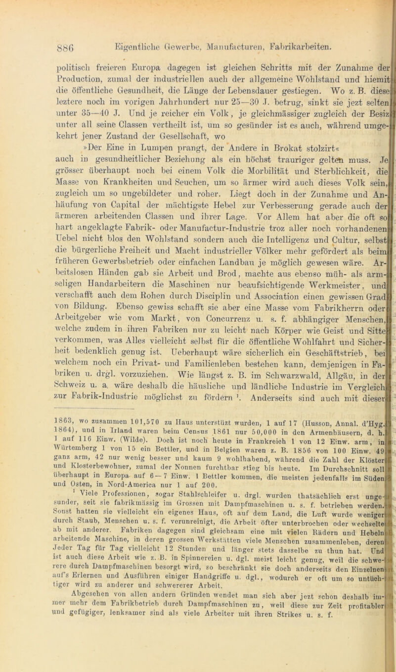 politisch freieren Europa dagegen ist gleichen Schritts mit der Zunahme der Production, zumal der industriellen auch der allgemeine Wohlstand und hiemit die öffentliche Gesundheit, die Länge der Lebensdauer gestiegen. Wo z. B. diese leztere noch im vorigen Jahrhundert nur 25—30 .1. betrug, sinkt sie jezt selten unter 35—40 J. Und je reicher ein Volk, je gleichmässiger zugleich der ßesiz unter all seine Classen vertheilt ist, um so gesünder ist es auch, während umge- kehrt jener Zustand der Gesellschaft, wo »Der Eine in Lumpen prangt, der Andere in Brokat stolzirt« auch in gesundheitlicher Beziehung als ein höchst trauriger gelt(^ muss. Je grösser überhaupt noch bei einem Volk die Morbilität und Sterblichkeit, die Masse von Krankheiten und Seuchen, um so ärmer wird auch dieses Volk sein, zugleich um so ungebildeter und roher. Liegt doch in der Zunahme und An- häufung von Capital der mächtigste Hebel zur Verbesserung gerade auch der ärmeren arbeitenden Classen und ihrer Lage. Vor Allem hat aber die oft so hart angeklagte Fabrik- oder Manufactur-Industrie troz aller noch vorhandenen Uebel nicht blos den Wohlstand sondern auch die Intelligenz und Cultur, selbst die bürgerliche Freiheit und Macht industrieller Völker mehr gefördert als beim früheren Gewerbsbetrieb oder einfachen Landbau je möglich gewesen wäre. Ar- beitslosen Händen gab sie Arbeit und Brod, machte aus ebenso müh- als arm- seligen Handarbeitern die Maschinen nur beaufsichtigende Werkmeister, und verschafft auch dem Rohen durch Disciplin und Association einen gewissen Grad von Bildung. Ebenso gewiss schafft sie aber eine Masse vom Fabrikherrn oder Arbeitgeber wie vom Markt, von Concurrenz u. s. f. abhängiger Menschen, welche zudem in ihren Fabriken nur zu leicht nach Körper wie Geist und Sitte verkommen, was Alles vielleicht selbst für die öffentliche Wohlfahrt und Sicher- heit bedenklich genug ist. UeberhauiM wäre sicherlich ein Geschäftstrieb, bei welchem noch ein Privat- und Familienleben bestehen kann, demjenigen in Fa- briken u. drgl. vorzuziehen. Wie längst z. B. im Schwarzwald, Allgäu, in der Schweiz u. a, wäre deshalb die häusliche und ländliche Industrie im Vergleich zur Fabrik-Industrie möglichst zu fördern '. Anderseits sind auch mit dieser 1863, wo zusammen 101,570 zu Haus unterstüzt wurden, 1 auf 1 7 (llusson, Annal. d’Hyg. 1864), und in Irland waren beim Census 1861 nur 50,000 in den Armenhäusern, d. h. 1 auf 116 Einw. (Wilde). Doch ist noch heute in Frankreich 1 von 12 Einw. arm, in Würtemberg 1 von 15 ein Bettler, und in Belgien waren z. B. 1856 von 100 Einw. 49 ganz arm, 42 nur wenig besser und kaum 9 wohlhabend, während die Zahl der Klöster und Klosterbewohner, zumal der Nonnen furchtbar stieg bis heute. Im Durchschnitt soll überhaupt in Europa, auf 6—7 Einw. 1 Bettler kommen, die meisten jedenfalls im Süden und Osten, in Nord-America nur 1 auf 200. ' Viele Professionen, sogar Stahlschleifer u. drgl. wurden thatsächlich erst unge- sunder, seit sie fabrikmässig im Grossen mit Dampfmaschinen u. s. f. betrieben werden. Sonst hatten sie vielleicht ein eigenes Haus, oft auf dem Land, die Luft wurde weniger durch Staub, Menschen u. s. f. verunreinigt, die Arbeit öfter unterbrochen oder wechselte ab mit anderer. Fabriken dagegen sind gleichsam eine mit vielen Rädern und Hebeink arbeitende Maschine, in deren grossen Werkstätten viele Menschen Zusammenleben, deren J .Jeder Tag für Tag vielleicht 12 Stunden und länger stets dasselbe zu thun hat. Und * ist auch diese Arbeit wie z. B. in Spinnereien u. dgl. meist leicht genug, weil die schwe-d rere durch Dampfmaschinen besorgt wird, so beschränkt sie doch anderseits den EinzelnenM auf’s Erlernen und Ausfuhren einiger Handgriffe u. dgl., wodurch er oft um so untüch-|| tigcr wird zu anderer und schwererer Arbeit. Abgesehen von allen andern Gründen wendet man sich aber jezt schon deshalb im- mer mehr dem Fabrikbetrieb durch Dampfmaschinen zu, weil diese zur Zeit profitabler und gefügiger, lenksamer sind als viele Arbeiter mit ihren Strikes u. s. f.