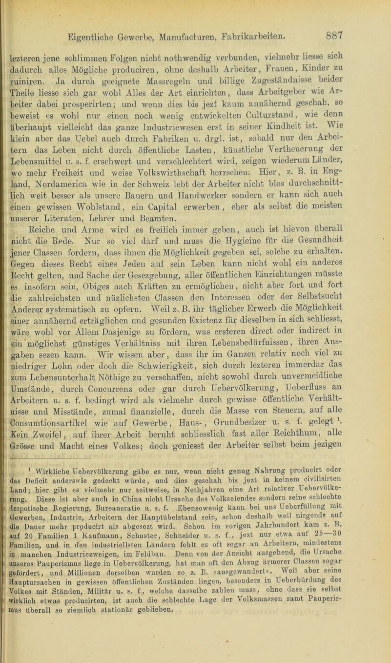 lezteren jene schlimmen Folgen nicht nothwendig verbunden, vielmehr Hesse sich dadurch alles Mögliche produciren, ohne deshalb Arbeiter, Frauen, Kinder zu ruiniren. Ja durch geeignete Massregeln und billige Zugeständnisse beider Theile Hesse sich gar wohl Alles der Art einrichten, dass Arbeitgeber wie Ar- beiter dabei prosperirten; und wenn dies bis jezt kaum annähernd geschah, so beweist es wohl nur einen noch wenig entwickelten Culturstand, wie denn überhaupt vielleicht das ganze Industrie wesen erst in seiner Kindheit ist. Wie klein aber das Uebel auch durch Fabriken u. drgl. ist, sobald nur den Arbei- tern das Leben nicht durch öfFentliche Lasten, künstliche Vertheuerung der Lebensmittel u. s. f. erschwert und verschlechtert wird, zeigen wiederum Länder, wo mehr Freiheit und weise Volkswirthschaft herrschen. Hier, z. B. in Eng- land, Nordamerica wie in der Schweiz lebt der Arbeiter nicht blos durchschnitt- lich weit besser als unsere Bauern und Handwerker sondern er kann sich auch einen gewissen Wohlstand, ein Capital erwerben, eher als selbst die meisten unserer Literaten, Lehrer und Beamten. Reiche und Arme wird es freilich immer geben, auch ist hievon überall nicht die Rede. Nur so viel darf und muss die Hygieine für die Gesundheit jener Classen fordern, dass ihnen die Möglichkeit gegeben sei, solche zu erhalten. Gegen dieses Recht eines Jeden auf sein Leben kann nicht wohl ein anderes Recht gelten, und Sache der Gesezgebung, aller öffentlichen Einrichtungen müsste es insofern sein. Obiges nach Kräften zu ermöglichen, nicht aber fort und fort die zahlreichsten und nüzlichsten Classen den Interessen oder der Selbstsucht Anderer systematisch zu opfern. Weil z, B. ihr täglicher Erwerb die Möglichkeit einer annähernd erträglichen und gesunden Existenz für dieselben in sich schliesst, wäre wohl vor Allem Dasjenige zu fördern, was ersteren direct oder indirect in ein'möglichst günstiges Verhältniss mit ihren Lebensbedürfnissen, ihren Aus- gaben sezen kann. Wir wissen aber, dass ihr im Ganzen relativ noch viel zu niedriger Lohn oder doch die Schwierigkeit, sich durch lezteren immerdar das zum Lebensunterhalt Nöthige zu verschaffen, nicht sowohl durch unvermeidliche ümstände, durch Concurrenz oder gar durch Uebervölkerung, Ueberfluss an Arbeitern u. s. f. bedingt wird als vielmehr durch gewisse öffentHche Verhält- nisse und Misstände, zumal finanzielle, durch die Masse von Steuern, auf alle Consumtionsartikel wie auf Gewerbe, Haus-, Grundbesizer u. s. f. gelegt b Kein Zweifel, auf ihrer Arbeit beruht schliesslich fast, aller Reichthuin, alle Grösse und Macht eines Volkes; doch geniesst der Arbeiter selbst beim jezigen ' Wirkliche Uebervölkerung gäbe es nur, wenn nicht genug Nahrung producirt oder das Deficit anderswie gedeckt würde, und dies geschah bis jezt in keinem civilisirton Land; hier gibt es vielmehr nur zeitweise, in Nothjahren eine Art relativer Uebervölke- ruug. Diese ist aber auch in China nicht Ursache des Volkselendes sondern seine schlechte despotische Regierung, Bureaucratio u. s. f. Ebensowenig kann bei uns Ueberfüllung mit Gewerben, Industrie, Arbeitern der Hauptübelstand sein, schon deshalb weil nirgends auf die Dauer mehr prpducirt als abgosezt wird. Schon im vorigen Jahrhundert kam z. B. auf 20 Familien 1 Kaufmann, Schuster, Schneider u. s. f., jezt nur etw'a auf 25 30 Familien, und in den industriellsten Ländern fehlt es oft sogar an Arbeitern, mindestens in manchen Industriezweigen, im Feldbau. Denn von der Ansicht ausgehend, die Ursache unseres Pauperismus liege in Uebervölkerung, hat man oft den Abzug ärmerer Classen sogar gefördert, und Millionen derselben wurden so z. B. »ausgewandert«. Weil aber seine Hauptursachen in gewissen öffentlichen Zuständen liegen, besonders in Ueberbürdung des Volkes mit Ständen, Militär u. s. f., welche dasselbe zahlen muss, ohne dass sie selbst wirklich etwas producirten, ist auch die schlechte Lage der Volksmassen samt Pauperis- mus überall so ziemlich stationär geblieben.