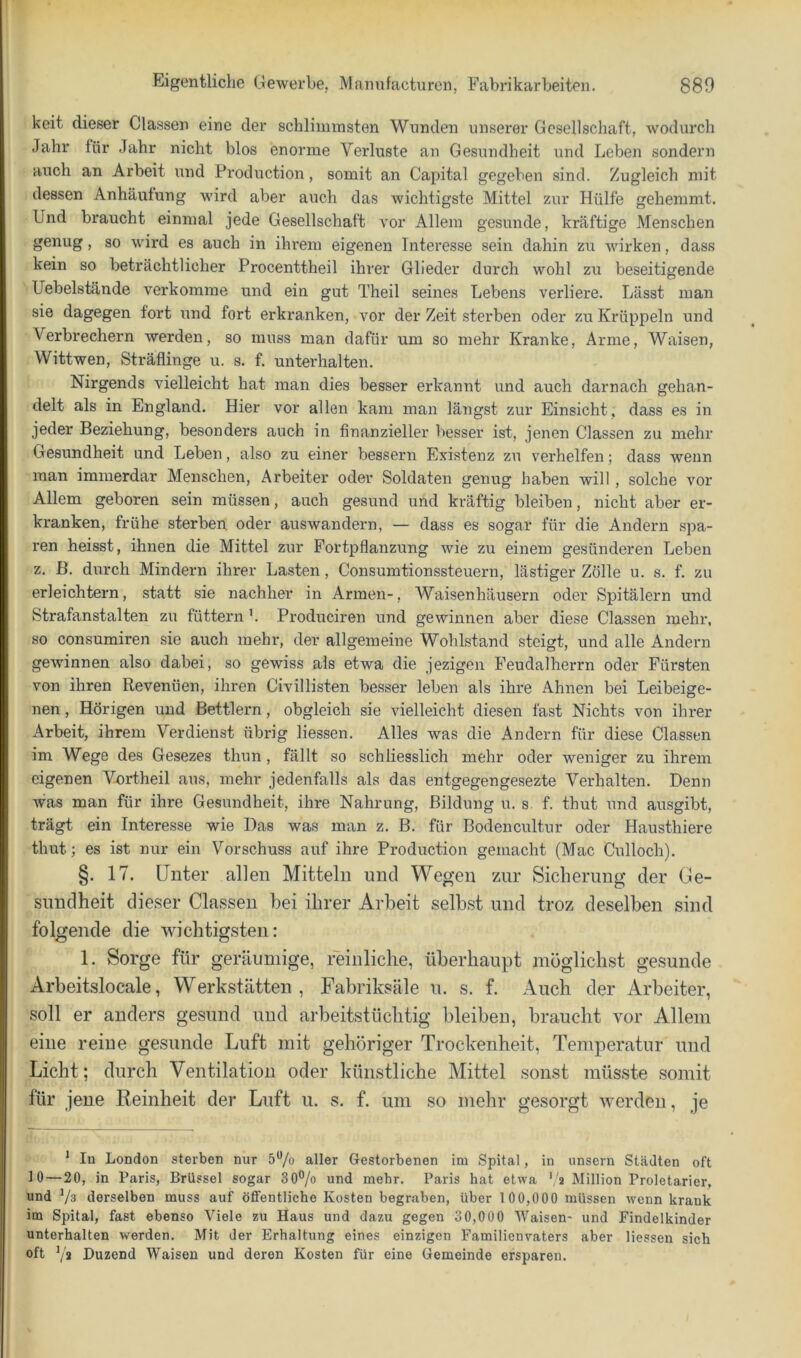 keit dieser Classen eine der schlimmsten Wunden unserer Gesellschaft, wodurch Jahr für Jahr nicht blos enorme Verluste an Gesundheit und Leben sondern auch an Arbeit und Production, somit an Capital gegeben sind. Zugleich mit dessen Anhäutung wird aber auch das wichtigste Mittel zur Hülfe gehemmt. Und braucht einmal jede Gesellschaft vor Allem gesunde, kräftige Menschen genug, so wird es auch in ihrem eigenen Interesse sein dahin zu wirken, dass kein so beträchtlicher Procenttheil ihrer Glieder durch wohl zu beseitigende Uebelstände verkomme und ein gut Theil seines Lebens verliere. Lässt man sie dagegen fort und fort erkranken, vor der Zeit sterben oder zu Krüppeln und Verbrechern werden, so muss man dafür um so mehr Kranke, Arme, Waisen, Wittwen, Sträflinge u. s. f. unterhalten. Nirgends vielleicht hat man dies besser erkannt und auch darnach gehan- delt als in England. Hier vor allen kam man längst zur Einsicht, dass es in jeder Beziehung, besonders auch in finanzieller besser ist, jenen Classen zu mehr Gesundheit und Leben, also zu einer bessern Existenz zu verhelfen; dass wenn man immerdar Menschen, Arbeiter oder Soldaten genug haben will , solche vor Allem geboren sein müssen, auch gesund und kräftig bleiben, nicht aber er- kranken, frühe sterben oder auswandern, — dass es sogar für die Andern spa- ren heisst, ihnen die Mittel zur Fortpflanzung wie zu einem gesünderen Leben z. B. durch Mindern ihrer Lasten, Consumtionssteuern, lästiger Zölle u. s. f. zu erleichtern, statt sie nachher in Ariuen-, Waisenhäusern oder Spitälern und Strafanstalten zu füttern '. Produciren und gewinnen aber diese Classen mehr, so consumiren sie auch mehr, der allgemeine Wohlstand steigt, und alle Andern gewinnen also dabei, so gewiss als etwa die jezigen Feudalhei*rn oder Fürsten von ihren Revenüen, ihren Civillisten besser leben als ihre Ahnen bei Leibeige- nen, Hörigen und Bettlern, obgleich sie vielleicht diesen fast Nichts von ihrer Arbeit, ihrem Verdienst übrig liessen. Alles was die Andern für diese Classen im Wege des Gesezes thun, fällt so schliesslich mehr oder weniger zu ihrem eigenen V^ortheil aus, mehr jedenfalls als das entgegengesezte Verhalten. Denn Avas man für ihre Gesundheit, ihre Nahrung, Bildung u. s. f. thut und ausgibt, trägt ein Interesse wie Das was man z. B. für Bodencultur oder Hausthiere thut; es ist nur ein Vorschuss auf ihre Production gemacht (Mac Culloch). §. 17. Unter allen Mitteln und Wegen zur Sicherung der Ge- sundheit dieser Classen hei ihrer Arbeit selbst und troz deseiben sind folgende die wichtigsten: 1. Sorge für geräumige, mnliclie, überhaupt möglichst gesunde Arbeitslocale, Werkstätten, Fabriksäle u. s. f. Auch der Arbeiter, soll er anders gesund und arbeitstüchtig bleiben, braucht vor Allem eine reine gesunde Luft mit gehöriger Trockenheit, Temperatur und Licht; durch Ventilation oder künstliche Mittel sonst müsste somit für jene Reinheit der Luft u. s. f. um so mehr gesorgt werden, je * In London sterben nur 5**/o aller Gestorbenen im Spital, in unsern Städten oft 10—20, in Paris, Brüssel sogar 30®/o und mehr. Paris hat etwa *,'2 Million Proletarier, und Vs derselben muss auf öffentliche Kosten begraben, über 100,000 müssen wenn krank im Spital, fast ebenso Viele zu Haus und dazu gegen 30,000 Waisen- und Findelkinder unterhalten w'erden. Mit der Erhaltung eines einzigen Familienvaters aber liessen sich oft Vs Duzend Waisen und deren Kosten für eine Gemeinde ersparen.