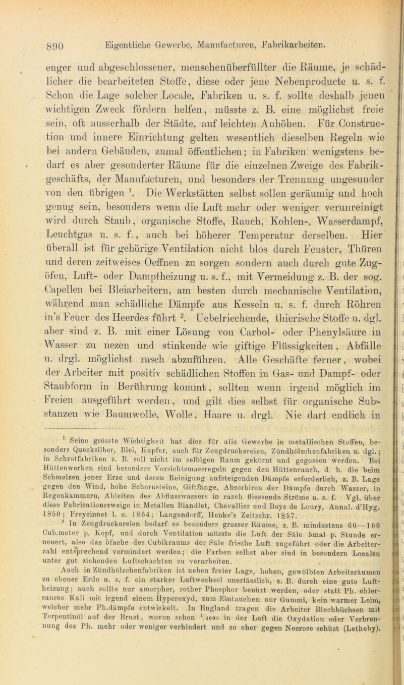 enger und abgeschlossener, menschenüberfüllter die Räume, je schäd- licher die bearbeiteten Stoffe, diese oder jene Nebenprodiicte u. s. f. Schon die Lage solcher Locale, Fabriken n. s. f. sollte deshalb jenen wichtigen Zweck fördern helfen, müsste z. B. eine möglichst freie sein, oft ausserhalb der Städte, auf leichten Anhöhen. Für Construc- tion und innere Einrichtung gelten wesentlich dieselben Regeln wie bei andern Gebäuden, zumal öffentlichen; in Fabriken wenigstens be- darf es aber gesonderter Räume für die einzelnen Zweige des Fabrik- geschäfts, der Manufactureu, und besonders der Trennung ungesunder von den übrigen \ Die Werkstätten selbst sollen geräumig und hoch genug sein, besonders wenn die Luft mehr oder weniger verunreinigt wird durch Staub, organische Stoffe, Rauch, Kohlen-, Wasserdampf, Leuchtgas u, s. f., auch bei höherer Temperatur derselben. Hier überall ist für gehörige Ventilation nicht blos durch Fenster, Thüreii und deren zeitweises Oeffhen zu sorgen sondern auch durch gute Zug- öfen, Luft- oder Dampfheizung u. s. f., mit Vermeidung z. B. der sog. Capellen bei Bleiarbeitern, am besten durch mechanische Ventilation, Avährend man schädliche Dämpfe aus Kesseln u. s. f. durch Röhren in’s Feuer des Heerdes führt Uebelriecheiide, thierische Stoffe u. dgl. aber sind z. B. mit einer Lösung von Carbol- oder Phenylsäure in Wasser zu nezen und stinkende wie giftige Flüssigkeiten, Abfälle u. drgl. möglichst rasch abzuführen. Alle Geschäfte ferner, wobei der Arbeiter mit positiv schädlichen Stoffen in Gas- und Dampf- oder Staubtorm in Berührung kommt, sollten wenn irgend möglich im Freien ausgeführt werden , und gilt dies selbst für organische Sub- stanzen wie Baumwolle, Wolle, Haare u. drgl. Nie darf endlich in ' Seine grösste Wichtigkeit hat dies für alle Gewerbe in metallischen Stoffen, be- sonders Quecksilber, Blei, Kupfer, auch für Zeugdruckereien, Zündhölzchenfabriken u. dgl.; in Scbrotfabriken z. B. soll nicht ini selbigen Raum gekörnt und gegossen werden. Boi Hüttenwerken sind besondere Vorsichtsmassregeln gegen den Hüttenrauch, d. h. die beim Schmelzen jener Erze und deren Reinigung aufsteigenden Dämpfe erforderlich, z. B. Lage gegen den AVind, hohe Schornsteine, Giftfänge, Absorbiren der Dämpfe durch Wasser, in Regenkammern, Ableiten des Abfiusswassors in rasch fliessende Ströme u. s. f. Vgl. über diese Fabricationszweige in Metallen Blandlet, Chevallier und Boys de Loury, Annal. d’Hyg. 1850; Freycinnet 1. c. 1864; Langendorff, Heuke’s Zeitschr. 1857. - In Zeugdruckereien bedarf es besonders grosser Räume, z. B. mindestens 60 —100 Cub.meter p. Kopf, und durch Ventilation müsste die Luft der Säle 5mal p. Stunde er- neuert, also das 5fache des Cubikraums der Säle frische Luft zugeführt oder die Arbeiter- zahl ent.sprechend vermindert werden; die Farben selbst aber sind in besondern Localen unter gut ziehenden Luftschachten zu verarbeiten. Auch in Zündhölzchenfabriken ist neben freier Lage, hohen, gewölbten Arbeitsräumen zu ebener Erde u, s. f. ein starker Luftwechsel unerlässlich, z. B. durch eine gute Luft- heizung; auch sollte nur amorpher, rother Phosphor benüzt werden, oder statt Ph. chlor- saures Kali mit irgend einem Hyperoxyd, zum Eintauchen nur Gummi, kein warmer Leim, welcher mehr Ph.dämpfo entwickelt. In England tragen die Arbeiter Blechbüchsen mit Terpentinöl auf der Brust, wovon schon ‘,40od in der Luft die Oxydation oder Verbren- nung des Ph. mehr oder weniger verhindert und so eher gegen Nocrose sohüzt (Letheby).