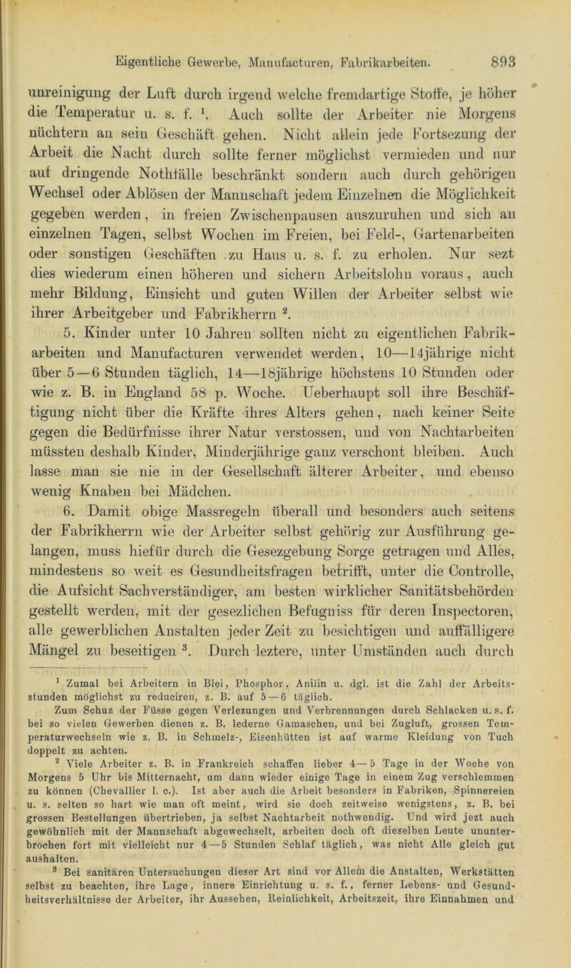 imreiniguiig der Luft durch irgend welche fremdartige Stoffe, je höher die Temperatur u. s. f, h Auch sollte der Arbeiter nie Morgens uüchtern au seiu Geschäft gehen. Nicht allein jede Kortsezung der Arbeit die Nacht durch sollte ferner möfjlichst vermieden und nur auf dringende Nothfälle beschränkt sondern auch durch gehörigen Wechsel oder Ablösen der ManiivSchaft jedem Einzelnen die Möglichkeit gegeben werden, in freien Zwischenpausen auszuruhen und sich au einzelnen Tagen, selbst Wochen im Freien, bei Feld-, Gartenarbeiten oder sonstigen Geschäften -zu Haus u. s. f. zu erholen. Nur sezt dies wiederum einen höheren und sichern Arbeitslohn voraus , auch mehr Bildung, Einsicht und guten Willen der Arbeiter selbst wie ihrer Arbeitgeber und Fabrikherru 5. Kinder unter 10 Jahren sollten nicht zu eigentlichen Fabrik- arbeiten und Manufacturen verwendet werden, 10—14jährige nicht über 5 — 6 Stunden täglich, 14—18jährige höchstens 10 Stunden oder wie z. B. in England 58 p. Woche. Ueberhaupt soll ihre Beschäf- tigung nicht über die Kräfte -ihres Alters gehen, nach keiner Seite gegen die Bedürfnisse ihrer Natur verstossen, und von Nachtarbeiten müssten deshalb Kinder, Minderjährige ganz verschont bleiben. Auch lasse man sie nie in der Gesellschaft älterer Arbeiter, und ebenso wenig Knaben bei Mädchen. 6. Damit obige Massregeln überall und besonders auch seitens der Fabrikherrn wie der Arbeiter selbst gehörig zur Ausführung ge- langen, muss hiefür durch die Gesezgebung Sorge getragen und Alles, mindestens so Aveit es Gesundheitsfragen befritft, unter die Controlle, die Aufsicht Sachverständiger, am besten wirklicher Sanitätsbehörden gestellt werden, mit der gesezlichen Befugniss für deren Inspectoren, alle gewerblichen Anstalten jeder Zeit zu besichtigen und auffälligere Mängel zu beseitigen Durch leztere, unter Umständen auch durch * Zumal bei Arbeitern in Blei, Phosphor, Anilin u. dgl. ist die Zahl der Arbeits* stunden möglichst zu reduciren, z. B. auf 5 — 6 täglich. Zum Schuz der Füsse gegen Verlezungen und Verbrennungen durch Schlacken u. s. f. bei so vielen Gewerben dienen z. B. lederne Gamaschen, und bei Zugluft, grossen Tem- peraturwecbseln wie z. B. in Schmelz-, Eisenhütten ist auf warme Kleidung von Tuch doppelt zu achten. ^ Viele Arbeiter z. B. in Frankreich schaffen lieber 4—5 Tage in der Woche von Morgens 5 Uhr bis Mitternacht, um dann wieder einige Tage in einem Zug verschlemmen zu können (Chevallier 1. c.). Ist aber auch die Arbeit besonders in Fabriken, Spinnereien u. s. selten so hart wie man oft meint, wird sie doch zeitweise wenigstens, z. B. bei grossen Bestellungen übertrieben, ja selbst Nachtarbeit nothwendig. Und wird jezt auch gewöhnlich mit der Mannschaft abgewechselt, arbeiten doch oft dieselben Leute ununter- brochen fort mit vielleicht nur 4 — 5 Stunden Schlaf täglich, was nicht Alle gleich gut aushalten. ® Bei sanitären Untersuchungen dieser Art sind vor Allein die Anstalten, Werkstätten selbst zu beachten, ihre Lage, innere Einrichtung u. s. f., ferner Lebens- und Gesund- heitsverhältnisse der Arbeiter, ihr Aussehen, lleinlichkeit, Arbeitszeit, ihre Einnahmen und