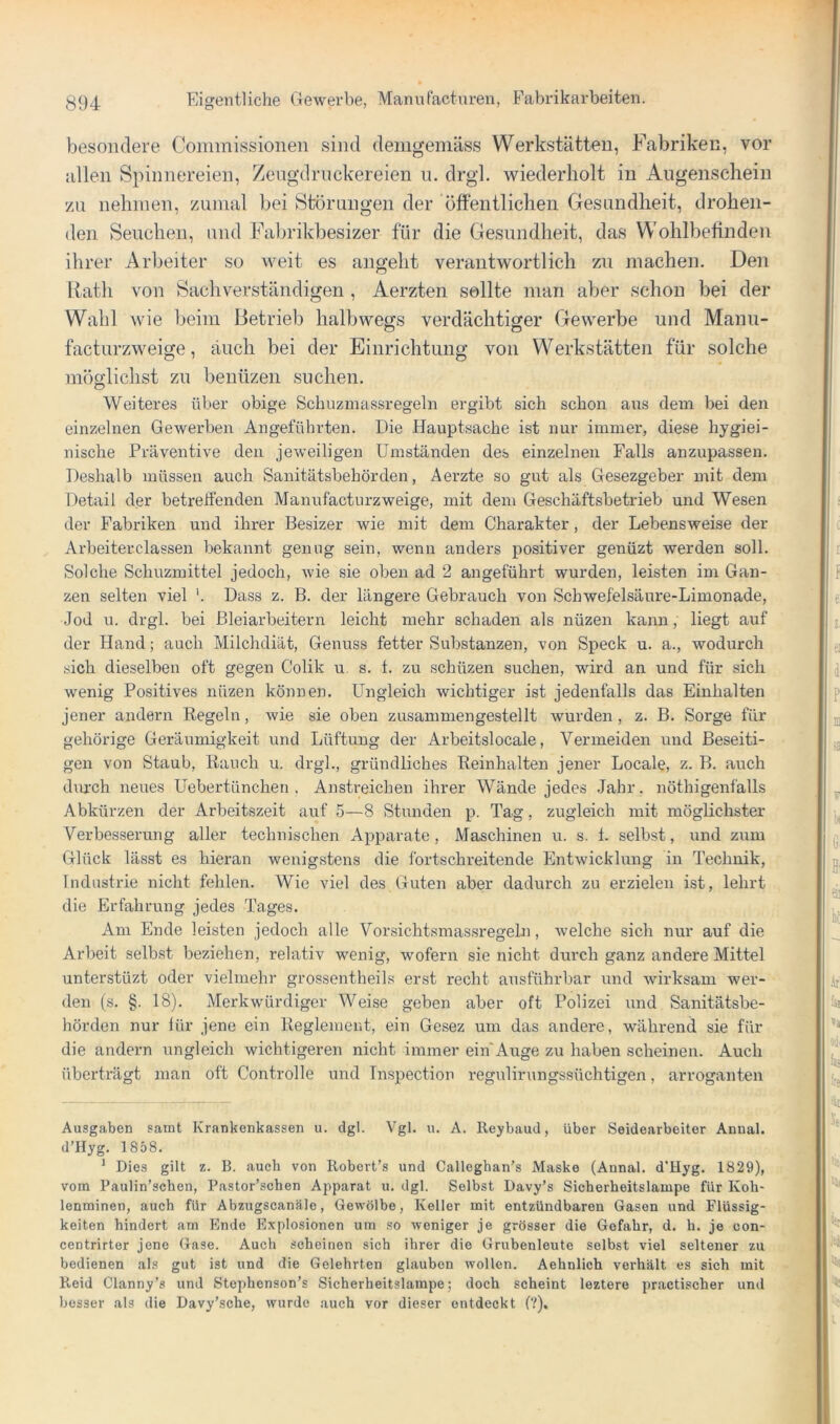 besondere Commissionen sind demgemäss Werkstätten, Fabriken, vor allen Spinnereien, Zengdrnckereien n. drgl. wiederholt in Augenschein zu nehmen, zumal bei Störungen der öffentlichen Gesundheit, drohen- den Seuchen, und Fabrikbesizer für die Gesundheit, das Wohlbefinden ihrer Arbeiter so M^eit es angeht verantwortlich zu machen. Den Rath von Sachverständigen , Aerzten sollte man aber schon bei der Wahl wie beim Betrieb halbwetrs verdächtisrer Gewerbe und Manu- facturzweige, auch bei der Einrichtung von Werkstätten für solche möglichst zu benüzen suchen. Weiteres über obige Schuzmassregehi ergibt sich schon ans dem bei den einzelnen Gewerben Angeführten. Die Hauptsache ist nur immer, diese hygiei- nische Präventive den jeweiligen Umständen des einzelnen Falls anzupassen. Deshalb müssen auch Sanitätsbehörden, Aerzte so gut als Gesezgeber mit dem Detail der betreffenden Manufacturzweige, mit dem Geschäftsbetrieb und Wesen der Fabriken und ihrer Besizer wie mit dem Charakter, der Lebensweise der Arbeiterclassen bekannt genug sein, wenn anders positiver genüzt werden soll. Solche Schuzmittel jedoch, wie sie oben ad 2 angeführt wurden, leisten im Gan- zen selten viel Dass z. B. der längere Gebrauch von Schwefelsäure-Limonade, Jod u. drgl. bei Bleiarbeitern leicht mehr schaden als nüzen kann, liegt auf der Hand; auch Milchdiät, Genuss fetter Substanzen, von Speck u. a., wodurch sich dieselben oft gegen Colik u. s. 1. zu schüzen suchen, wird an und für sich wenig Positives nüzen können. Ungleich wichtiger ist jedenfalls das Einhalten jener andern Regeln, wie sie oben zusammengestellt wurden, z. B. Sorge für gehörige Geräumigkeit und Lüftung der Arbeitslocale, Vermeiden und Beseiti- gen von Staub, Rauch u. drgl., gründliches Reinhalten jener Locale, z. B. auch dvu’ch neues Uebertünchen . Anstreichen ihrer Wände jedes Jahr, nöthigenfalls Abkürzen der Arbeitszeit auf 5—8 Stunden p. Tag, zugleich mit möglichster Verbesserung aller technischen Apparate, Maschinen u. s. 1. selbst, und zum Glück lässt es hieran wenigstens die fortschreitende Entwicklung in Technik, Industrie nicht fehlen. Wie viel des Guten aber dadurch zu erzielen ist, lehrt die Erfahrung jedes Tages. Am Ende leisten jedoch alle Vorsichtsmassregeln, Avelche sich nur auf die Arbeit selbst beziehen, relativ wenig, wofern sie nicht durch ganz andere Mittel unterstüzt oder vielmehr grossentheils erst recht ausführbar und wirksam wer- den (s. §. 18). Merkwürdiger Weise geben aber oft Polizei und Sanitätsbe- hörden nur für jene ein Reglement, ein Gesez um das andere, während sie für die andern ungleich wichtigeren nicht immer ein'Auge zu haben scheinen. Auch überträgt man oft Controlle und Inspection regulirungssüchtigen, arroganten Ausgaben samt Krankenkassen u. dgl. Vgl. u. A. Rcybaud, über Seidearbeiter Annal. d’Hyg. 1858. ^ Dies gilt z. B. auch von Ilobert’s und Calleghan’s Maske (Annal. d’Hyg. 1829), vom Paulin’schen, Pastor’schen Apparat u. dgl. Selbst Davy’s Sicherheitslampe für Koh- lenminen, auch für Abzugscanäle, Gewölbe, Keller mit entzündbaren Gasen und Flüssig- keiten hindert am Ende Explosionen um so weniger je grösser die Gefahr, d. h. je con- centrirtor jene Gase. Auch scheinen sich ihrer die Grubenleute selbst viel seltener zu bedienen als gut ist und die Gelehrten glauben wollen. Aehnlich verhält es sich mit Reid Clanny’s und Stephonson’s Sicherheitslampe; doch scheint leztere practischer und besser als die Davy’sche, wurde auch vor dieser entdeckt (?).