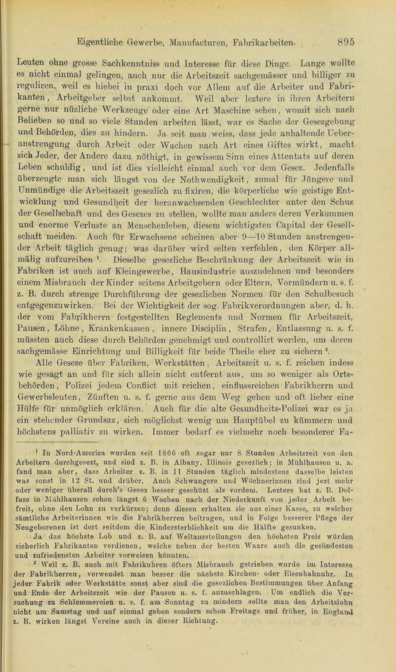 Leuten ohne grosse Sachkenntniss und Interesse für diese Dinge. Lange wollte es nicht einmal gelingen, auch nur die Arbeitszeit sachgemässer und billiger zu reguliren, weil es hiebei in praxi doch vor Allem auf die Arbeiter und Fabri- kanten , Arbeitgeber selbst ankomnit. Weil aber leztere in ihren Arbeitern gerne nur nüzliche Werkzeuge oder eine Art Maschine sehen, womit sich nach Belieben so und so viele Stunden arbeiten lässt, war es Sache der Gesezgebung und Behörden, dies zu hindern. .Ja seit man weiss, dass jede anhaltende üeber- anstrengung durch Arbeit oder Wachen nach Art eines Giftes wirkt, macht sich Jeder, der Andere dazu nöthigt, in gewissem Sinn eines Attentats auf deren Leben schuldig, und ist dies vielleicht einmal auch vor dem Gesez. Jedenfalls überzeugte man sich längst von der Nothwendigkeit, zumal für Jüngere und Unmündige die Arbeitszeit gesezlich zu fixiren, die körperliche wie geistige Ent- wicklung und Gesundheit der heranwachsenden Geschlechter unter den Schuz der Gesellschaft und des Gesezes zu stellen, wollte man anders deren Verkommen und enorme Verluste an Menschenleben, diesem wichtigsten Capital der Gesell- schaft meiden. Auch für Erwachsene scheinen aber 9—10 Stunden anstrengen- der Arbeit täglich genug; Avas darüber wird selten verfehlen, den Körper all- mälig aufzureiben '. Dieselbe gesezliche Beschränkung der Arbeitszeit wie in Fabriken ist auch auf Kleingewerbe, Hausindustrie auszudehnen und besonders einem Misbrauch der Kinder seitens Ai’beitgebern oder Eltern, Vormündern u. s. f. z. B. durch strenge Durchführung der gesezlichen Normen für den Schulbesuch entgegeuzuwirken. Bei der Wichtigkeit der sog. Fabrik Verordnungen aber, d. h. der vom Fabrikherrn festgestellten Reglements und Normen für Arbeitszeit, Pausen, Löhne, Krankenkassen, innere Disciplin, Strafen, Entlassung u. s. f. müssten auch diese durch Behörden genehmigt und controllirt werden, um deren sachgemässe Einrichtung und Billigkeit für beide Theile eher zu sichern ’K Alle Geseze über Fabriken, Werkstätten, Arbeitszeit u. s. f. reichen indess wie gesagt an und für sich allein nicht entfernt aus, um so weniger als Orts- behörden , Polizei jedem Conflict mit reichen, einflussreichen Fabrikherrn und Gewerbsleuten, Zünften u. s. f. gerne aus dem Weg gehen und oft lieber eine Hülfe für unmöglich erklären. Auch für die alte Gesundheits-Polizei war es ja ein stehender Grundsaz, sich möglichst wenig um Hauptübel zu kümmern und höchstens palliativ zu wirken. Immer bedarf es vielmehr noch besonderer Fa- * In Nord-America wurden seit 1866 oft sogar nur 8 Stunden Arbeitszeit von den Arbeitern durehgesezt, und sind z. B. in Albany, Illinois gesezlich; in Mühlhausen u. a. fand man aber, dass Arbeiter z. B. in 11 Stunden täglich mindestens dasselbe leisten was sonst in 12 St. und drüber. Auch Schwangere und Wöchnerinnen sind jezt mehr oder weniger überall durch’s Gesez besser geschüzt als vordem. Leztere hat z. B. Dol- fuss in Mühlhausen schon längst 6 Wochen nach der Niederkunft von jeder Arbeit be- freit, ohne den Lohn zu verkürzen; denn diesen erhalten sic aus einer Kasse, zu welcher sämtliche Arbeiterinnen wie die Fabrikherren beitragen, und in Folge besserer Pflege der Neugeborenen ist dort seitdem die Kindersterblichkeit um die Hälfte gesunken. Ja das höchste Lob und z. B. auf Weltausstellungen den höchsten Preis würden sicherlich Fabrikanten verdienen, welche neben der besten Waarc auch die gesündesten und zufriedensten Arbeiter vorweisen könnten. ^ Weil z. B. auch mit Fabrikuhren öfters Misbrauch getrieben wurde im Interesse der Fabrikherren, verwendet man besser die nächste Kirchen- oder Eisenbahnuhr. In jeder Fabrik oder Werkstätte sonst aber sind die gesezlichen Bestimmungen über Anfang und Ende der Arbeitszeit wie der Pausen u. s. f. anzuschlagen. Um endlich die Ver- suchung zu Schlemmereien u. s. f. am Sonntag zu mindern sollte man den Arbeitslohn nicht am Samstag und auf einmal geben sondern schon Freitags und früher, in England z. B. wirken längst Vereine auch in dieser Richtung.