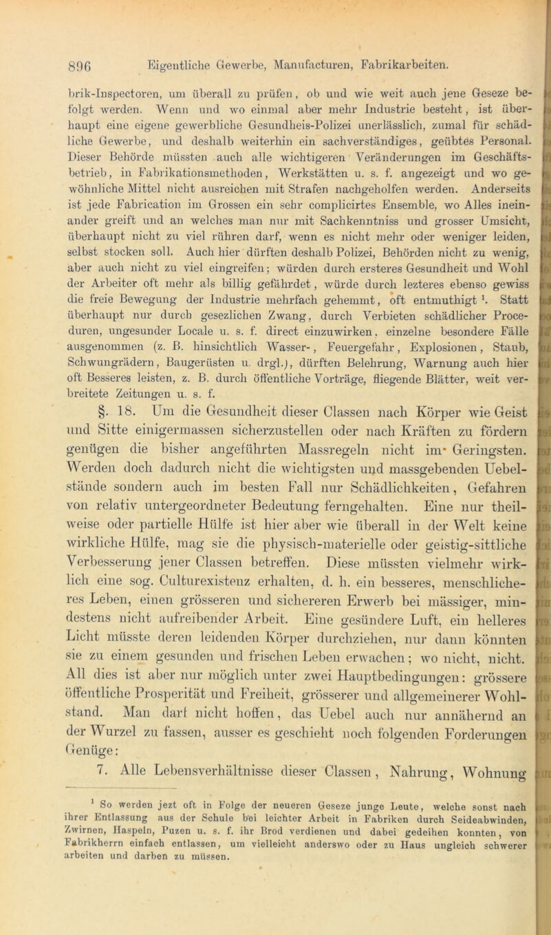 ])rik-Inspectoren, uni überall zu prüfen, ob und wie weit auch jene Geseze be- folgt werden. Wenn und wo einmal aber mehr Industrie besteht, ist über- haupt eine eigene gewerbliche Gesundheis-Polizei unerlässlich, zumal für schäd- liche Gewerbe, und deshalb weiterhin ein sachverständiges, geübtes Personal. Dieser Behörde müssten auch alle wichtigeren Veränderungen im Geschäfts- betrieb, in Fabrikationsmethoden, Werkstätten u. s. f. angezeigt und wo ge- wöhnliche Mittel nicht ausreichen mit Strafen nachgeholfen werden. Anderseits ist jede Fabrication im Grossen ein sehr complicirtes Ensemble, wo Alles inein- ander greift und an welches man nur mit Sachkenntniss und grosser Umsicht, überhaupt nicht zu viel rühren darf, wenn es nicht mehr oder weniger leiden, selbst stocken soll. Auch hier dürften deshalb Polizei, Behörden nicht zu wenig, aber auch nicht zu viel eingreifen; würden durch ersteres Gesundheit und Wohl der Arbeiter oft mehr als billig gefährdet, würde durch lezteres ebenso gewiss die freie Bewegung der Industrie mehrfach gehemmt, oft entmuthigt b Statt überhaupt nur durch gesezlichen Zwang, durch Verbieten schädlicher Proce- duren, ungesunder Locale u. s. f. direct einzuwirken, einzelne besondere Fälle ausgenommen (z. B. hinsichtlich Wasser-, Feuergefahr, Explosionen, Staub, Schwungrädern, Baugerüsten u. drgl.j, dürften Belehrung, Warnung auch hier oft Besseres leisten, z. B. durch öffentliche Vorträge, fliegende Blätter, weit ver- breitete Zeitungen u. s. f. §. 18. Um die Gesundheit dieser Classen nach Körjoer wie Geist und Sitte einigerinassen sicherzustelleu oder nach Kräften zu fordern genügen die bisher angeführten Massregeln nicht im* Geringsten. Werden doch dadurch nicht die wichtigsten uiid massgebenden Uebel- stände sondern auch im besten Fall nur Schädlichkeiten, Gefahren von relativ untergeordneter Bedeutung ferngehalten. Eine nur theil- weise oder partielle Hülfe ist hier aber wie überall in der Welt keine wirkliche Hülfe, mag sie die physisch-materielle oder geistig-sittliche Verbesserung jener Classen betreffen. Diese müssten vielmehr wirk- lich eine .sog. Culturexisteuz erhalten, d. h. ein besseres, menschliche- res Leben, einen grösseren und sichereren Erwerb bei mässiger, min- destens nicht aufreibender Arbeit. Eine gesündere Luft, ein helleres Licht müsste deren leidenden Körper durchziehen, nur dann könnten sie zu einem gesunden und frischen Leben erwachen; wo nicht, nicht. All dies ist aber nur möglich unter zwei Hauptbedinguugen; grössere öffentliche Prosperität und Freiheit, grösserer und allgemeinerer Wohl- stand. Man dar! nicht hohen, das Uebel auch nur annähernd an der Wurzel zu fassen, ausser es geschieht noch folgenden Forderungen f ienüge: 7. Alle Lebeirsverhältnisse die.ser Classen, Nahrung, Wohnung i fB aä n ik m w in ia m io I [iri ‘ So werden jezt oft in Folge der neueren Geseze junge Leute, welche sonst nach ihrer Entlassung aus der Schule bei leichter Arbeit in Fabriken durch Seideabwinden, Zwirnen, Haspeln, Puzen u. s. f. ihr Brod verdienen und dabei gedeihen konnten, von Fabrikherrn einfach entlassen, um vielleicht anderswo oder zu Haus ungleich schwerer arbeiten und darben zu müssen. *n bal