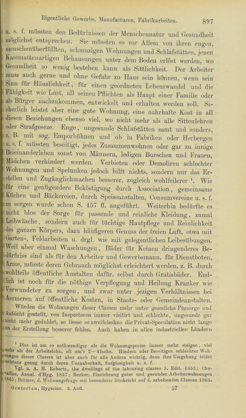 li 11.f. müssten den 13edürfnissen der Menschennatnr und (Tesundlieit möglichst entspreclien. 8ie müssten so vor Allem von ihren engen, menschenüberfüllten, schmnzigen Wohnnngen und Schlafstiitten, jcmen Kasemattenartigen Behausungen unter dem Boden erlöst werden, wo Gesundheit so wenig bestehen kann als Sittlichkeit. Der Arbeiter muss auch gerne und ohne Gefahr zu Haus sein können, wenn sein Sinn für Hciuslichkeit, für einen geordneten Lebenswandel und die Fähigkeit wie Lust, all seinen Pflichten als Haupt einer Familie oder als Burger uaclizukommen, entwickelt und erhalten werden soll. Si- cherlich lerntet aber eine gute Wohnung, eine nahrhafte Kost in all diesen Beziehungen ebenso viel, wo nicht mehr als alle Sittenleliren :)oder Strafgeseze. Enge, ungesunde Schlafstätten samt und sonders, z. B. mit sog. Eniporbühnen und ob in Fabriken oder Herbergen ,111. s. f. müssten beseitigt, jedes Zusammen wohnen oder gar zu innige ! Beieinanderleben sonst von Männern, ledigen Burschen und Frauen, 'i Mädchen verhindert werden. Verbieten oder Demoliren schlechter ^Wohnungen und Spelunken jedoch hilft nichts, sondern nur das Er- i stellen und Zugänglichmachen besserer, zugleich wohlfeilerer h Wie Ifiu eine genügendere Beköstigung durch Association, gemeinsame i Küchen und Bäckereien, durch Speiseanstalten, Consumvereine u. s. f. zu soigen wurde schon S. 457 ff. angeführt. Weiterhin bedürfte es 1 nicht blos der Sorge für passende und reinliche Kleidung, zumal 1 Leibwäsche, sondern auch für tüchtige Hautpflege und Reinlichkeit «des ganzen Körpers, dazu häufigeren Genuss der freien Luft, etwa mit I Garten-, Feldarbeiten u. drgl. wie mit gelegentlichen Leibesübungen. *Weil aber einmal Waschungen, Bäder für Keinen dringenderes Be- ilürfniss sind als für den Arbeiter und Gewerbsmann, für Dienstboten, ^Arme, müsste deren Gebrauch möglichst erleichtert werden, z. B. durch wohlfeile öffentliche Anstalten dafür, selbst durch Gratisbäder. End- ilich ist noch für die nöthige Verpflegung und Heilung Kranker Avie * Verwundeter zu sorgen, und zwar unter jezigen Verhältnissen bei ■ Aermeren auf öffentliche Kosten, in Staats- oder Gemeindeanstalten. Würden die Wohnungen dieser Classen mehr unter gesezliche Fürsorge und Aufsicht gestellt, von Inspectoren immer visitirt und schlechte, ungesunde gar jiucht mehr geduldet, so Hesse es zweifelsohne die Privat-Speculation nicht lange laii der Erstellung besserer fehlen. Auch haben in allen industriellen Ländern * Dies ist um so nothwendiger als die Wohnungspreise immer mehr steigen, viel |fflehr als der Arbeitslohn, oft um’s 2 — 4fache. Hindern oder Beseitigen schlechter AVoh- (iiungen dieser Classen ist aber auch für alle Andern wichtig, denn ihre Umgebung leidet Imeistens genug durch deren Unsauberkeit, Sorglosigkeit u. s. f. B Vgl. u. A. H. Roberts, the dwellings of the labouring classes 3. Edit. 1853; Che- |vallier, Annal. d’Hyg. 1857 ; Becker, Einrichtung guter und gesunder Arbeiterwohnungen 1865; Brä mer, d. AA'^ohnungsfrage mit besonderer Rücksicht auf d. arbeitenden Classen 18C5. Oesterlen, Ilygicine. 3. Aufl. 57