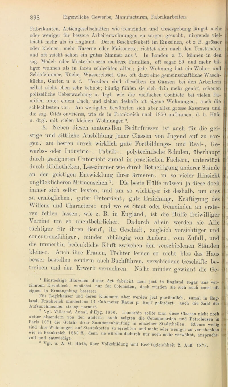 1 Fabrikanten, Actiengesellschatten wie Gemeinden und Gesezgebung längst mehr f oder weniger für bessere Arbeiterwohnungen zu sorgen gesucht, nirgends viel- fi leicht mehr als in England. Deren Beschaffenheit im Einzelnen, ob z. ß. grösser oder kleiner, mehr Kaserne oder Maisonette, richtet sich nach den Umständen, und oft reicht schon ein gutes Zimmer aus '. In London z. B. können in den t,) sog. Model- oder Musterhäusern mehrere Familien, oft .sogar 20 und mehr bil- l( liger wohnen als in ihren schlechten alten; jede Wohnung hat ein Wohn- und [b Schlafzimmer, Küche, Wassercloset, Gas, oft dazu eine gemeinschaftliche Wasch- jtf küche, Garten u. s. f. Trozdem sind dieselben im Ganzen bei den Arbeitern selbst nicht eben sehr beliebt; häufig fühlen sie sich drin mehr genirt, scheuen ij- polizeiliche Ueberwachung u. drgl. wie die vielfachen Conflicte bei vielen Fa- milien unter einem Dach, und ziehen deshalb oft eigene Wohnungen, auch die schlechtesten vor. Am wenigsten bewährten sich aber allzu gros.se Kasernen und die sog. Cites ouvrieres, wie sie in Frankreich nach 1850 aufkamen, d. h. Höfe u. drgl. mit vielen kleinen Wohnungen ‘b f 8. Neben diesen materiellen Bedürfnissen ist auch für die gei- stige und sittliche Ausbildung jener Classen von Jugend auf zu sor- gen, am besten durch wirklich gute Fortbilduugs- und Beal-, Ge- werbs- oder Industrie-, Fabrik-, polytechnische Schulen, überhaupt durch geeigneten Unterricht zumal in practisclien Fächern, unterstüzt durch Bibliotheken, Lesezimmer wie durch Betheiligung anderer Stände an der geistigen Entwicklung ihrer ärmeren, in so vieler Hinsicht ! unglücklicheren Mitmenschen Die beste Hülfe müssen ja diese doch immer sich selbst leisten, und um so wichtiger ist deshalb, um dies zu ermöglichen, guter Unterricht, gute Erziehung, Kräftigung des Willens und Characters; und wo es Staat oder Gemeinden an erste- ren fehlen lassen , wie z. B. in England, ist die Hülfe freiwilliger ^ Vereine um so unentbehrlicher. Dadurch allein werden sie Alle tüchtiger für ihren Beruf, ihr Geschäft, zugleich vorsichtiger und li coiicarrenzfähiger , minder abhängig von Andern , vom Zufall, und tti die immerhin bedenkliche Kluft zwischen den verschiedenen Ständen Ih kleiner. Audi ihre Frauen, Tochter lernen so nicht blos das Haus besser bestellen sondern auch Buchführen, verschiedene Geschäfte be- if treiben und den Erwerb vermehren. Nicht minder gewinnt die Ge- Einstöckige Häuschen dieser Art fabricirt man jezt in England sogar aus ver- ' zinntem Eisenblech, zunächst nur für Colonisten, doch würden sie sich auch sonst oft t| eignen in Ermangelung besserer. Für Logirhäuser und deren Kammern aber werden jezt gewöhnlich, zumal in Eng- U band, Frankreich mindestens 14 Cub.meter Raum p. Kopf gefordert, auch die Zahl der i I Aufzunehmenden streng normirt.  Vgl. Villerrne, Annal. d’IIyg. 1850. Immerhin sollte man diese Classen nicht noch : weiter absondern von den andern; auch zeigten die Communarden und Petroleusen in | J’aris 1871 die Gefahr ilirer Zusammenhäufung in einzelnen Stadttheilen. Ebenso weni<r j .sind ihre Wohnungen auf Staatskosten zu errichten und mehr oder weniger zu verschenken | wie in Frankreich 1850 IF., denn sie würden dadurch nur noch mehr verwöhnt, anspruchs- ‘ ■ voll und entwürdigt. ^ •'* Vgl. u. A. G. Ilirth, über Volksbildung und Rechtsgleichheit 2. Aufl. 1873. I