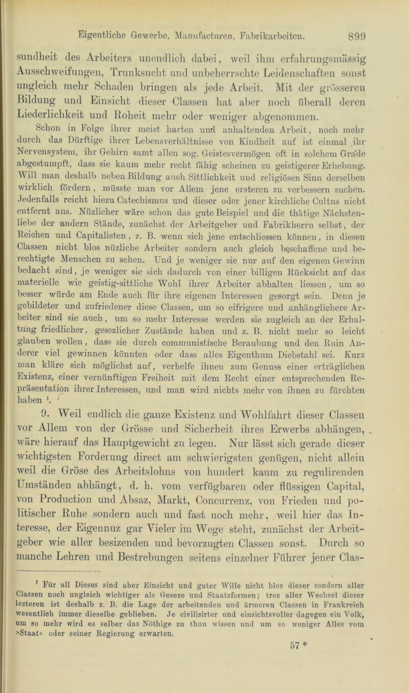 simdheit des Arbeiters unendlich dabei, weil iliin erfalirungsinllssig Ausschweifungen, Trunksucht und uiibeherrsclite Leidenscliaften sonst ungleich mehr Schaden bringen als jede Arbeit. Mit der grösseren Bildung und Einsicht dieser Classeu hat aber noch überall deren Liederlichkeit und Roheit mehr oder weniu’er abo'eiiommen, Ö O Schon in Folge ihrer meist harten und anhaltenden Arbeit, noch }iiehr durch das Dürftige ihrer Lebensverhältnisse von Kindheit auf ist einmal hir Nervensystem, ihr Gehii-n samt allen sog. Geistesvermögen oft in solchem Gra‘de abgestumpft, dass sie kaum mehr recht tahig scheinen zu geistigerer Erhebung. Will man deshalb neben Bildung auch Sittlichkeit und religiösen Sinn dei’selben wirklich fördern , müsste man vor Allem jene ersteren zu verbessern suchen, .ledenfalls reicht hiezu Catechismus und dieser oder jener kirchliche Cultus nicht entfernt aus. Nüzlicher wäre schon das gute Beispiel und die thätige Nächsten- liebe der andern Stände, zunächst der Arbeitgeber und Fabrikherrn selbst, der Reichen und Capitalisten , z. B. wenn sich jene entschliessen können , in diesen Classen nicht blos nüzliche Arbeiter sondern auch gleich beschaffene und be- rechtigte Menschen zu sehen. Und je weniger sie nur auf den eigenen Gewinn bedacht sind, je weniger sie sich dadurch von einer billigen Rück.sicht auf das materielle wie geistig-sittliche Wohl ihrer Arbeiter abhalten Hessen, um so besser würde am Ende auch für ihre eigenen Interessen gesorgt sein. Denn je gebildeter und zufriedener diese Classen, um so eifrigere und anhänglichere Ar- beiter sind sie auch , um so mehr Interesse werden sie zugleich an der Erhal- tung friedlicher, gesezlicher Zustände haben und z. B. nicht mehr so leicht glauben wollen , dass sie durch communistische Beraubung und den Ruin An- derer viel gewinnen könnten oder dass alles Eigenthum Diebstahl sei. Kurz man kläre sich möglichst auf, verhelfe ihnen zum Genuss einer erträglichen Existenz, einer vernünftigen Freiheit mit dem Recht einer entsprechenden Re- präsentation ihrer Interessen, und man wird nichts mehr von ihnen zu fürchten haben K ' 9. Weil encllicli die ganze Existenz und Wohlfahrt dieser Classen vor Allem von der Grösse und Sicherheit ihres Erwerbs abhängen, wäre hierauf das Hauptgewicht zu legen. Nur lässt sich gerade dieser wichtigsten Forderung direct am schwierigsten genügen, nicht allein weil die Gröse des Arbeitslohns von hundert kaum zu regulirenden Umständen abhängt, d. h. vom verfügbaren oder flüssigen Capital, von Production und Absaz, Markt, Concurrenz, von Frieden und po- litischer Ruhe sondern auch und fast noch mehr, weil hier das In- teresse, der Eigennuz gar Vieler im Wege steht, zunächst der Arbeit- geber wie aller besizenden und bevorzugten Classeu sonst. Durch so manche Lehren und Bestrebungen seitens einzelner Führer jener Clas- ^ Für all Dieses sind aber Einsicht und guter AVillo nicht blos dieser sondern aller Classen noch ungleich wichtiger als Geseze und Staalsformen; troz aller Wechsel dieser lezteren ist deshalb z. B. die Lage der arbeitenden und ärmeren Classen in Frankreich wesentlich immer dieselbe geblieben. .Je civilisirtcr und einsichtsvoller dagegen ein Volk, um so mehr wird es selber das Nöthige zu thun wissen und um so weniger Alles vom »Staat« oder seiner Regierung erwarten. 57 *