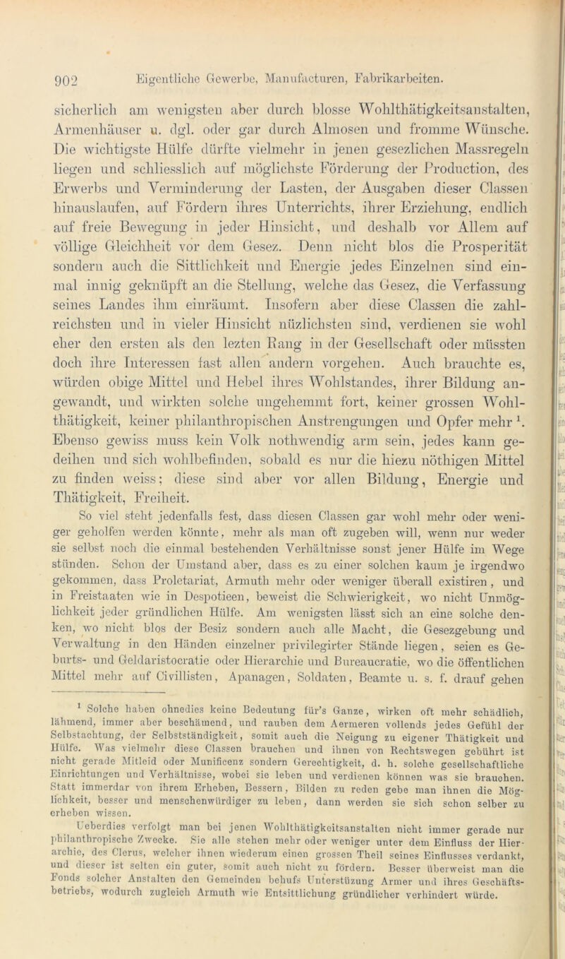 siclierlicli am wenigsten aber durch Idosse Wohlthätigkeitsanstalten, Armenhäuser u. düd. oder gar durch Almosen und fromme Wünsche. Die wichtigste Hülfe dürfte vielmehr in jenen gesezlichen Massregeln liegen und schliesslich auf möglichste Förderung der Production, des Erwerbs und Verminderung der Lasten, der Ausgaben dieser Classen hinauslaufen, auf b ordern ihres Unterrichts, ihrer Erziehung, endlich auf freie Bewegung in jeder Hinsicht, und deshalb vor Allem auf völlige Clleichheit vor dem Gesez. Denn nicht blos die Prosperität sondern auch die Sittlichkeit und Energie jedes Einzelnen sind ein- mal innig geknüpft an die Stellung, welche das Gesez, die Verfassung seines Landes ihm einräumt. Insofern aber diese Classen die zahl- reichsten und in vieler Hinsicht nüzlichsten sind, verdienen sie wohl eher den ersten als den lezten Bang in der Gesellschaft oder müssten doch ihre Interessen fast allen andern vergehen. Auch brauchte es, würden obige Mittel und Hebel ihres Wohlstandes, ihrer Bildung an- gewandt, und wirkten solche ungehemmt fort, keiner grossen Wohl- thätigkeit, keiner philanthropischen Anstrengungen und Opfer mehr L Ebenso gewiss muss kein Volk uothwendig arm sein, jedes kann ge- deihen und sich Wohlbefinden, sobald es nur die hiezu iiöthigen Mittel zu finden weiss; diese sind aber vor allen Bildung, Energie und Thätigkeit, Freiheit. So viel steht jedenfalls fest, dass diesen Classen gar wohl mehr oder weni- ger geholfen werden könnte, mehr als man oft zugeben will, wenn nur weder sie selbst noch die einmal bestehenden Verhältnisse sonst jener Hülfe im Wege stünden. Schon der Umstand aber, dass es zu einer solchen kaum je irgendwo gekommen, dass Proletariat, Armuth mehr oder weniger überall existiren , und in Freistaaten wie in Despotieen, beweist die Schwierigkeit, wo nicht Unmög- lichkeit jeder gründlichen Hülfe. Am wenigsten lässt sich an eine solche den- ken, wo nicht blos der Besiz sondern auch alle Macht, die Gesezgebung und Verwaltung in den Händen einzelner privilegirter Stände liegen, seien es Ge- bnrts- und Geldaristocratie oder Hierarchie und Bureaucratie, wo die öffentlichen Mittel mehr auf Civillisten, Apanagen, Soldaten, Beamte u. s. f. drauf gehen * Solche haben ohnedies keine Bedeutung für’s Ganze, wirken oft mehr schädlich, lähmend, immer aber beschämend, und rauben dem Aermeren vollends jedes Gefühl der Selbstachtung, der Selbstständigkeit, somit auch die Neigung zu eigener Thätigkeit und Hülfe. Was vielmehr diese Classen brauchen und ihnen von Rechtswegen gebührt ist nicht gerade Mitleid oder Munificenz sondern Gerechtigkeit, d. h. solche gesellschaftliche Einrichtungen und Verhältnisse, wobei sie leben und verdienen können was sie brauchen. Statt immerdar von ihrem Erhoben, Bessern, Bilden zu roden gebe man ihnen die Mög- lichkeit, besser und menschenwürdiger zu leben, dann werden sie sich schon selber zu erheben wissen. Ueberdies verfolgt man bei jenen Wohlthätigkeitsanstalten nicht immer gerade nur philanthropische Zwecke. Sie alle stehen mehr oder weniger unter dem Einfluss der Hier- archie, des C'lcrus, welcher ihnen wiederum einen grossen Theil seines Einflusses verdankt, und dieser ist selten ein guter, somit auch nicht zu fördern. Besser überweist man die Fonds solcher Anstalten den Gemeinden behufs Unterstüzung Armer und ihres Geschäfts- betriebs, wodurch zugleich Armuth wie Entsittlichung gründlicher verhindert würde.