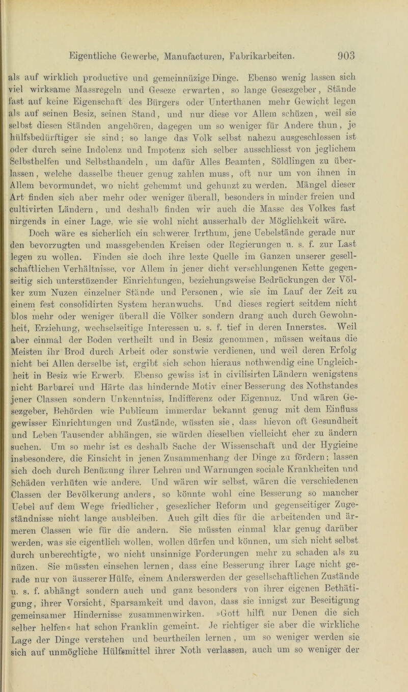 als auf wirklich productive und gomeinnüzige Dinge. Ebenso wenig lassen sich viel wirksame Massregeln und Ge.seze erwarten, so lange Gesezgcber, Stände last auf keine Eigenschaft des Bürgers oder Unterthanon mehr Gewicht legen als auf seinen Besiz, seinen Stand, und nur diese vor Allem schüzen, weil sie selb.st diesen Ständen angehöreu, dagegen um so weniger für Andere thun , je hülfsbedürftiger sie sind; so lange das Volk selbst nahezu ausgeschlossen ist oder durch seine Indolenz und Impotenz sich selber ausschliesst von jeglichem Selbsthelfen und Selbsthandeln , um dafür Alles Beamten, Söldlingen zu über- lassen, welche dasselbe theuer genug zahlen muss, oft nur um von ihnen in Allem bevormundet, wo nicht gehemmt und gehunzt zu werden. Mängel dieser Art finden sich aber mehr oder weniger überall, besonders in minder freien und cultivirten Ländern , und deshalb finden wir auch die Masse des Volkes fast nirgends in einer Lage, wie sie wohl nicht ausserhalb der Möglichkeit wäre. Doch wäre es sicherlich ein schwerer Irrthum, jene Uebelstände gerade mü- den bevorzugten und massgebenden Kreisen oder Regierungen u. s. f. zur Last legen zu wollen. Finden sie doch ihre lezte Quelle im Ganzen unserer gesell- schaftlichen Verhältnisse, vor Allem in jener dicht verschlungenen Kette gegen- seitig sich unterstüzender Einrichtungen, beziehungsweise Bedrückungen der Völ- ker zum Nuzen einzelner Stände und Personen , wie sie im Lauf der Zeit zu einem fest consoliclirten System heranwuchs. Und dieses regiert seitdem nicht blos mehr oder weniger überall die Völker sondern di-ang auch durch Gewohn- heit, Erziehung, wechselseitige Interessen u. s. f. tief in deren Innerstes. Weil aber einmal der Boden vertheilt und in Besiz genommen, müssen weitaus die Meisten ihr Brod durch Arbeit oder son.stwie verdienen, und weil deren Erfolg nicht bei Allen derselbe ist, ergibt sich schon hieraus nothwendig eine Ungleich- heit in Besiz wie Erwerb. El.'enso gewiss ist in civilisirten Ländern wenigstens nicht Barbarei und Härte das hindernde Motiv einer Besserung des Nothstandes jener Classen sondern Unkenntuiss, Indifferenz oder Eigennuz. Und wären Ge- sezgeber, Behörden wie Publicum immerdar bekannt genug mit dem Einfluss gewisser Einrichtungen und Zustände, wüssten sie , dass hievon oft Gesundheit und Leben Tausender abhängen, sie würden dieselben vielleicht eher zu ändern suchen. Um so mehr ist cs deshalb Sache der Wissenschaft und der Hygieine insbesondere, die Einsicht in jenen Zusammenhang der Dinge zu fördern; lassen sich doch diu’ch Benüznng ihrer Lehren und Warnungen sociale Krankheiten und Schäden verhüten wie andere. Und wären wir selbst, wären die verschiedenen Classen der Bevölkerung anders, so könnte wohl eine Besserung so mancher Uebel auf dem Wege friedlicher, gesezlicher Reform und gegenseitiger Zuge- ständnisse nicht lange ausbleiben. Auch gilt dies für die arbeitenden und är- meren Classen wie für die andern. Sie müssten einmal klar genug darüber werden, was sie eigentlich wollen, wollen dürfen und können, um sich nicht selbst durch unberechtigte, wo nicht unsinnige Forderungen mehr zu schaden als zu nüzen. Sie müssten einsehen lernen, dass eine Besserung ihrer Lage nicht ge- rade nur von äusserer Hülfe, einem Anderswerden der gesel Ischaftlichen Zustände u. s. f. abhängt sondern auch und ganz besonders von ihrer eigenen Bethäti- gung, ihrer Vorsicht, Spai-samkeit und davon, dass sie innigst zur Beseitigung gemeinsamer Hindernisse Zusammenwirken. »Gott hilft nur Denen die sich selber helfen« hat schon Franklin gemeint. .le richtiger sie aber die wirkliche Lage der Dinge verstehen und beurtheilen lernen , um so weniger werden sie sich auf unmögliche Hülfsmittel ihrer Noth verlassen, auch um so weniger der