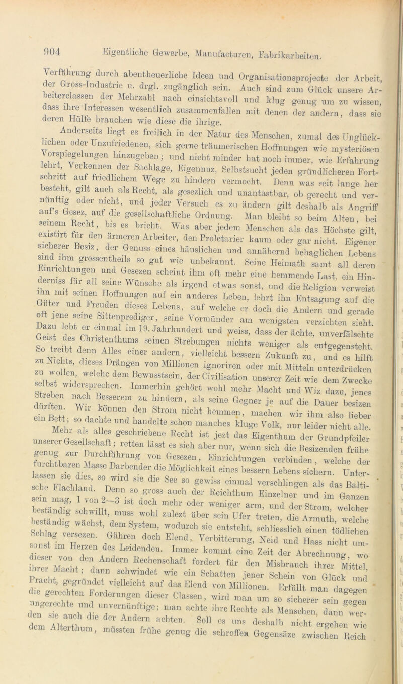 er ü arung durch abentheuerliche Ideen und Organisationsprojecte der Arbeit, der Gr^oss-Tndustrie n. drgl. zugänglich sein. Auch sind zum Glück unsere Ar- beiterclassen der Mehrzahl nach einsichtsvoll und klug genug um zu wissen, ass ihre Interessen wesentlich zusamnienfallen mit denen der andern, dass sie eieren Hülle brauchen wie diese die ihrige. Anderseifa liegt e« freilich in dev Natnr des Menschen, znnml des üngliick- ic len oder ünznlriedeneii. sich gerne träumerischen Hoffnungen wie inysteriBsen Vorep.egekmgen hmzugehei.; und nicht minder hat noch immer, wie Erfahrung Eigennnz, Selbstsucht jeden gründlicheren Eort- sciutt auf friedlichem Wege zu hindern vermocht. Denn was seit lange her lesteht, gilt auch als Recht, als gesezlicli und unantastbar, ob gerecht und ver- aufs Gtsez, auf die gesellschaftliche Ordnung. Man bleibt so beim Alten, bei ex stirt für den ärmeren Arbeiter, den Proletarier kaum oder gar nicht. Ei<rener sioheiei Besiz, der Genuss eines häuslichen und annähernd behaglichen Lebens Einric TT “ ®‘, Heiniath samt all deren Einiichtungen und Gesezen scheint ihm oft mehr eine hemmende Last, ein Hin- rniss fni^ all seine Wunsche als irgend etwas sonst, und die Religion verweist Ihn mit seinen Hoffnungen auf ein anderes Leben, lehrt ihn Entsagung auf die Guter und Freuden dieses Lebens, auf welche er doch die Andern uib gerade Dazu ebre'iTT “^1'“yoriniindcr am wenigsten verzichten sieht. Geist des n ■ t 11 “”d ,veiss, dass der ächte, unverfälschte t iT- 1 T T 'dchts weniger als entgegensteht 1 iit denn Alles einer andern, vielleicht bessern Zukunft zu, und es hilft SU N.eWs, dieses Drängen von Millionen ignoriren oder mit Mitteln unterdrücke« zu wollen welche dem Bewusstsein, der Civilisation unserer Zeit wie dem Zwecke selbst wideryiiechen. Immerhin gehört wohl mehr Macht und Wiz dazu jenes d rfTn Wr TT’“'' Dauer iJSZ ein Bett- sT -icT”“l wir ihm also lieber iinserTrTese LT ft Eigenthiun der Grundpfeiler fmeUh T Einrichtungen verbinden, welche der Te“ iTlilTd ^d!“ ™ --'-■’®» al! das bTS- ’ sein Tag TTn 2 sTT fT T T'' «d im Ganzen heständfg iTTiuTL::: :T:tiLT:TTfer;T::Vi:r°T bortändig wächst, dem System, wodurcl, sie entsteht, selilielslich ehTTtöd'ST Schlag vorsezen. Gahreii doch Elend, Verbitterung, Neid und Hass nicht iim- ■ ons 1111 Herzen des Leidenden. Immer kommt eine Zeit der Abreelinmm wo h,T‘ M™1 t‘'T fordert für den Misbnuich ihrer Mittel I m- Macht 1 dann schwindet ivie ein Schatten jener Schein von GUiek lind Iiaclit, gogiundet vielleicht auf das Elend von Millionen FrfrlH i die gorechton Forderungen dieser Classen, wTdTniru;: sTsthl::“ Z TlTT  de^ilT iTT ’crTh:.. : ■ Altclthum, mussten frühe genug die schroffen Gegensiize zwischen Reich