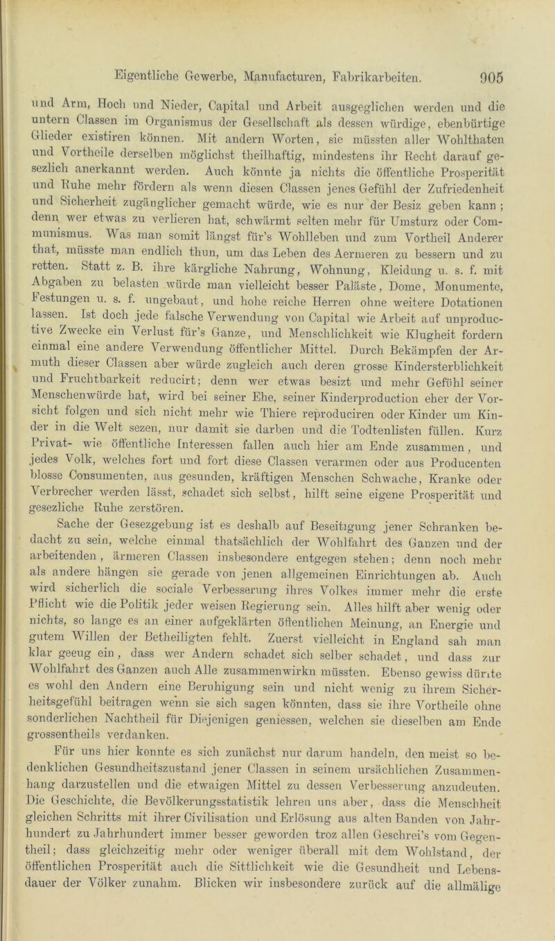 und Arm, Hoch und Nieder, Capital und Arbeit ausgeglichen werden und die untern Classen iin Organismus der Gesellschaft als dessen würdige, ebenbürtige Glieder existiren können. Mit andern Worten, sie müssten aller Wohlthaten und Vortheile derselben möglichst theilhaftig, mindestens ihr Recht darauf ge- sezlich anerkannt werden. Auch könnte ja nichts die öftentliche Prosperität und Ruhe mehr föi’dern als wenn diesen Classen jenes Gefühl der Zufriedenheit und Sicherheit zugänglicher gemacht würde, wie es nur der Besiz geben kann ; denn wer etwas zu verlieren hat, schwärmt selten mehr für Umsturz oder Com- munismus. Mas man somit längst für’s Wohlleben und zum Vortheil Anderer that, müsste man endlich thun, um das Leben des Aermeren zu bessern und zu retten. Statt z. B. ihre kärgliche Nahrung, Wohnung, Kleidung u. s. f. mit Abgaben zu belasten würde man vielleicht besser Paläste, Dome, Monumente, h estungen u. s. f. ungebaut, und hohe reiche Hei’ren ohne weitere Dotationen lassen. Ist doch jede falsche Verwendung von Capital wie Arbeit auf unproduc- tive Zwecke ein Verlust fürs Ganze, und Menschlichkeit wie Klugheit fordern einmal eine andere Verwendung öffentlicher Mittel. Durch Bekämpfen der Ar- muth dieser Classen aber würde zugleich auch deren grosse Kindersterblichkeit und Fruchtbarkeit reducirt; denn wer etwas besizt und mehr Gefühl seiner Menschenwürde hat, wird bei seiner Ehe, seiner Kinderproduction eher der Voi’- sicht folgen und sich nicht mehr wie Thiere reproduciren oder Kinder um Kin- der in die Welt sezen, nur damit sie darben und die Todtenlisten füllen. Kurz I rivat- wie öffentliche Interessen fallen auch hier am Ende zusammen, und jedes Volk, welches fort und fort diese Classen verarmen oder aus Producenten blosse Consumenten, aus gesunden, kräftigen Menschen Schwache, Kranke oder Verbrecher werden lässt, schadet sich selbst, hilft seine eigene Prosperität und gesezliche Ruhe zerstören. Sache der Gesezgebung ist es deshalb auf Beseitigung jener Schranken be- dacht zu sein, welche einmal thatsächlich der Wohlfahrt des Ganzen und der arbeitenden, ärmeren Classen insbesondere entgegen stehen; denn noch mehr als andere hängen sie gerade von jenen allgemeinen Einrichtungen ab. Auch wird sicherlich die sociale Verbesserung ihres Volkes immer mehr die erste Pflicht wie die Politik jeder weisen Regierung sein. Alles hilft aber wenig oder nichts, so lange es an einer aufgeklärten öffentlichen Meinung, an Energie und gutem Willen dei Betheiligten fehlt. Zuerst vielleicht in England sah man klar geeug ein , dass wer Andern schadet sich selber schadet, und dass zur chlfahrt des Ganzen auch Alle zusammenwirkn müssten. Ebenso gewiss düritc cs wohl den Andern eine Beruhigung sein und nicht wenig zu ihrem Sicher- heitsgefühl beitragen wenn sie sich sagen könnten, dass sie ihre Vortheile ohne sonderlichen Nachtheil für Diejenigen geniessen, welchen sie dieselben am Ende grossentheils verdanken. Für uns hier konnte es sich zunächst nur darum handeln, den meist so lic- denklichen Gesundheitszustand jener Classen in seinem ursächlichen Zusammen- hang darzustellen und die etwaigen Mittel zu dessen Verbesserung anzudeuten. Die Geschichte, die Bevölkerungsstatistik lehren uns aber, dass die Menschheit gleichen Schritts mit ihrer Civilisation und Erlösung aus alten Banden von Jahr- hundert zu Jahrhundert immer besser geworden troz allen Geschrei’s vom Gegen- theil; dass gleichzeitig mehr oder weniger überall mit dem Wohlstand, der öffentlichen Prosperität auch die Sittlichkeit wie die Gesundheit und Lebens- dauer der Völker zunahm. Blicken wir insbesondere zurück auf die allmälige