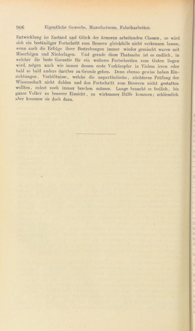Entwicklung iin Zustand und Glück der ärmeren arbeitenden Classen, so wird sich ein beständiger Fortschritt zum Bessern gleichfalls nicht verkennen lassen, wenn auch die Erfolge ihrer Bestrebungen immer wieder gemischt waren mit Miserfolgen und Niederlagen. Und gerade diese Thatsache ist es endlich, in w'elcher die beste Garantie für ein weiteres Fortschreiten zum Guten liegen wird, mögen auch wie immer dessen erste Vorkämpfer in Vielem irren oder bald so bald anders darüber zu Grunde gehen. Denn ebenso gewiss haben Ein- richtungen , Verhältnisse, welche die unpartheiische, nüchterne Prüfung der Wissenschaft nicht dulden und den Fortschritt zum Besseren nicht gestatten wollten, zulezt noch immer brechen müssen. Lange braucht es freilich, bis ganze Volker zu besserer Einsicht, zu wirksamer Hülfe kommen; schliesslich aber kommen sie doch dazu.