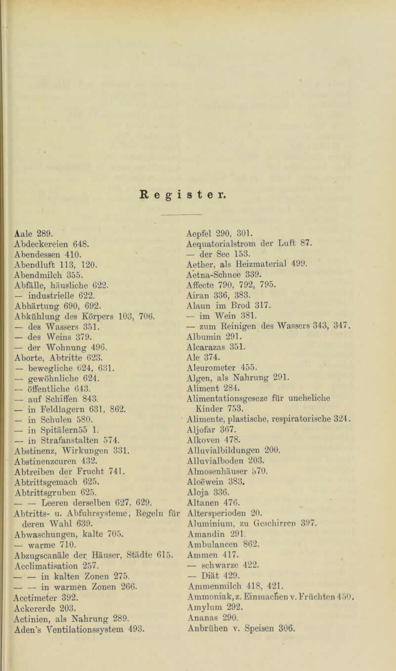 Register, Aale 289. Abdeckereien 648. Abendessen 410. Abendluft 113, 120. Abendmilch 355. Abfälle, häusliche 622. — industrielle 622. Abhärtung 690, 692. Abkühlung des Körpers 103, 706. — des Wassers 351. — des Weins 379. — der Wohnung 496. Aborte, Abtritte 623. — bewegliche 624, 631. — gewöhnliche 624. — öffentliche 643. — auf Schiffen 843. — in Feldlagern 631, 862. — in Schulen 580. — in Spitälern55 1. — in Strafanstalten 574. Abstinenz, Wirkungen 331. Abstinenzeuren 432. Abtreiben der Frucht 741. Abtrittsgemach 625. Abtrittsgruben 625. — — Leeren derselben 627, 629. Abtritts- u. Abfuhrsysteme, Regeln für deren Wahl 639. Abwaschungen, kalte 705. — warme 710. Abzugscanäle der Häuser, Städte 615. Acclimatisation 257. — — in kalten Zonen 275. — — in warmen Zonen 266. Acetimeter 392. Ackererde 203. Actinien, als Nahrung 289. Aden’s Ventilationssystem 493. Aepfel 290, 301. Aequatorialstrom der Luft 87. — der See 153. Aether, als Heizmaterial 499. Aetna-Schnee 339. Affecte 790, 792, 795. Airan 336, 383. Alaun im Brod 317. — im Wein 381. — zum Reinigen des Wassers 343, 347. Albumin 291. Alcarazas 351. Ale 374. Aleurometer 455. Algen, als Nahrung 291. Aliment 284. Alimentationsgeseze für uneheliche Kinder 753. Alimente, plastische, respiratorische 324. Aljofar 367. Alkoven 478. Alluvialbildungen 200. Alluvialboden 203. Almosenhäuser 570. Aloewein 383. Aloja 336. Altanen 476. AltersiDerioden 20. Aluminium, zu Geschirren 397. Amandin 291. Ambulancen 862. Ammen 417. — schwarze 422. — Diät 429. Ammenmilch 418, 421. Ammoniak, z. EinmacRen v. Früchten 450. Amylum 292. Ananas 290. Anbrühen v. Speisen 306.