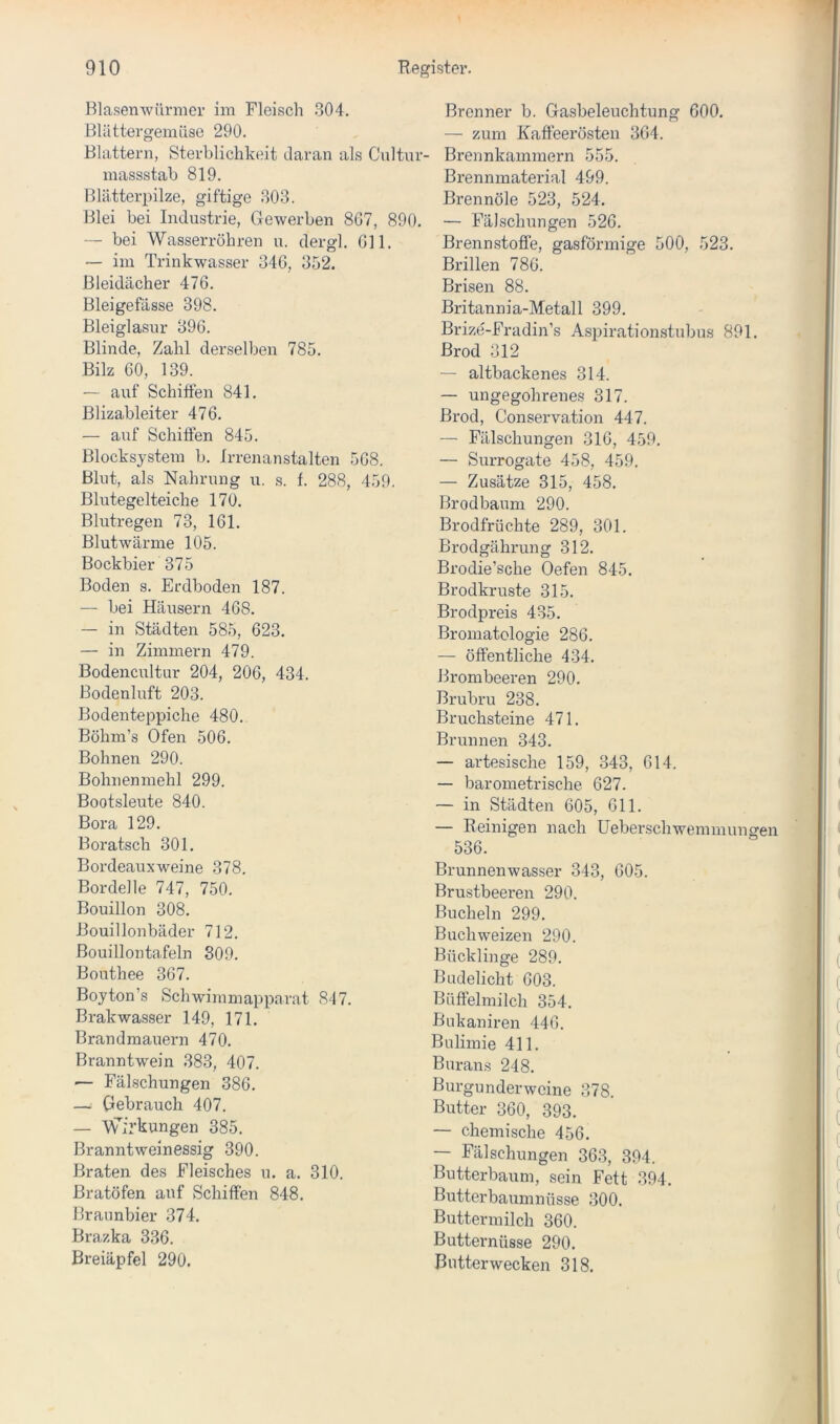Blasenwürmer im Fleisch .304. Blättergemüse 290. Blattern, Sterblichkeit tlaran als Cnltur- massstab 819. Blätterpilze, giftige 303. Blei bei Industrie, Gewerben 8G7, 890. — bei Wasserrohren u. dergl. 011. — im Trinkwasser 34G, 352. Bleidächer 47G. Bleigefässe 398. Bleiglasur 39G. Blinde, Zahl derselben 785. Bilz 60, 139. — auf Schiffen 841. Blizableiter 476. — auf Schiffen 845. Blocksystem b. Irrenanstalten 5G8. Blut, als Nahrung u. s. f. 288, 459. Blutegelteiche 170. Blutregen 73, 161. Blutwärme 105. Bockbier 375 Boden s. Erdboden 187. — bei Häusern 468. — in Städten 585, 623. — in Zimmern 479. Bodencultur 204, 206, 434. Bodenluft 203. Bodenteppiche 480. Böhm’s Ofen 506, Bohnen 290. Bohnenmehl 299. Bootsleute 840. Bora 129. Boratsch 301, Bordeauxweine 378. Bordelle 747, 750. Bouillon 308. Bouillonbäder 712. Bouillontafeln 309. Bouthee 367. Boyton’s Schwimmapparat 847. Brakwasser 149, 171. Brandmauern 470. Branntwein 383, 407. '— Fälschungen 386. — Gebrauch 407. — Wirkungen 385. Branntweinessig 390. Braten des Fleisches u. a. 310. ßratöfen auf Schilfen 848, Braunbier 374. Brazka 336. ßreiäpfel 290. Brenner b. Gasbeleuchtung 600. — zum Kaffeerosten 364. Brennkammern 555. Brennmaterial 499. Brennöle 523, 524, — Fälschungen 526. Brennstoffe, gasförmige 500, 523. Brillen 786. Brisen 88. Britannia-Metall 399. Brize-Fradin’s Aspirationstubus 891. ßrod 312 — altbackenes 314. — ungegohrenes 317. ßrod, Conservation 447. — Fälschungen 316, 459. — Surrogate 458, 459. — Zusätze 315, 458. Brodbäum 290. Brodfrüchte 289, 301. Brodgährung 312. Brodie’sche Oefen 845. Brodkruste 315. Brodpreis 435. Bromatologie 286. — öffentliche 434. Brombeeren 290. Brubru 238. Bruchsteine 471. Brunnen 343. — artesische 159, 343, 614. — barometrische 627. — in Städten 605, 611. — Reinigen nach Ueberschwemmungen 536. Brunnenwasser 343, 605. Brustbeeren 290. Buchein 299. Buchweizen 290. Bücklinge 289. Budelicht 603. Büffelmilch 354. Bukaniren 446. Bulimie 411. Burans 248. Burgunderweine 378. Butter 360, 393. — chemische 456, — Fälschungen 363, 394. Butterbaum, sein Fett 394. i Butterbaumnüsse 300. * Buttermilch 360. Butternüsse 290, Butterwecken 318.