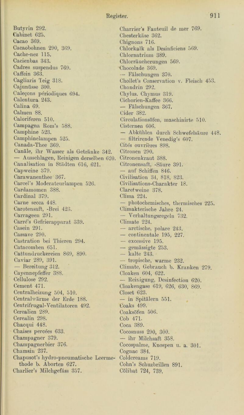 Butyrin 292, Oabinet 025. Cacao 369. Cacaobohnen 290, 309. Cache-nez 115. Cacienbas 343. Cadres suspendus 709. Caffein 363. Cagliaris Teig 318. Cajunüsse 300. Cale9ons periodiques 694. Calentura 243, Galina 69. Calmen 88. Caloriferen 510. Campagna RonTs 588. Camphine 523. Camphinelampen 525. Canada-Thee 369. Canäle, ihr Wasser als Getränke 342. — Ausschlagen, Reinigen derselben 620. Canalisation in Städten 616, 621. Capweine 379. Carawanenthee 367. Carcel’s Moderateurlampeu 520. Cardamomen 388. Cardinal 379. Garne secca 448. Carotensaft, -Brei 423. Carrageen 291. Carre’s Gefrierapparat 339. Casein 291. Cassave 290. Castration bei Tliieren 294. Catacoinben 651. Cattundruckereien 869, 890. Caviar 289, 391. — Bereitung 312. Cayennepfeffer 388. Cellulose 292. Gement 471. Centralheizung 504, 510. Central wärme der Erde 188. Centrifrugal-Ventilatoren 492. Cerealien 289. Cerealin 298. Chacqui 448, Chaises percöes 633. Champagner 379. Champagnerbier 376. Chamsin 237. Chapusot’s hydro-pneumatische Leerme- thode b. Aborten 627. Charlier’s Milchgefäss 357. Charrier’s Fauteuil de mer 769. Chesterkäse 302. Chignons 716. Chloi’kalk als Desinficiens 569. Chlornatrium 389. Chlorräucherungen 569. Chocolade 369. — Fälschungen 370. Chollet’s Conservation v. Fleisch 453. Chondrin 292. Chylus. Chymus 319. Cichorien-Kaffee 366. — Fälschungen 367. Cider 382. Circulationsöfen, maschinirte 510. Cisternen 606. — Abkühlen durch Schwefelsäure 448. — filtrirende Venedig’s 607. Cites ouvrieres 898. Citronen 290. Citronenkraut 388. Citronensaft, -Säure 391. — auf Schiffen 846. Civilisation 34, 818, 823. Civilisations-Charakter 18. Claret weine 378. Clinia 224. — photochemisches, thermisches 225. Cliinakterische Jahre 24. — Verhaltungsregeln 732. Cliniate 224. — arctische, polare 243, — continentale 195, 227. — excessive 195. — gemässigte 253. — kalte 243. — tropische, warme 232. Climate, Gebrauch b. Kranken 279. Cloaken 604, 622. — Reinigung, Desinfection 620. Cloakengase 619, 026, 630, 869. Closet 023. — in Spitälern 551. Coaks 499. Coaksöfen 506. Cob 471. Coca 389. Cocosnuss 290, .300. — ihr Milchsaft 358. Cocospalme, Knospen u, a. 301. Cognac .384. Coldcreams 719. Cohn’s Schuzbrillen 891. Cölibat 724, 739.