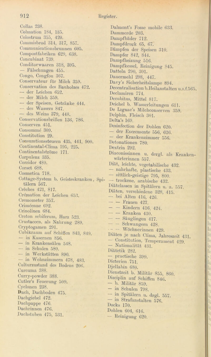 Collas 238. Cohnation 184, 185. Colostrum 355, 420. Commisbrod 314, 317, 857. Communicatiousbruiineu 605. Compostfabrikeu 629, 638. Concubinat 739. Conditorwaaren 318, 395. — Fälschungen 455. Congo, Congfou 367. Conservateur für Milch 359. Conservation des Bauholzes 472. — der Leichen 652. — der Milch 359. — der Speisen, Getränke 444. — des Wassers 847. — des Weins 379, 448. Conservationsbrillen 136, 786. Conserven 451. Consomme 309. Constitution 29. Consuintionssteuern 435, 441, 900. Continental-Clima 195, 225. Con tinentalströme 171. Corpulenz 335. Corridor 480. Corset 688. Cosmetica 718. Cottage-System b. Geisteskranlccn, S])i- tälern 567. Creches 421, 817. Cremation der Leichen 653. Cremometer 357. Crimeenne 692. Crinolinen 684. Croton sebiferum, Harz 523. Crustaceen, als Nahrung 289. Cryptogamen 291. Cubikraum auf Schiffen 843, 849. — in Kasernen 856. — in Krankensälen 548. — in Schulen 580. — in Werkstätten 890. — in Wohnzimmern 478, 483. Culturzustand des Bodens 20(i. Curcuma 388. Cun-y-powder 388. Cutler’s Feuerung 509. Cyclonen 238. Dach, Dachboden 475. Dachgiebel 472. Dachpappe 476. Dachrinnen 476. J)achstuben 475, 531. Dahnont’s Fosse mobile 633. Dammerde 203. Damjjfbäder 712. Dampfdruck 65, 67. Dämpfen der Speisen 310. Dampfer 842, 844. Dampfheizung 516. Dampfkessel, Reinigung 845. Datteln 290, 301. Dauermehl 298, 447. Davy’s Sicherheitslampe 894. Decentralisation b.Heilanstalten u.s.f.565. Declamiren 774. Decubitus, Mittel 817. Deichei b. Wasserleitungen 611. De Lignac’s Milchcon.serven 359. Delphin, Fleisch 301. Dclta’s 169. Desinfection der Dohlen 620. — der Excremente 556, 626. —- der Krankenzimmer 556. Detonationen 780. Dextrin 292. Diaconissinnen u. dergl. als Kranken- wärterinnen 557. Diät, leichte, vegetabilische 432. — nahrhafte, plastische 433. — sittlich-geistige 795, 800. ■ trockene, arabische 432. Diätclassen in Spitälern u. a. 557. Diäten, verschiedene 328, 415. — bei Alten 416, 426. — — Frauen 427. — — Kindern 416, 424. Kranken 430. — — Säuglingen 417. — — Schwängern 428. - ~ Wöchnerinnen 429. Diäten je nach Clima, Jahreszeit 431. — Constitution, Temperainent 429. — Nationalität 431. Diätetik 282. — practische 399. Dicterien.751. Djel labin 68o. Dienstzeit b. Militär 855, 860. Disciplin auf Schiffen 846. — b. Militär 859. — in Schulen 798. — in Spitälern ii. drgl. 557. — in Strafanstalten 576. Docks 170. Dohlen 604, 616. — Reinigung 620.