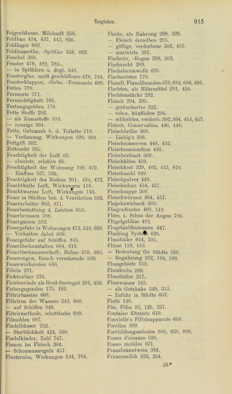 Feigenbäume, Milchsaft 358. Feldbau 434, 437, 443, 836. Feldlager 862. Feldlazarethe, -Spitäler 558, 862. Fenchel 388. Fenster 478, 482, 783., — in Spitälern u. drgl. 548. Fensterglas, matt geschliffenes 478, 784. Fensterklappen, -Siebe, -Trommeln 489. Ferien 709. Fermente 371. Fernsichtigkeit 786. Festungsgräben 170. Fette Stoffe 292. — als Zusazstotfe 393. — ranzige 394. Fette, Gebrauch b. d. Toilette 719. — Verdauung, Wirkungen 320, 394. Fettgift 302. Fettsucht 335. Feuchtigkeit der Luft 62. — absolute, relative 65. Feitchtigkeit der Wohnung 120, 472. — Einfluss 527, 535. Feuchtigkeit des Bodens 201, 470, 472. Feuchtkalte Luft, Wirkungen 118. Feuchtwarme Luft, Wirkungen 116. Feuer in Städten beh. d. Ventilation 592. Feuerarbeiter 863. 871. Feuerbestattung d. Leichen 653. Feuerbrunnen 598. Feuergassen 592. Feuergefahr in Wohnungen 472, 510, 669. — Verhalten dabei 669. Feuergefahr auf Schiffen 845. Feuerlöschanstalten 604, 613. Feuerlöschmannschaft, Helme 670, 685. Feuerungen, Rauch verzehrende 509. Feuerwerker eien 646. Fibrin 291. Fichtenbier 376. Fichtenrinde als Brod-Surrogat 291, 458. Fieber gegenden 175, 183. Filtrirbassins 608. Filtriren des Wassers 343, 608. — auf Schifien 848. Filtrirmethode, schottische 609. Filzsohlen 687. Findelhäuser 752. — Sterblichkeit 424, 560. Findelkinder, Zahl 747. Finnen im Fleisch 304. — Schuzraassregeln 457. Finsterniss, Wirkungen 134, 784. Fische, als Nahrung 289, 329. — Fleisch derselben 295. — giftige, verdorbene 302, 457. — marinirte 391. Fischeier, -Rogen 289, 302. Fischzucht 289. Flachsbaumwolle 676. Flachsrösten 170. Flanell, Flanellhemden 679,683, 686, 691. Flechten, als Nährmittel 291, 458. Plechtenstärke 292. Fleisch 294, 295. — geräuchertes 322. — rohes, käufliches 296. — schlechtes, verdorb. 302,304, 453,457. Fleisch, Conservation 446, 448. Fleischbrühe 308. — Liebig’s 308. Fleischconserven 446, 452. Pleischconsumtion 436. Fleischextract 309. Fleischklöse 459. Fleischkost 329, 402, 433, 876. Fleischmehl 849. Fleischpulver 449. Fleisclischau 454, 457. Fieischsuppe 309. Fleischwörmer 304, 457. Fleischzwieback 309. Fliegenfenster 489, 518. Flöre, z. Schuz der Augen 786. Flügelgebläse 492. Flugstaubkammern 647. Flushing SystcÄi 620. Flussbäder 614, 705. Flüsse 159, 163. — Bedeutung für Städte 588. — Regulirung 182, 184, 588. Flussgebiete 159. Flusskrebs 289. Flussthäler 217. Flusswasser 163. — als Getränke 340, 353. — Zufuhr in Städte 607. Fluth 149. Fön, Föhn 93, 129, 237. Fontaine filtrante 610. Fonvielle’s Filtrirapparate 609. Forellen 289. Fortbildungsschulen 800, 838, 898, Fosses d’aisance 628. Posses mobiles 631. Franzbranntwein 384, Frauenmilch 333, 354. 58*