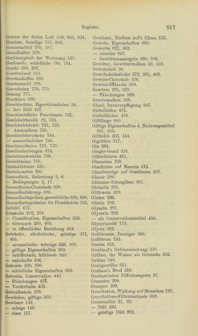 Genuss der freien Luft 539, 8üG, 834. Genüsse, freudige 797, 806. Genussmittel 285, 387. Geradhalter 579. Geräumigkeit der Wohnung 527. Geräusche, schädliche 780, 781. Gerste 290, 297. Gerstenbrod 314. Gerstenkaffee 366. Gerstenmehl 298. Geruchsinn 778, 779. Gesang 775. Geschirre 396. Geschlechter, Eigenthümliches 24. — ihre Diät 427. Geschlechtliche Functionen 721. Geschlechtsreife 22, 723. Geschlechtstrieb 721, 728. — Anomalieen 728. Geschlechtsverkehr 740. — ausserehelicher 746. Geschmacksinn 778, 779. Geselleiaherbergen 874. Gesichtsschwäche 786. Gesichtssinn 782. Gesindehäuser 530. Gesteinsarten 200. Gesundheit, Bedeutung 2, 6. — Bedingungen 3, 17. Gesundheits-Chocolade 370. Gesundheitskrepp 696. Gesundheitspolizei, gewerbliche 895, 896. Gesundheitsprämien für Prostituirte 752. Getäfel 477. Get)»änke 282, 284. — Classification, Eigenschaften 336. — Gebrauch 399, 403. — in öffentlicher Beziehung 434. Getränke, alcoholische, geistige 371, 405. ■ — aromatische, würzige 336, 408. — giftige Eigenschaften 303. — indifferente, kühlende 336. — nahrhafte 336. Getreide 289, 296. — schädliche Eigenschaften 303. Getreide, Conservation 446. — Fälschungen 45li — Verderbniss 4^4. Getreidestein 376. Gewächse, giftige 303. Gewässer 142. — salzige 146. — süsse 157. Gewässer, Einfluss auf’s Clima 152. Gewebe, Eigenschaften 680. Gewerbe 827, 862. — einzelne 867. — Sanitätsmassregeln 889, 896. Gewitter, Gewitterwolken 59, 139. Gewohnheit 30. Gewohnheitssäufer 372, 385, 408. Gewürz-Chocolade 370. Gewürz-Eitracte 389. Gewürze 285, 387. — Fälschungen 389. Gewürznelken 388. Gheel, Irrenverpflegung 567. Giebelböden 475. Giebeldächer 476. Giftfänge 890. Giftige Eigenschaften d. Nahrungsmittel 301, 453. Giftlolch 303, 454. Gigotiere 817. Gin 384. Ginger-bread 318. Gitterthüren 481. Glanzzinn 399. Glasfirniss auf Mauern 473. Glasüberzüge auf Geschirren 397. Glasur 396. Glimmer-Schuzgläser 891. Globulin 291. Glühwein 379. Gluten 296. Glutin 292. Glyadin 291. Glycerin 292. — als Conservationsmittel 450. Glycerinseife 719. Glycin 292. Goldwasser, Danziger 386. Golfstrom 153. Gossen 616. Goubaud’s Gefriermischung 339. Gräben, ihr Wasser als Getränke 342. Gräber 649. Grabgewölbe 651. Graham’s Brod 316. Graham’sches Diffusionsgesez 97. Granaten 290. Graupen 298. Gravitation, Wirkung auf Menschen 187. Gravitations-Filtrirmethode 609. Greisenalter 21, 23. — Diät 426. — geistige Diät 802.