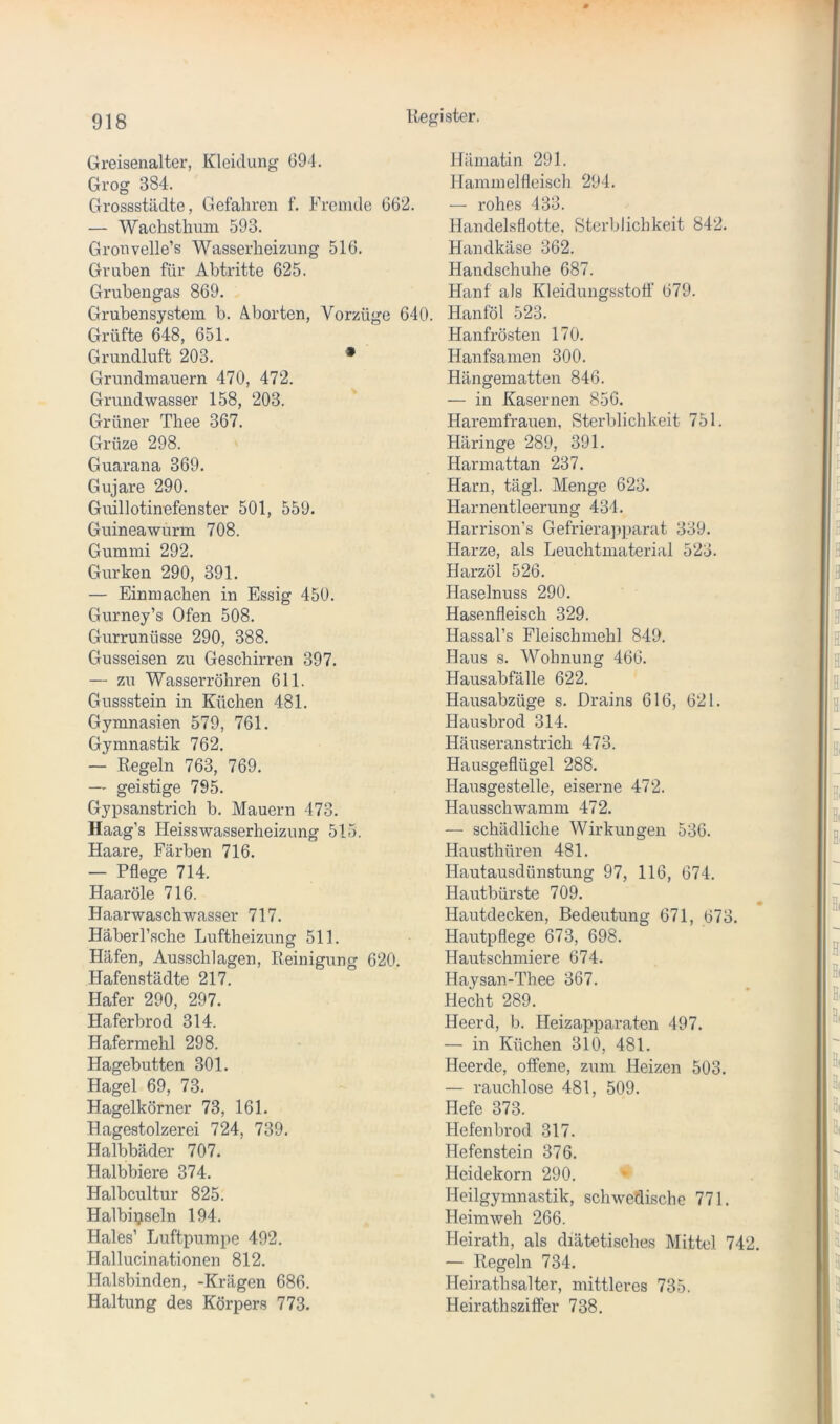 Greisenalter, Kleidung 694. Grog 384. Gressstädte, Gefahren f. Fremde 66‘2. — Wachsthum 593. Gronvelle’s Wasserheizung 516. Gruben für Abtritte 625. Grubengas 869. Grubensystem b. Aborten, Vorzüge 640. Grüfte 648, 651. Grundluft 203. • Grundmauern 470, 472. Grundwasser 158, 203. Grüner Thee 367. Grüze 298. Guarana 369. Gujare 290. Guillotinefenster 501, 559. Guinea wurm 708. Gummi 292. Gurken 290, 391. — Einmachen in Essig 450. Gurney’s Ofen 508. Gurrunüsse 290, 388. Gusseisen zu Geschirren 397. — zu Wasserrohren 611. Gussstein in Küchen 481. Gymna.sien 579, 761. Gymnastik 762. — Regeln 763, 769. — geistige 795. Gypsanstrich b. Mauern 473. Haag’s Heiss Wasserheizung 515. Haare, Färben 716. — Pflege 714. Haaröle 716. Haarwasch Wasser 717. Häberl’sche Luftheizung 511. Häfen, Ausschlagen, Reinigung 620. Hafenstädte 217. Hafer 290, 297. Haferbrod 314. Hafermehl 298. Hagebutten 301. Hagel 69, 73. Hagelkörner 73, 161. Hagestolzerei 724, 739. Halbbäder 707. Halbbiere 374. Halbcultur 825. Halbinseln 194. Haies’ Luftpumpe 492. Hallucinationen 812. Halsbinden, -Krägen 686. Haltung des Körpers 773. Hämatin 291. Hammelfleisch 294. — rohes 433. Handelsflotte, Sterblichkeit 842, Handkäse 362. Handschuhe 687. Hanf als Kleidung,s.stofl' 679. Hanföl 523. Hanfrö.sten 170. Hanfsamen 300. Hängematten 846. — in Kasernen 856. Haremfrauen, Sterblichkeit 751. Häringe 289, 391. Harmattan 237. Harn, tägl. Menge 623. Harnentleerung 434, Harrison’s Gefrierap])arat 339. Harze, als Leuchtmaterial 523. Harzöl 526. Haselnuss 290, Hasenfleisch 329. Hassal’s Fleischmehl 849. Haus s. Wohnung 466, Hausabfälle 622. Hausabzüge s. Drains 616, 621. Hausbrod 314. Häuseranstrich 473. Hausgeflügel 288. Hausgestelle, eiserne 472. Hausschwamm 472. — schädliche Wirkungen 536, Hausthüren 481. Hautausdünstung 97, 116, 674. Hautbürste 709, Hautdecken, Bedeutung 671, 673. Hautpflege 673, 698. Hautschmiere 674. Haysan-Thee 367. Hecht 289. Heerd, b. Heizapparaten 497. — in Küchen 310, 481. Heerde, offene, zum Heizen 503, — rauchlose 481, 509. Hefe 373. Hefen brod 317. Hefenstein 376, Heidekorn 290. Heilgymnastik, schwetlische 771. Heimweh 266. Heirath, als diätetisches Mittel 742, — Regeln 734. Heirathsalter, mittleres 735. Heirathsziffer 738,