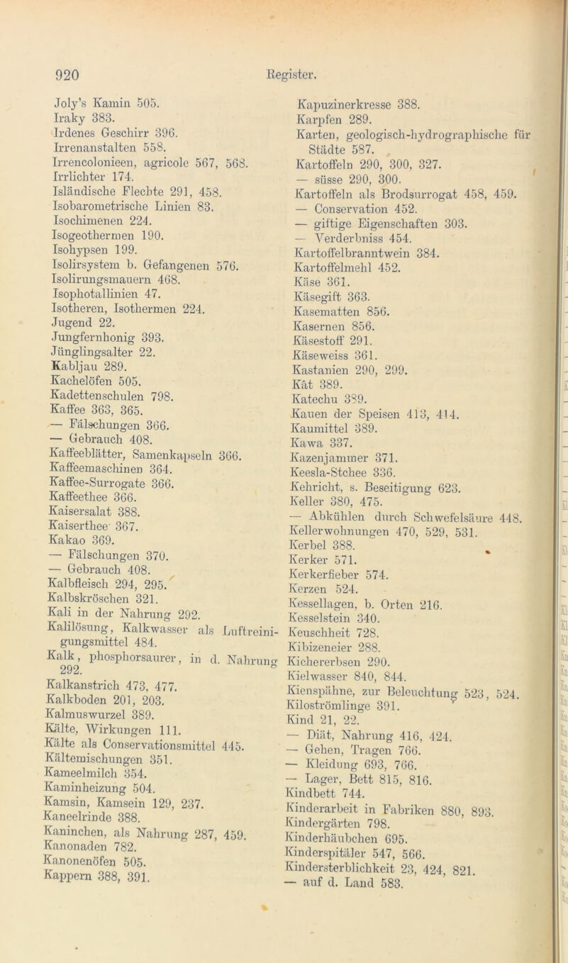 Joly’s Kamin 505. Iraky 383. Irdenes Geschirr 396. Irrenanstalten 558. Irrencolonieen, agricole 567, 568. Irrlichter 174. Isländische Flechte 291, 458. Isobarometrische Linien 83. Isochimenen 224. Isogeothermen 190. Isohypsen 199. Isolirsystem b. Gefangenen 576. Isolirungsmauern 468. Isophotallinien 47. Isotheren, Isothermen 224. Jugend 22. Jungfernhonig 393. Jünglingsalter 22. Kabljau 289. Kachelöfen 505. Kadetten schulen 798. Kaffee 363, 365. — Fälschungen 366. — Gebrauch 408. Kafteeblätter, Samenkapseln 366. Kaffeemaschinen 364. Kaffee-Surrogate 366. Kaffeethee 366. Kaisersalat 388. Kaiserthee' 367. Kakao 369. — Fälschungen 370. — Gebrauch 408. Kalbfleisch 294, 295.^ Kalbskröschen 321. Kali in der Nahrung 292. Kalilösung, Kalkwasser als Luftrcini- gungsmittel 484. Kalk, phosphorsaurer, in d. Nahrum? 292. Kalkanstrich 473, 477. Kalkboden 201, 203. Kalmuswurzel 389. Kälte, Wirkungen 111. Kälte als Conservationsmittel 445. Kältemischungen 351. Kameelmilch 354. Kaminheizung 504. Kamsin, Kamsein 129, 237. Kaneelrinde 388. Kaninchen, als Nahrung 287, 459. Kanonaden 782. Kanonenöfen 505. Kappern 388, 391. Kapuzinerkresse 388. Karpfen 289. Karten, geologisch-h3’’drographische für Städte 587. Kartoffeln 290, 300, 327. — süsse 290, 300. Kartoffeln als Brodsurrogat 458, 459. — Conservation 452. — giftige Eigenschaften 303. — Verderbniss 454. Kartoffelbranntwein 384. Kartoffelmehl 452. Käse 361. Käsegift 363. Kasematten 856. Kasernen 856. Käsestoff 291. Käseweiss 361. Kastanien 290, 299. Kat 389. Katechu 389. Kauen der Speisen 413, 414. Kaumittel 389. Kawa 337. Kazenjanimer 371. Keesla-Stchee 336. Kehricht, s. Beseitigung 623. Keller 380, 475. — Abkühlen durch Schwefelsäure 448. Kellerwohnungen 470, 529, 531. Kerbel 388. Kerker 571. Kerker lieber 574. Kerzen 524. Kessellagen, b. Orten 216. Kesselstein 340. Keuschheit 728. Kibizeneier 288. Kichererbsen 290. Kielwasser 840, 844. Kienspähne, zur Beleuchtung 523, 524. Kiloströmlinge 391. Kind 21, 22. — Diät, Nahrung 416, 424. — Gehen, Tragen 766. — Kleidung 693, 766. — Lager, Bett 815, 816. Kindbett 744. Kinderarbeit in Fabriken 880, 893. Kindergärten 798. Kinderhäubchen 695. Kinderspitäler 547, 566. Kindersterblichkeit 23, 424, 821. — auf d. Land 583.