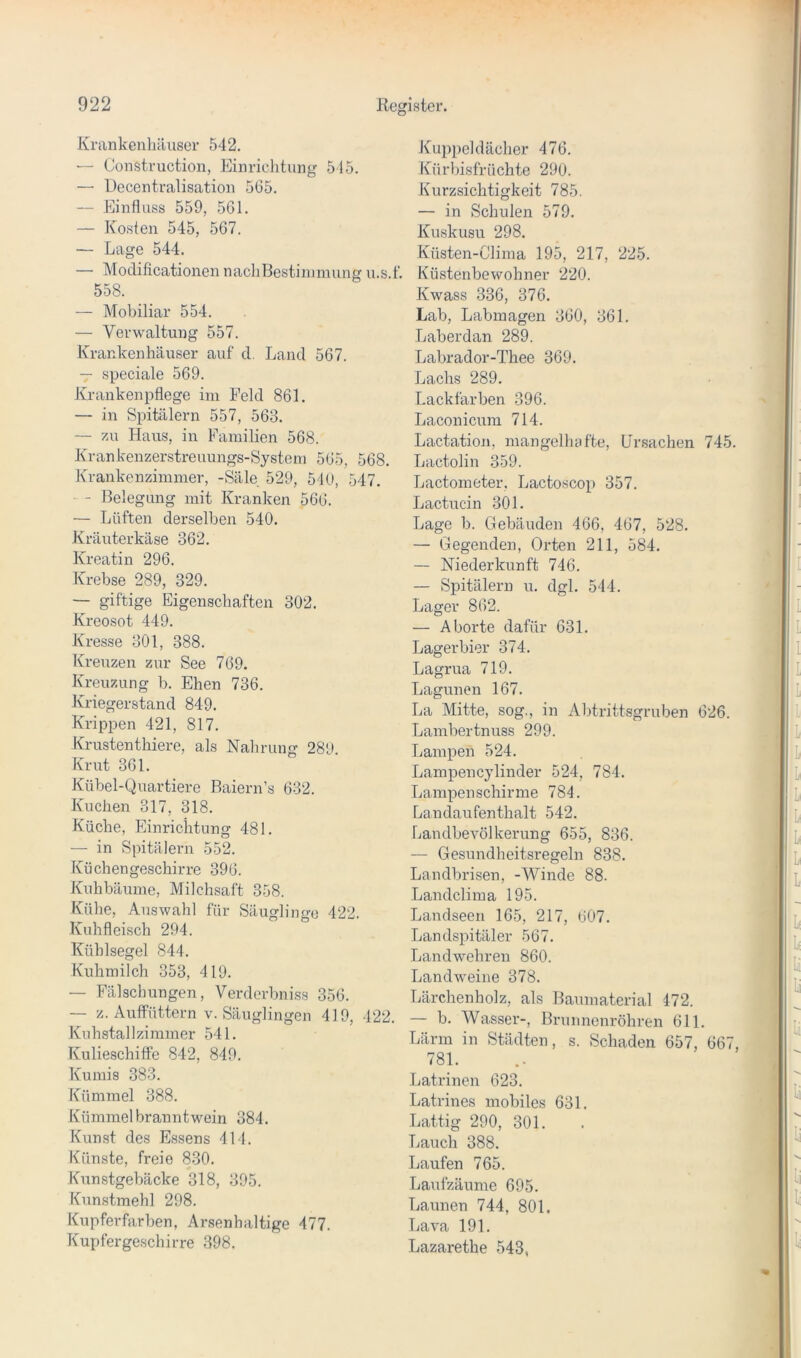 Krankenhäuser 542. — Construction, Einrichtung 515. — Uecentralisation 565. — Einfluss 559, 561. — Kosten 545, 567. — Lage 544. — Modificationen nachBestiimnung u.s.f. 558. — Mobiliar 554. — Verwaltung 557. Krankenhäuser auf cl. Land 567. — speciale 569. Krankenpflege im Feld 861. — in Spitälern 557, 563. — zu Haus, in Familien 568. Krankenzerstreuungs-System 565, 568. Krankenzimmer, -Säle 529, 540, 547, - Belegung mit Kranken 566. — Lüften derselben 540. Kräuterkäse 362. Kreatin 296. Krebse 289, 329. — giftige Eigenschaften 302. Kreosot 449. Kresse 301, 388. Kreuzen zur See 769. Kreuzung b. Ehen 736. Kriegerstand 849. Krippen 421, 817. Krustenthiere, als Nahrung 280 Krut 361. Kübel-Quartiere Baiern’s 632. Kuchen 317, 318. Küche, Einrichtung 481. — in Spitälern 552. Küchengeschirre 396. Kuhbäume, Milchsaft 358. Kühe, Auswahl für Säuglinge 422. Kuhfleisch 294. Küblsegel 844. Kuhmilch 353, 419. — Fälschungen, Verderbniss 356. — z. Autfüttern v. Säuglingen 419, 422. Kuhstallzimmer 541. Kulieschiffe 842, 849. Kumis 383. Kümmel 388. Kümmelbranntwein 384. Kunst des Essens 414. Künste, freie 830. Kunstgebäcke 318, 395. Kunstmehl 298. Kupferfarben, Arsenhaltige 477. Kupfergeschirre 398. Kuppeldächer 476. Kürbisfrüchte 290. Kurzsichtigkeit 785. — in Schulen 579. Kuskusu 298. Küsten-Clima 195, 217, 225. Küstenbewohner 220. Kwass 336, 376. Lab, Labmagen 360, 361. Laberdan 289. Labrador-Thee 369. Lachs 289. Lackfarben 396. Laconicum 714. Lactation, mangelhafte, Ursachen 745. Lactolin 359. Lactometer, Lactoscop 357. Lactucin 301. Lage b. Gebäuden 466, 467, 528. — Gegenden, Orten 211, 584. ( — Niederkunft 746. i — Spitälern u. dgl. 544. ^ Lager 862. — Aborte dafür 631. Lagerbier 374. Lagrua 719. J Lagunen 167. La Mitte, sog., in Abtrittsgruben 626. Lambertnuss 299. Lampen 524. Lampencylinder 524, 784. Lampen schirme 784. Landaufenthalt 542. Landbevölkerung 655, 836. 1* — Gesundheitsregeln 838. Landbrisen, -Winde 88. Landclima 195. , Landseen 165, 217, 607. Landspitäler 567. ' Landwehren 860. Landweine 378. I Lärchenholz, als Baumaterial 472. — b. Wasser-, Brunnenröhren 611. Lärm in Städten, s. Schaden 657, 667, 781. Latrinen 623. Latrines mobiles 631. ' Lattig 290, 301. . Lauch 388. Laufen 765. Laufzäume 695. Launen 744, 801. Lava 191. | Lazarethe 543,