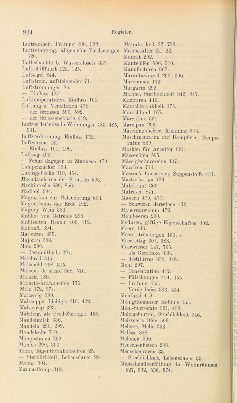 Luftreinheit, Prüfung 488, 522. Luftreinigung, allgemeine Forderungen 520. Luftschaclite b. Wasserclosets 637. Luftschitffahrt 122, 125. Luftsegel 844. Luftstrom, aufsteigender 71. Luftströmungen 85. — Einfluss 127. Lufttemperaturen, Einfluss 101. Lüftung s. Ventilation 478. — der Strassen 590, 592. — der Strassencanäle 619. Luftverderbniss in Wohnungen 483, 485, 531. Luftverdünnung, Einfluss 122. Luftwärme 48. — Einfluss 101, 109. Luftzug 492. — Schuz dagegen in Zimmern 479. Lumpenzucker 393. Luxusgebäcke 318, 454. Macadamisiren der Strassen 595. Mackintoshs 680, 856. Madiaöl 394. Magnesium zur Beleuchtung 603. Magnetismus der Erde 192. Maguey Wein 383. Mahlen von Getreide 298. Mahlzeiten, Regeln 409, 412. Mahvaöl 394. Maibutter 355. Majoran 388. Mais 290. —^ Bestandtheile 297. Maisbrod 315. Maismehl 298, 315. Maisons de santc 568, 570. Malaria 180. Malaria-Krankheiten 175. Malz 372, 374. Malzessig 390. Malzsuppe, Liebig’s 419, 422. Malzsyrup 393. Malzteig, als Brod-Surrogat 458. Mandelmilch 336. Mandeln 290, 299. Mandelseife 719. Mangostanen 290. Manioc 290, 300. Mann, Eigenthümlichkeitcn 25. — Sterblichkeit, Lebensdauer 28. Manna 394. Manna-Croup 318. Mannbarkeit 22, 723. Mannesaltei 21, 22. Mannit 292. Mantel Öfen 506, 510. Manufacturen 862. MarantaWurzel 290, 300. Maremmen 173. Margarin 292. Marine, Sterblichkeit 842, 847. Mariniren 446. Marschkrankheit 175. Marschland 167. Marzalino 361. Marzipan 299. Maschinenheizer, Kleidung 846. Maschinenraum auf Dampfern, Tempe ratur 839. Masken für Arbeiter 891. Massenöfen 505. Mässigkeitsvereine 407. Massiven 714. Masson’s Conserven, Suppenstoffe 451. Masturbation 726. Matekraut 369. Matrosen 84i. Mauern 470, 477. — Schwizen derselben 473. Mauerschwamm 472. Maulbeeren 290. Medusen, giftige Eigenschaften 302. Meere 146. Meeresströmungen 153. . Meerrettig 301, 388. Meerwasser 147, 705. — als Getränke 338. — destillirtes 338. 848. Mehl 297. — Conservation 447. — Fälschimgen 454, 455. — Prüfung 455. — Verderbniss 303, 454. Mehlbrei 419. Mehlgütemesser Robin’s 455. Mehl-Surrogate 32], 458. Mehrgeburten, Sterblichkeit 746. Meissner’s Ofen 506. Melasse, Melis 393. Melisse 388. Melonen 290. Menschenfleisch 288. Menschenra9en 33. — Sterblichkeit, Lebensdauer 35. Menschenüberfüllung in Wohnräumen 527, 532, 536, 874.