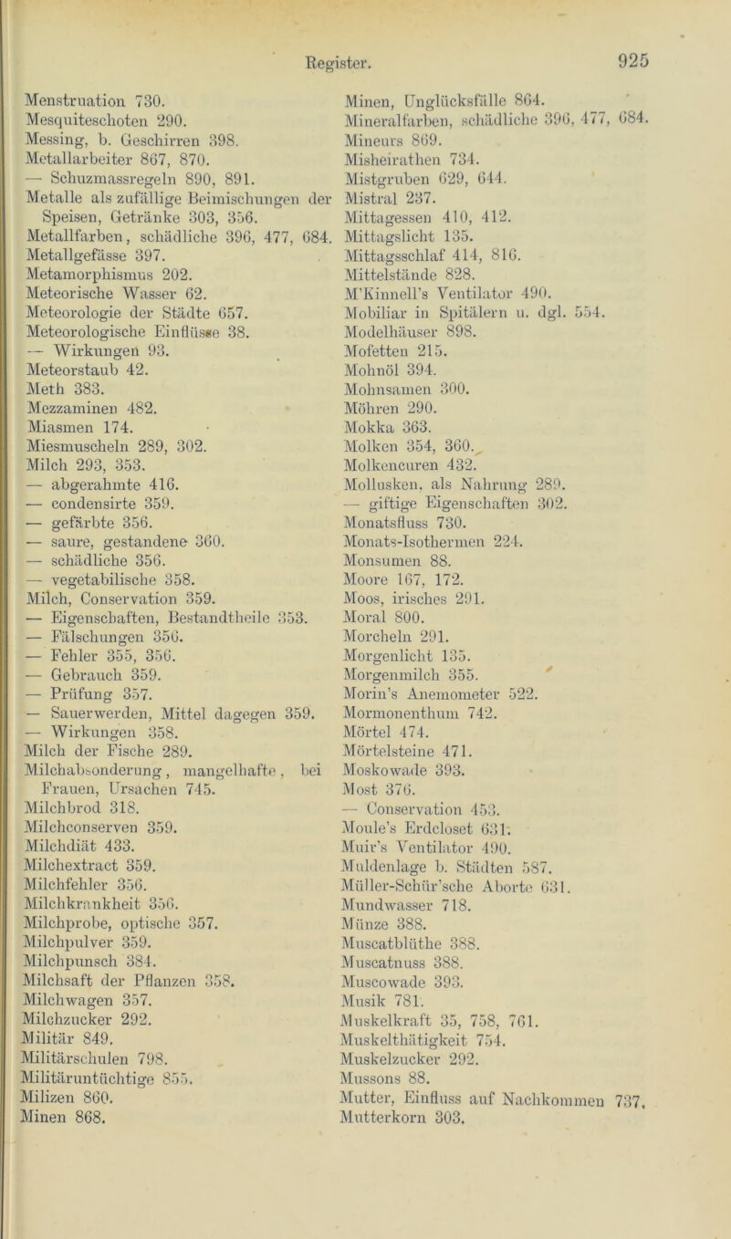 Menstruation 730. Mesquiteschoten 290. Messing, L. Geschirren 898. Metallarbeiter 867, 870. — Schiizmassregeln 890, 891. Metalle als znfällige Beimischungen ch Speisen, Getränke 303, 356. Metallfarben, schädliche 396, 477, 08' Metallgefässe 397. Metainorphismus 202. Meteorische Wasser 62. Meteorologie der Städte 657. Meteorologische Einflüsee 38. — Wirkungen 93. Meteorstaub 42. Meth 383. Mezzaminen 482. Miasmen 174. Miesmuscheln 289, 302. Milch 293, 353. — abgerahmte 416. •— condensirte 359. — gefärbte 356. — saure, gestandene 360. — schädliche 356. — vegetabilische 358. Milch, Conservation 359. — Eigenschaften, Bestandthoile 353. — Fälschungen 356. — Fehler 355, 356. — Gebrauch 359. — Prüfung 357. — Sauerwerden, Mittel dagegen 359. — Wirkungen 358. Milch der Fische 289. Milchabsonderung, mangelliafte , bei Frauen, Ursachen 745. Milchbrod 318. Milchconserven 359. Milchdiät 433. Milchextract 359. Milchfehler 356. Milchkrnnkheit 356. Milchprobe, optische 357. Milchpulver 359. Milchpunsch 384. Milchsaft der Pflanzen 358. Milchwagen 357. Milchzucker 292. Militär 849. Militärschulen 798. Militäruntüchtige 855. Milizen 860. Minen 868. Minen, ünglücksfälle 864. Mineralfarben, schädliche 396, 477, 684. Mineurs 869. Misheirathen 734. Mistgruben 629, 644. r Mistral 237. Mittagessen 410, 412. . Mittagslicht 135. Mittagsschlaf 414, 816. Mittelstände 828. M’Kinnell’s Ventilator 490. Mobiliar in Spitälern u. dgl. 554. Modelhäuser 898. Mofetten 215. Mohnöl 394. Mohnsamen 300. Möhren 290. Mokka 363. Molken 354, 360. . Molkencuren 432. Mollusken, als Nahrung 289. — giftige Eigenschaften 302. Monatsfluss 730. Monats-Isothermen 224. Monsumen 88. Moore 167, 172. Moos, irisches 291. Moral 800. Morcheln 291. Morgenlicht 135. Morgenmilch 355. ^ Morin’s Anemometer 522. Mormonenthum 742. Mörtel 474. Mörtelsteine 471. Moskowade 393. Most 376. — Conservation 453. Moule’s Erdcloset 631; Muir’s Ventilator 490. Muldenlage b. Städten 587. Müller-Schür’sche Aborte 631. Mundwasser 718. Münze 388. Muscatblüthe 388. Muscatnuss 388. Muscowade 393. Musik 781. Muskelkraft 35, 758, 761. Muskelthätigkeit 754. Muskelzucker 292. Mussons 88. Mutter, Einfluss auf Nachkommen 737, Mutterkorn 303.