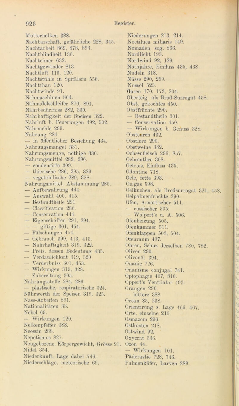 Mutternelken 388. Nachbarschaft, gefährliche 228, 645. Nachtarbeit 869, 878, 893. Nachtblindheit 136. Nachteimer 632. Nachtgewänder 813. Nachtluft 113, 120. Nachtstühle in Spitälern 556, Nachtthau 120. Nacht winde 91. Nähmaschinen 864. Nähnadelschleifer 870, 891. Nährbedürfniss 282, 330. Nahrhaftigkeit der Speisen 322. Nährluft b. Feuerungen 492, 502. Nährmehle 299. Nahrung 284. — in ölfentlicher Beziehung 434. Nahrungsmangel 331. Nahrungsmenge, nöthige 330. Nahrungsmittel 282, 286. — condensirte 309. — thierische 286, 295, 329. — vegetabilische 289, 328. Nahrungsmittel, Abstammung 286. — Aufbewahrung 444. — Auswahl 400, 415. — Bestandtheile 291. — Classification 286. — Conservation 444. — Eigenschaften 291, 294. — — giftige 301, 454. — Fälschungen 454. — Gebrauch 399, 413, 415. — Nahrhaftigkeit 319, 322. — Preis, dessen Bedeutung 435. — Verdaulichkeit 319, 320. — Verderbniss 301, 453. — Wirkungen 319, 328. — Zubereitung 305. Nahrungsstotte 284, 286. — plastische, respiratorische 321. Nährwerth der Speisen 319, 325. Nass-Arbeiten 891. Nationalitäten 33. Nebel 69. — Wirkungen 120. Nelkenpfelfer 388. Neossin 288. Nepotismus 827. Neugeborene, Körpergewicht, Grösse 21. Nidel 354. Niederkunft, Lage dabei 746. Niederschläge, meteorische 69. Niederungen 213, 214. Noctiluca miliaris 149. Nomaden, sog. 866. Nordlicht 193. Nordwind 92, 129. Nothjahre, Einfiuss 435, 438. Nudeln 318. Nüsse 290, 299. Nussöl 523. Oasen 170, 173, 204. Oberteig, als Brod-Suri’ogat 458. Obst, gekochtes 450. Obstfrüchte 290/ — Bestandtheile 301. — Conservation 450. — Wirkungen b. Genuss 328. Obstenren 432. Obstlore 290. Obstweine 382. Ochsenfleisch 296, 857. Ochsenthee 308. Octrois, Einfluss 435. Odontine 718. Oele, fette 393. Oelgas 598. Oelkuchen, als Brodsurrogat 321, 458 Oelpalmenfrüchte 290. Ofen, Arnott’scher 511. — russischer 505. — Wolpert’s u. A. 506. Ofenheizung 505. Ofenkammer 511. Ofenklappen 503, 504. Ofenraum 497. Ohren, Schuz derselben 780, 782. Oliven 290. Olivenöl 394. Onanie 726. Onanisme conjugal 741. Opiophagie 407, 810. Oppert’s Ventilator 493. Orangen 290. — bittere 388. Orcan 85, 238. Orientirung s. Lage 466, 467. Orte, einzelne 210. Osmazom 296. Ostküsten 218. Ostwind 92. Ox}crat 336. Ozon 44. — Wirkungen 101. Päderastie 728, 746. Palmenkäfer, Tjarven 289.