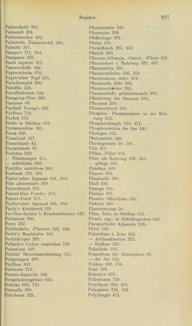 Palmenkohl 301. Palmenöl 394. Palmenzucker 392. Palmwein, Palmentoddi 383. Palmito 301. Pampa’s 171, 204. Pamperos 238. Panis azyinus 317. Panzerschiffe 844. Papierwäsche 676. Papin’scher Topf 310. Paradiesapfel 290. Paraffin 523. Paraffinkerzen 524. Paraguay-Thee 369. Paramos 69. Parfinöl Young’s 523. Parfüms 719. Parket 479. Parks in Städten 591. Parmesankäse 361. Pasca 336. Passabrod 317. Passats taub 42. Passatwinde 87. Pasteten 322. — Fälschungen 455. — schädliche 302. Pastilles nutritives 309. Pastinak 290, 301. Pastor’scher Apparat 891, 894. Pate alimentaire 309. Patentfleisch 295. Patent-ltice Powder 299. Patent-Yeast 317. Paulin’scher Apjmrat 891, 894. Pauly’s Kochheerd 310. Pavillon-System b. Krankenhäusern 547. Peccanuss 290. Pecco 367. Pechfackeln, -Pfannen 523, 524. Peclet’s Mantelofen 506. Pectinkörper 292. Pellarin’s Cadres suspendus 769. Pemmican 449. Perkins’ Heisswasserheizung 515. Perlgraupen 298. Perlthee 367. Perlweiss 719. Persico-Aquavite 386. Perspirationsgrösse 674. Perücke 685, 716. Petersilie 388. Petroleum 525. Pfannenstein 340. ‘ Pfaueneier 288. Pfefferlinge 291. Pfeiler 470. Pferdefleisch 287, 459. Pfirsich 290. Pflanzen-Albumin, -Casein, -Fibrin 291. Pflanzenkost s. Nahrung 328, 402. Pflanzenleim 291. Pflanzenmilchen 336, 358. Pflanzenmuse, saure 391. Pflanzenöle, fette 393. Pflanzenschieime 292. Pflanzenstoffe, gelatinisirende 292. Pflasterung der Strassen 593. Pflaumen 290. Pfriemenkraut 388. Phosphor, Phosphorsäure in der Nah- rung 292. Phosphor dämpfe 870, 871. Phosphoresciren der See 149. Photogen 525. Photometrie 526. Physiognomie 30, 790. Pica 411. Pillaw, Pillaf 315‘. Pilze, als Nahrung 291, 301. — giftige 303. Pimekan 449. Piment 388. Pimpinelle 388. Pinit 292. Pisangs 290. Pisebau 471. Pissoirs, öffentliche 643. Pistacie 300. Planetenraum 50. Pläze, freie, in Städten 591. Plomb, sog., in Abtrittsgruben 626. Pneumatische Apparate 126. Pöbel 793. Polarclima s. Zone 243. — x4cclimatisation 275. — Einfluss 248. Polarlicht 193. Polarstrom der Atmosphäre 87. — der See 153. Polders 169, 170. Polei 388. Polenta’s 459. Pollutionen 730. Polydipsie 350, 404. Polygamie 724, 742. Polyphagie 411,