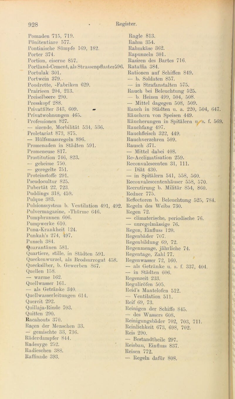 Pomaden 715, 710. Pönitentiarc 577. Pontinische Sümpfe 1G9, 182. Ragle 813. Rahm 354. Rahmkäse 362, Porter 374. Rapunzeln 301. Portion, eiserne 857. Rasiren des Bartes 716. Portland-Cement, als Strassenptlaster596. Rataffia 384. Portulak 301. Portwein 379. Poudrette, -Fabriken 629. Prairieen 204, 213. Preiselbeere 290. Presskopf 288. Privathlter 343, 609. Privatwohnung'cn 465. Professionen 827. — sizende, Morbilität 534, 536, Proletariat 873, 875. — Hülfsmassregeln 896. Promenaden in Städten 591. Promeneuse 817. Prostitution 746, 823. — geheime 750. — geregelte 751. Proteinstofte 291. Pseudocultur 825. Pubertät 22. 723. Puddings 318, 459. Pulque 383. Pulsionssystem b. Ventilation 491, 492. Pulvermagazine, -Thürme 646. Pumpbrunnen 606. Pumpwerke 610. Puna-Krankheit 124. Punkah’s 274, 497, Punsch 384. (Quarantänen 581. (biartiere, stille, in Städten 591. (QueckenWurzel, als Brodsurrogat 458. (Quecksilber, b. Gewerben 867. Quellen 158. — warme 162. Quell wasser 161. — als Getränke 310. (Quellwasserleitungen 611. (Quercit 292. (Quillaja-Rinde 703. (Quitten 290. Itacahouts 370. Ragen der Menschen 33. — gemischte 33, 736. Räderdanipfer 814. Radesyge 252. Radieschen 388. Raffinade 393. Rationen auf Schiffen 849. — b. Soldaten 857. — in Strafanstalten 575. Rauch bei Beleuchtung 525. — b, Heizen 499, 504, 508. — Mittel dagegen 508, 509, Rauch in Städten u. a. 220, 504, 647. Räuchern von Speisen 449. Räucherungen in Spitälern ly-'s. f. 569 Rauchfang 497. Rauchfleisch 322, 449. Rauchverzehren 509. Raxisch 371. — Mittel dabei 408. Re-Acclimatisation 259. Reconvalescenten 31, 111. — Diät 430. — in Spitälern 541, 558, 560. Reconvalescentenhäuser 558, 570. Recrutirung b. Militär 854, 860. Redner 775. Reflectoren b. Beleuchtung 525, 784. Regeln des Weibs 730. Regen 72. — climaterische, periodische 76. — unregelmässige 76. Regen, Einfluss 120. Regenbäder 707. Regenbildung 69, 72. Regenmenge, jährliche 74. Regentage, Zahl 77. Regenwasser 72, 160. — als Getränke u. s. f. 337, 4U4. — in Städten 606. Regenzeit 233. Reguliröfen 505. Reid’s Mantelofen 512. — Ventilation 511. Reif 69, 73. Reinigen der Schiffe 845. «jyv — des Wassers 608. ^ Reinigungsbäder 702, 703, 711. Reinlichkeit 673, 698, 702. Reis 290. — Bcstandtheile 297. Reisbau, Einfluss 837. Reisen 772. ~ Regeln dafür 808.