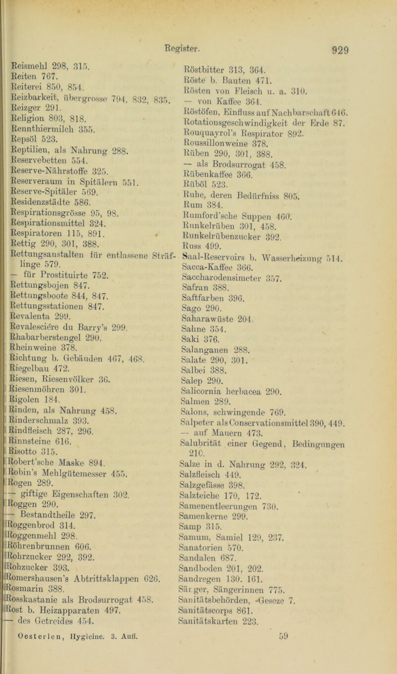 Reismeh] 298, 315. Reiten 767. Reiterei 850, 851. Reizbarkeit, übergrosse 794, 832, 835, Reizger 291. Religion 803, 818. Rennthiermilch 355. Repsöl 523, Reptilien, als Nahrung 288. Reservebetten 554. Reserve-Nährstoffe 325. Reserveraum in Spitälern 551, Reserve-Spitäler 569. Residenzstädte 586. Respirationsgrösse 95, 98. Respirationsmittel 324. Respiratoren 115, 891. » Rettig 290, 301, 388. Rettungsanstalten lür entlassene Sträf- linge 579. — für Prostituirte 752. Rettungsbojen 847. Rettungsboote 844, 847. Rettungsstationen 847. Revalenta 299. Revalesciöre du Barry’s 299. Rhabarberstengel 290. Rheinweine 378. Richtung b. Gebäuden 467, 468. Riegelbau 472. Riesen, Riesenvölker 36. Riesenmöhren 301. Rigolen 184. : Rinden, als Nahrung 458. ; Rin der schmalz 393. 1 Rindfleisch 287, 296. I Rinnsteine 616. 1 Risotto 315. Robert’scbe Maske 894. Robin’s Mehlgütemesser 455. Rogen 289. giftige Eigenschaften 302. Roggen 290, — Bestandtheile 297. IRoggenbrod 314. IRoggenmehl 298. iRöhrenbrunnen 606. IRohrzucker 292, 392, IRohzucker 393. IRoinershausen’s Abtrittsklappen 626, iRosmarin 388. IRosskastanie als Brodsurrogat 458, iRost b. Heizapparaten 497, — des Getreides 454. Röstbitter 313, 364. Röste b. Bauten 471. Rösten von Eleisch u. a. 310. — von Kaffee 364. Röstöfen, Einfluss auf Nach bar.schaft 646. Rotationsgeschwindigkeit der Erde 87. Rouquayrol’s Respirator 892. Roussillonweine 378. Rüben 290, 301, 388. — als Brodsurrogat 458. Rübenkaffee 366. Rüböl 523. Ruhe, deren Bedürfniss 805. Rum 384. Rumford’sche Suppen 460. Runkelrüben 301, 458. Runkelrübenzncker 392. Russ 499. Saal-Reservoirs b. Wasserlieiziing 514. Sacca-Kaflee 366. Saccharodensimeter 357, Safran 388, Saftfarben 396. Sago 290. Saharawüste 204. Sahne 354. Saki 376. Salanganen 288, Salate 290, 301. Salbei 388. Salep 290. Salicornia herbacea 290. Sahnen 289. Salons, schwingende 769. Salpeter als Conservationsinittel 390, 449. -- auf Mauern 473. Salubrität einer Gegend, Bedingungen 210. Salze in d. Nahrung 292, ,324. Salzfleisch 449. Salzgefässe 398. Salzteichc 170, 172. Samenentleerungen 730. Samenkerne 299. Samp 315. Samum, Samiel 129, 237. Sanatorien 570. Sandalen 687. Sandboden 201, 202. Sandregen 130. 161. Sär.ger, Sängerinnen 775. Sanitätsbehörden, -Ge.seze 7. Sanitätscorps 861. Sanitätskarten 223. Oes teilen, Ilygieine. 3. Aull. 59