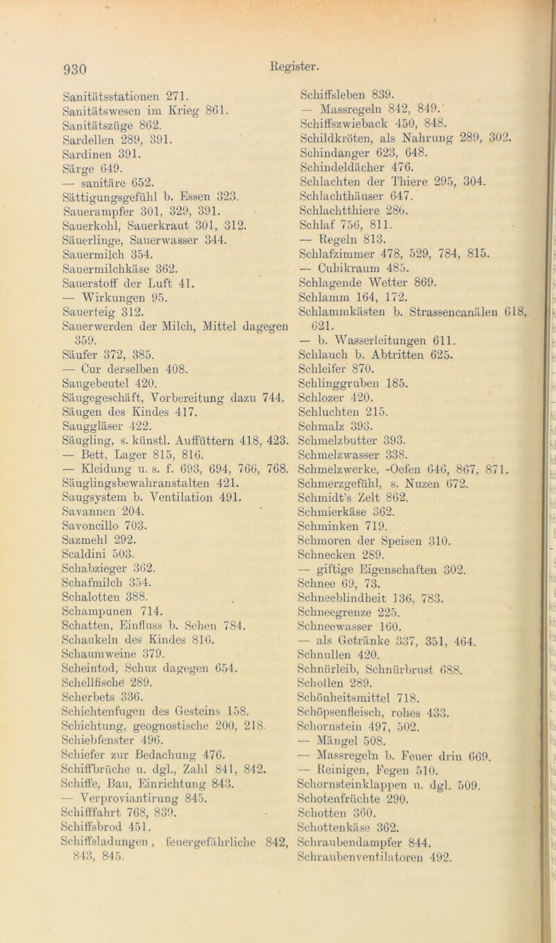 Sanitätsstationen 271. Sanitätswesen im Krieg 861. Sanitätszüge 862. Sardellen 289, 391. Sardinen 391. Särge 649. — sanitäre 652. Sättigungsgefülil b. Essen 323. Sauerampfer 301, 329, 391. Sauerkohl, Sauerkraut 301, 312. Säuerlinge, Sauerwasser 344. Sauermilch 354. Sauermilchkäse 362. Sauerstoff der Luft 41. — Wirkungen 95. Sauerteig 312. Sauerwerden der Milch, Mittel dagegen 359. Säufer 372, 385. — Cur derselben 408. Saugebeutel 420. Säugegeschäft, Vorbereitung dazu 744. Säugen des Kindes 417. Sauggläser 422. Säugling, s. künstl. Auffüttern 418, 423. — Bett, Lager 815, 816. — Kleidung u. s. f. 693, 694, 766, 768. Säuglingsbewahranstalten 421. Saugsystem b. Ventilation 491. Savannen 204. Savoncillo 703. Sazmehl 292. Scaldini 503. Schabzieger 362. Schafmilch 354. Schalotten 388. Schampunen 714. Schatten, Einfluss b. Sollen 784. Schaukeln des Kindes 816. Schaumweine 379. Scheintod, Sch uz dagegen 654. Schellfische 289. Scherbets 336. Schichten fugen des Gesteins 158. Schichtung, geognostische 200, 218. Schiebfenster 496. Schiefer zur Bedachung 476. Schiffbrüche u. dgl., Zahl 841, 842. Schiffe, Bau, Einrichtung 843. — Verproviantirung 845. Schifffahrt 768, 839. Schiffsbrod 451. Schiffsladungen, feuergefälirliche 842, 843, 845. Schiffsleben 839. — Massregeln 842, 849.' Schiffszwieback 450, 848. Schildkröten, als Nahrung 289, 302. Schindanger 623, 648. Schindeldächer 476. Schlachten der Thiere 295, 304. Schlachthäuser 647. Schlachtthiere 286. Schlaf 756, 811. — Regeln 813. Schlafzimmer 478, 529, 784, 815. — Cuhikraum 485. Schlagende Wetter 869. Schlamm 164, 172. Schlammkästen b. Strassencanälen 618, 621. — b. Wasserleitungen 611. Schlauch b. Abtritten 625. Schleifer 870. Schlinggruben 185. Schlozer 420. Schluchten 215. Schmalz 393. Schmelzbutter 393. Schmelzwasser 338. Schmelzwerke, -Oefen 646, 867, 871. Schmerzgefühl, s. Nuzen 672. Schmidt’s Zelt 862. Schmierkäse 362. Schminken 719. Schmoren der Speisen 310. Schnecken 289. — giftige Eigenschaften 302. Schnee 69, 73. Schneeblindheit 136, 783. Schneegrenze 225. Schnee wasser 160. — als Getränke 337, 351, 464. Schnullen 420. Schnürleib, Schnürbrust 688. Schollen 289. Schönheitsmittel 718. Schöpsenfleisch, rohes 433. Schornstein 497, 502. — Mängel 508. — Massregeln b. Feuer drin 669. — Reinigen, Fegen 510. Schornsteinklappen u. dgl. 509. Schotenfrüchte 290. Schotten 360. Schottenkäse 362. Schraubendampfer 844. Schrauben Ventilatoren 492.