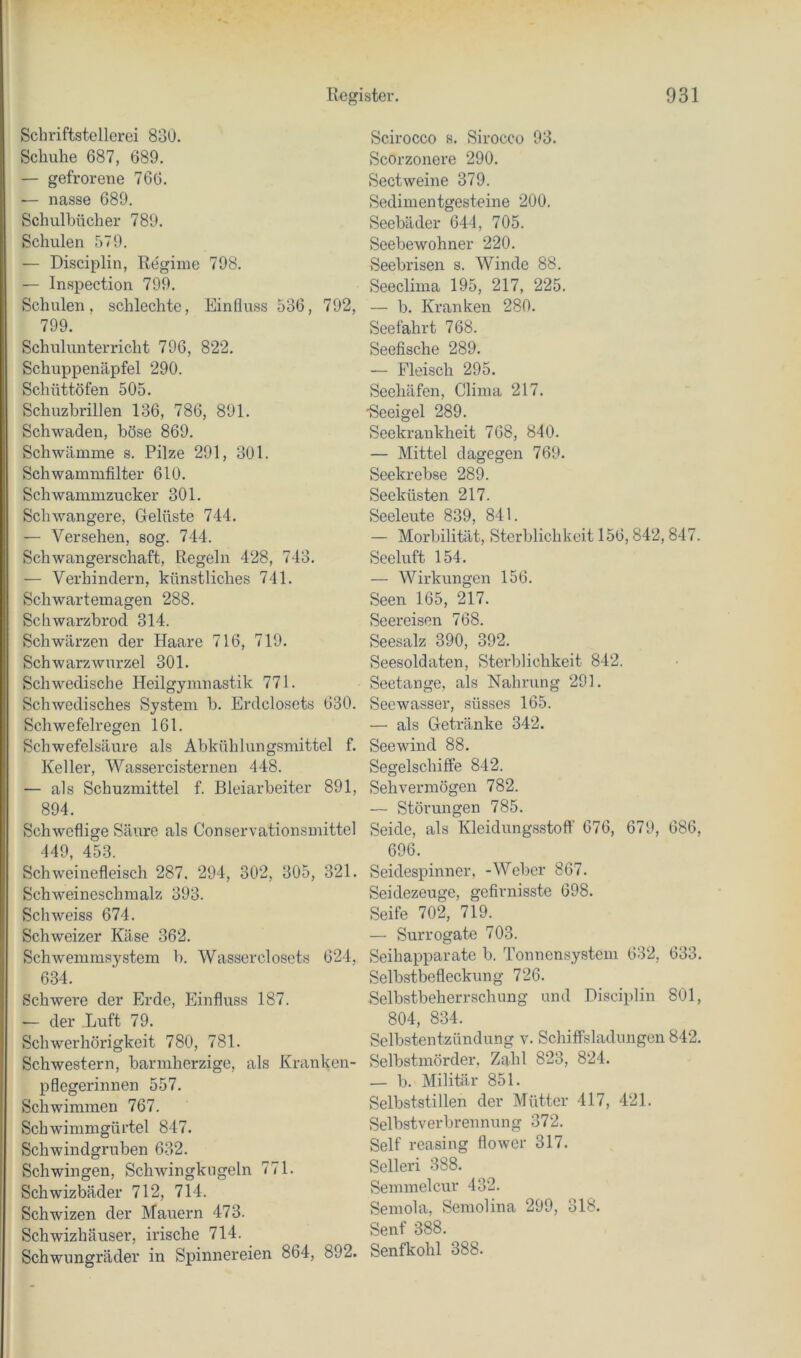 Schriftstellerei 830. Schuhe 687, 689. — gefrorene 766. — nasse 689. Schulbücher 789. Schulen 579. — Disciplin, Regime 798. — Inspection 799, Schulen, schlechte, Einfluss 536, 792, 799. Schulunterricht 796, 822. Schuppenäpfel 290. Schüttöfen 505. Schuzbrillen 136, 786, 891. Schwaden, böse 869. Schwämme s. Pilze 291, 301. Schwammfilter 610. Schwammzucker 301, Schwangere, Gelüste 744, — Versehen, sog. 744. Schwangerschaft, Regeln 428, 743, — Verhindern, künstliches 741. Schwartemagen 288. Schwarzbrod 314. Schwärzen der Haare 716, 719. Schwarzwurzel 301. Schwedische Heilgymnastik 771. Schwedisches System b. Erdclosets 630. Schwefelregen 161. Schwefelsäure als Abkühlungsmittel f. Keller, Wassercisternen 448. — als Schuzmittel f. Bleiarbeiter 891, 894. Schweflige Säure als Conservationsmittel 449, 453. Schweinefleisch 287. 294, 302, 305, 321. Schweineschmalz 393. Schweiss 674. Schweizer Käse 362. Schwemmsystem b. Wasserclosets 624, 634. Schwere der Erde, Einfluss 187. — der Luft 79. Schwerhörigkeit 780, 781. Schwestern, barmherzige, als Kranken- pflegerinnen 557. Schwimmen 767. Schwimmgürtel 847. Schwindgruben 632. Schwingen, Schwingkiigeln 771. Schwizbäder 712, 714. Schwizen der Mauern 473. Schwizhäuser, irische 714. Schwungräder in Spinnereien 864, 892. Scirocco s. Sirocco 93. Scorzonere 290. Sectweine 379. Sedimentgesteine 200, Seebäder 644, 705. Seebewohner 220. Seebrisen s. Winde 88. Seeclima 195, 217, 225. — b. Kranken 280. Seefahrt 768. Seefische 289. — Fleisch 295. Seehäfen, Clima 217. Seeigel 289. Seekrankheit 768, 840. — Mittel dagegen 769, Seekrebse 289. Seeküsten 217. Seeleute 839, 841. — Morbilität, Sterblichkeit 156,842,847. Seeluft 154. — Wirkungen 156. Seen 165, 217. Seereisen 768. Seesalz 390, 392. Seesoldaten, Sterblichkeit 842. Seetange, als Nahrung 291, Seewasser, süsses 165. — als Getränke 342. Seewind 88. Segelschiffe 842. Sehvermögen 782. — Störungen 785. Seide, als Kleidungsstoft’ 676, 679, 686, 696. Seidespinner, -Weber 867. Seidezeuge, gefirnisste 698. Seife 702, 719. — Surrogate 703. Seihapparate b. Tonnensystem 632, 633. Selbstbefleckiing 726. Selbstbeherrschung und Disciplin 801, 804, 834. Selbstentzündung v. Schiffsladungen 842. Selbstmörder, Zahl 823, 824. — b. Militär 851. Selbststillen der Mütter 417, 421. Selbstverbrennung 372. Seif reasing flower 317. Selleri 388. Semmelcur 432. Semola, Semolina 299, 318. Senf 388. Senfkohl 388.